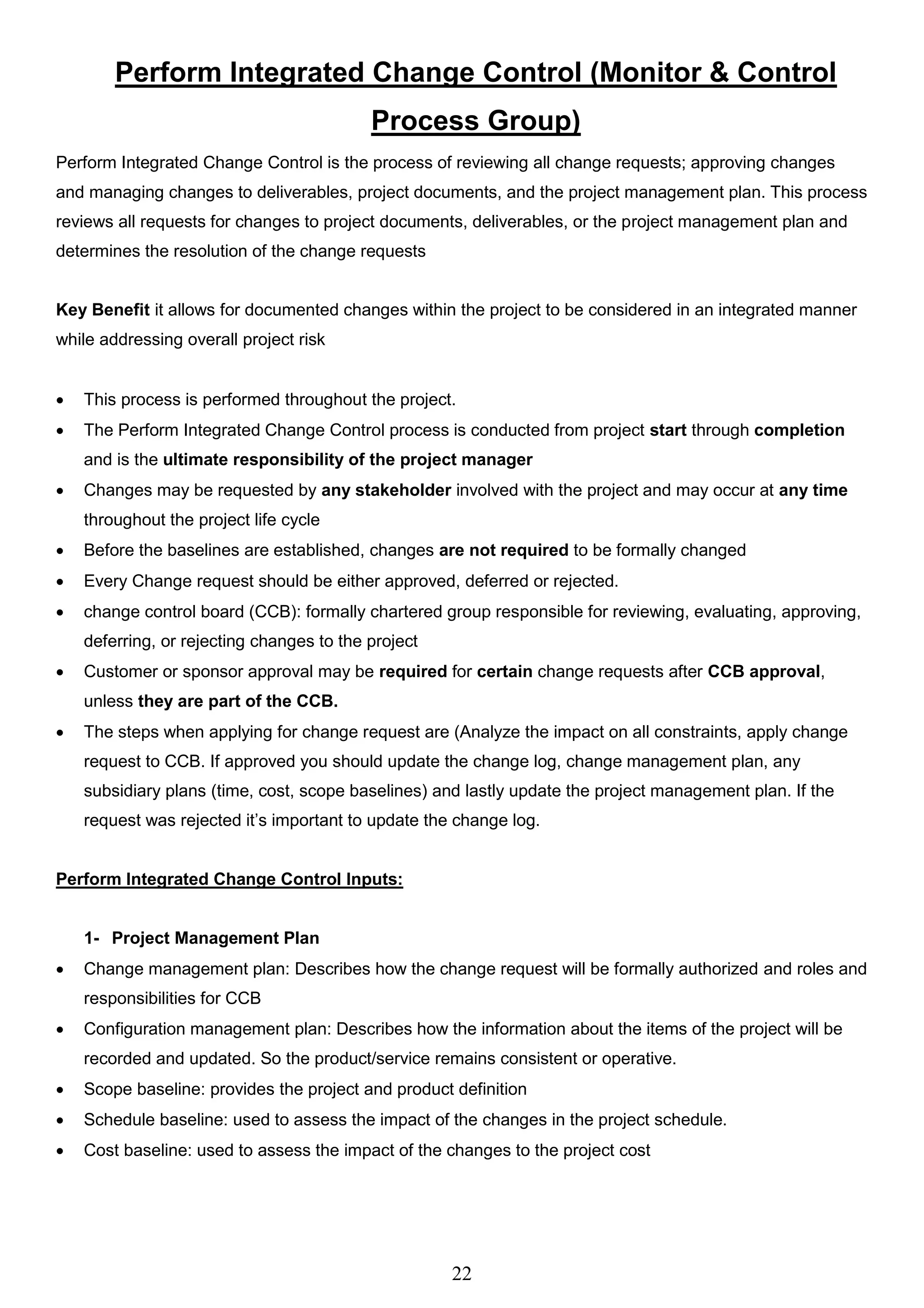 22
Perform Integrated Change Control (Monitor & Control
Process Group)
Perform Integrated Change Control is the process of reviewing all change requests; approving changes
and managing changes to deliverables, project documents, and the project management plan. This process
reviews all requests for changes to project documents, deliverables, or the project management plan and
determines the resolution of the change requests
Key Benefit it allows for documented changes within the project to be considered in an integrated manner
while addressing overall project risk
 This process is performed throughout the project.
 The Perform Integrated Change Control process is conducted from project start through completion
and is the ultimate responsibility of the project manager
 Changes may be requested by any stakeholder involved with the project and may occur at any time
throughout the project life cycle
 Before the baselines are established, changes are not required to be formally changed
 Every Change request should be either approved, deferred or rejected.
 change control board (CCB): formally chartered group responsible for reviewing, evaluating, approving,
deferring, or rejecting changes to the project
 Customer or sponsor approval may be required for certain change requests after CCB approval,
unless they are part of the CCB.
 The steps when applying for change request are (Analyze the impact on all constraints, apply change
request to CCB. If approved you should update the change log, change management plan, any
subsidiary plans (time, cost, scope baselines) and lastly update the project management plan. If the
request was rejected it’s important to update the change log.
Perform Integrated Change Control Inputs:
1- Project Management Plan
 Change management plan: Describes how the change request will be formally authorized and roles and
responsibilities for CCB
 Configuration management plan: Describes how the information about the items of the project will be
recorded and updated. So the product/service remains consistent or operative.
 Scope baseline: provides the project and product definition
 Schedule baseline: used to assess the impact of the changes in the project schedule.
 Cost baseline: used to assess the impact of the changes to the project cost
 
