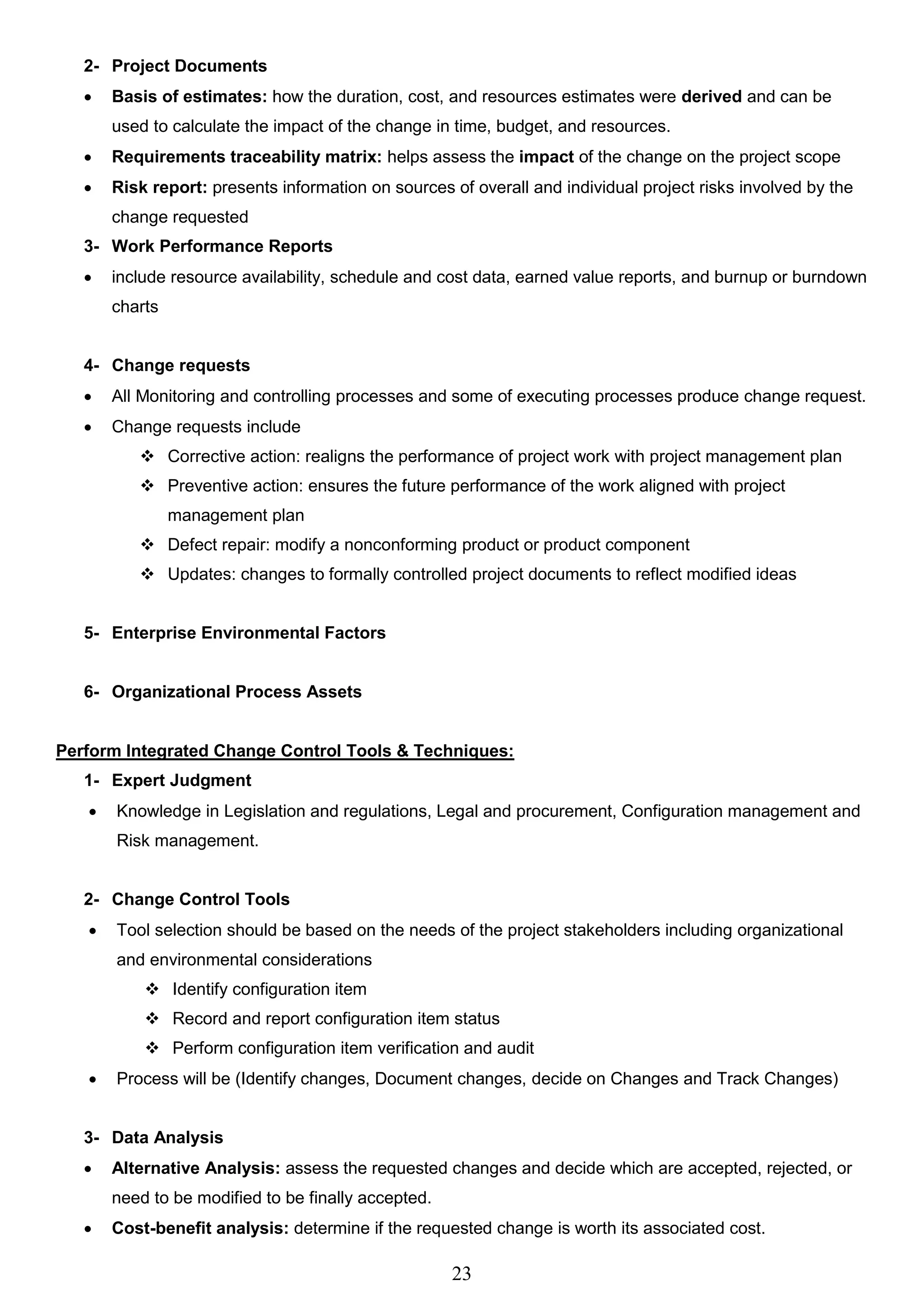 23
2- Project Documents
 Basis of estimates: how the duration, cost, and resources estimates were derived and can be
used to calculate the impact of the change in time, budget, and resources.
 Requirements traceability matrix: helps assess the impact of the change on the project scope
 Risk report: presents information on sources of overall and individual project risks involved by the
change requested
3- Work Performance Reports
 include resource availability, schedule and cost data, earned value reports, and burnup or burndown
charts
4- Change requests
 All Monitoring and controlling processes and some of executing processes produce change request.
 Change requests include
 Corrective action: realigns the performance of project work with project management plan
 Preventive action: ensures the future performance of the work aligned with project
management plan
 Defect repair: modify a nonconforming product or product component
 Updates: changes to formally controlled project documents to reflect modified ideas
5- Enterprise Environmental Factors
6- Organizational Process Assets
Perform Integrated Change Control Tools & Techniques:
1- Expert Judgment
 Knowledge in Legislation and regulations, Legal and procurement, Configuration management and
Risk management.
2- Change Control Tools
 Tool selection should be based on the needs of the project stakeholders including organizational
and environmental considerations
 Identify configuration item
 Record and report configuration item status
 Perform configuration item verification and audit
 Process will be (Identify changes, Document changes, decide on Changes and Track Changes)
3- Data Analysis
 Alternative Analysis: assess the requested changes and decide which are accepted, rejected, or
need to be modified to be finally accepted.
 Cost-benefit analysis: determine if the requested change is worth its associated cost.
 