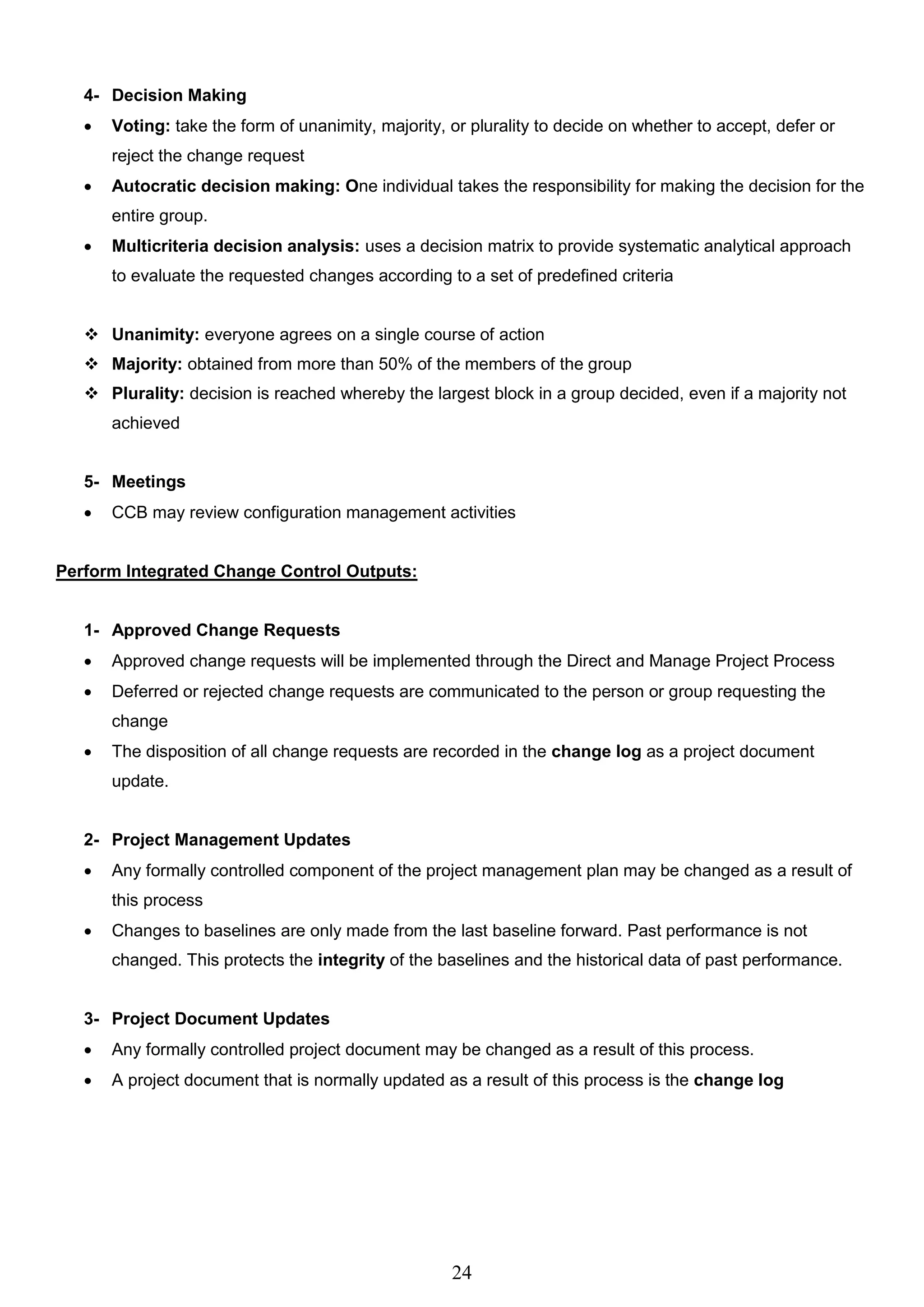 24
4- Decision Making
 Voting: take the form of unanimity, majority, or plurality to decide on whether to accept, defer or
reject the change request
 Autocratic decision making: One individual takes the responsibility for making the decision for the
entire group.
 Multicriteria decision analysis: uses a decision matrix to provide systematic analytical approach
to evaluate the requested changes according to a set of predefined criteria
 Unanimity: everyone agrees on a single course of action
 Majority: obtained from more than 50% of the members of the group
 Plurality: decision is reached whereby the largest block in a group decided, even if a majority not
achieved
5- Meetings
 CCB may review configuration management activities
Perform Integrated Change Control Outputs:
1- Approved Change Requests
 Approved change requests will be implemented through the Direct and Manage Project Process
 Deferred or rejected change requests are communicated to the person or group requesting the
change
 The disposition of all change requests are recorded in the change log as a project document
update.
2- Project Management Updates
 Any formally controlled component of the project management plan may be changed as a result of
this process
 Changes to baselines are only made from the last baseline forward. Past performance is not
changed. This protects the integrity of the baselines and the historical data of past performance.
3- Project Document Updates
 Any formally controlled project document may be changed as a result of this process.
 A project document that is normally updated as a result of this process is the change log
 