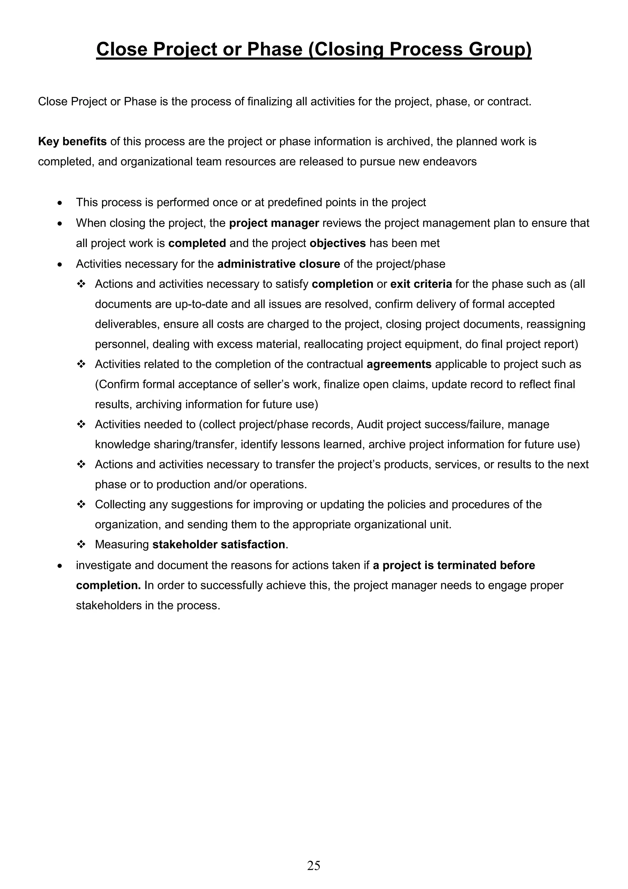 25
Close Project or Phase (Closing Process Group)
Close Project or Phase is the process of finalizing all activities for the project, phase, or contract.
Key benefits of this process are the project or phase information is archived, the planned work is
completed, and organizational team resources are released to pursue new endeavors
 This process is performed once or at predefined points in the project
 When closing the project, the project manager reviews the project management plan to ensure that
all project work is completed and the project objectives has been met
 Activities necessary for the administrative closure of the project/phase
 Actions and activities necessary to satisfy completion or exit criteria for the phase such as (all
documents are up-to-date and all issues are resolved, confirm delivery of formal accepted
deliverables, ensure all costs are charged to the project, closing project documents, reassigning
personnel, dealing with excess material, reallocating project equipment, do final project report)
 Activities related to the completion of the contractual agreements applicable to project such as
(Confirm formal acceptance of seller’s work, finalize open claims, update record to reflect final
results, archiving information for future use)
 Activities needed to (collect project/phase records, Audit project success/failure, manage
knowledge sharing/transfer, identify lessons learned, archive project information for future use)
 Actions and activities necessary to transfer the project’s products, services, or results to the next
phase or to production and/or operations.
 Collecting any suggestions for improving or updating the policies and procedures of the
organization, and sending them to the appropriate organizational unit.
 Measuring stakeholder satisfaction.
 investigate and document the reasons for actions taken if a project is terminated before
completion. In order to successfully achieve this, the project manager needs to engage proper
stakeholders in the process.
 