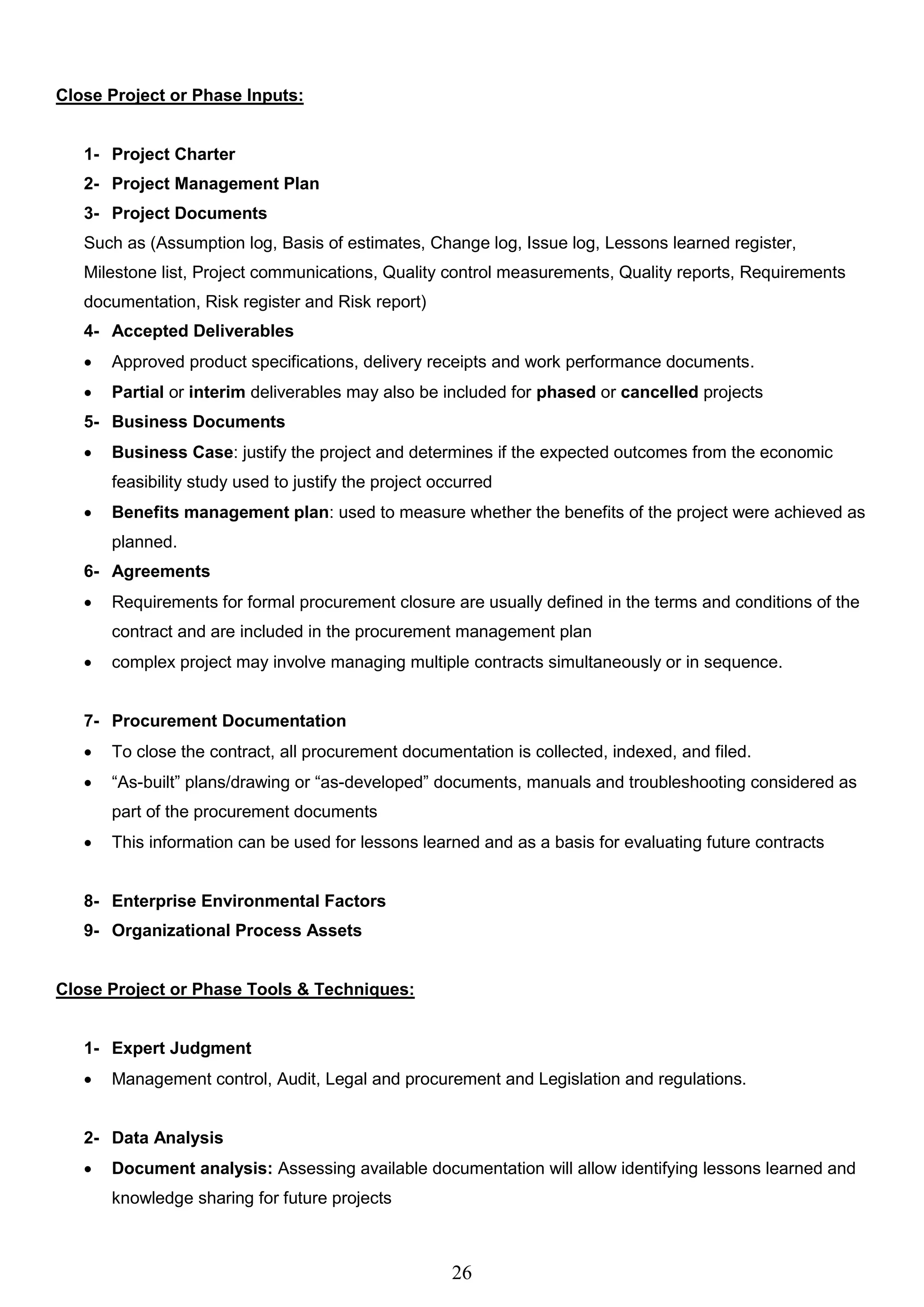 26
Close Project or Phase Inputs:
1- Project Charter
2- Project Management Plan
3- Project Documents
Such as (Assumption log, Basis of estimates, Change log, Issue log, Lessons learned register,
Milestone list, Project communications, Quality control measurements, Quality reports, Requirements
documentation, Risk register and Risk report)
4- Accepted Deliverables
 Approved product specifications, delivery receipts and work performance documents.
 Partial or interim deliverables may also be included for phased or cancelled projects
5- Business Documents
 Business Case: justify the project and determines if the expected outcomes from the economic
feasibility study used to justify the project occurred
 Benefits management plan: used to measure whether the benefits of the project were achieved as
planned.
6- Agreements
 Requirements for formal procurement closure are usually defined in the terms and conditions of the
contract and are included in the procurement management plan
 complex project may involve managing multiple contracts simultaneously or in sequence.
7- Procurement Documentation
 To close the contract, all procurement documentation is collected, indexed, and filed.
 “As-built” plans/drawing or “as-developed” documents, manuals and troubleshooting considered as
part of the procurement documents
 This information can be used for lessons learned and as a basis for evaluating future contracts
8- Enterprise Environmental Factors
9- Organizational Process Assets
Close Project or Phase Tools & Techniques:
1- Expert Judgment
 Management control, Audit, Legal and procurement and Legislation and regulations.
2- Data Analysis
 Document analysis: Assessing available documentation will allow identifying lessons learned and
knowledge sharing for future projects
 