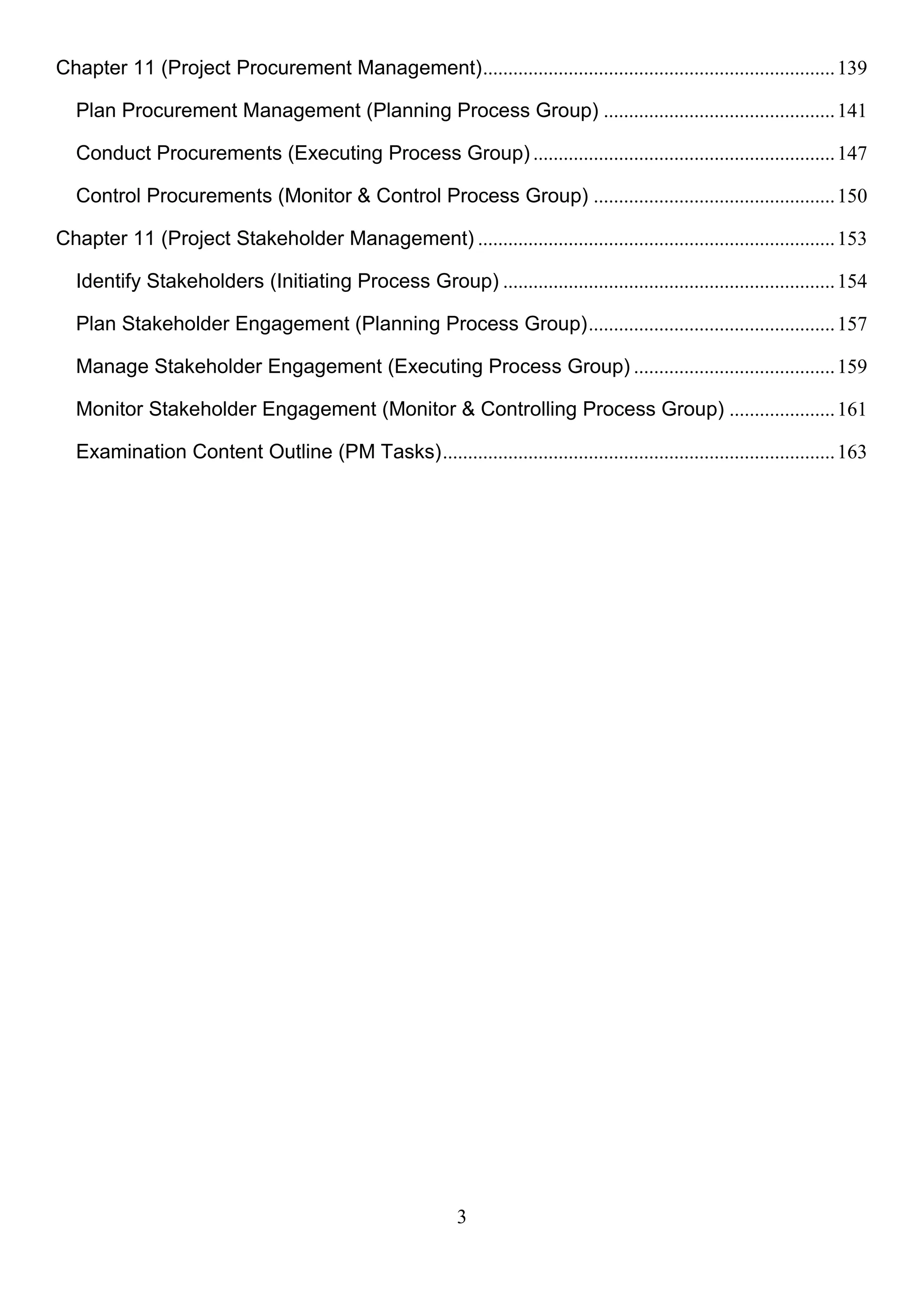 3
Chapter 11 (Project Procurement Management)......................................................................139
Plan Procurement Management (Planning Process Group) ..............................................141
Conduct Procurements (Executing Process Group) ............................................................147
Control Procurements (Monitor & Control Process Group) ................................................150
Chapter 11 (Project Stakeholder Management) .......................................................................153
Identify Stakeholders (Initiating Process Group) ..................................................................154
Plan Stakeholder Engagement (Planning Process Group).................................................157
Manage Stakeholder Engagement (Executing Process Group) ........................................159
Monitor Stakeholder Engagement (Monitor & Controlling Process Group) .....................161
Examination Content Outline (PM Tasks)..............................................................................163
 