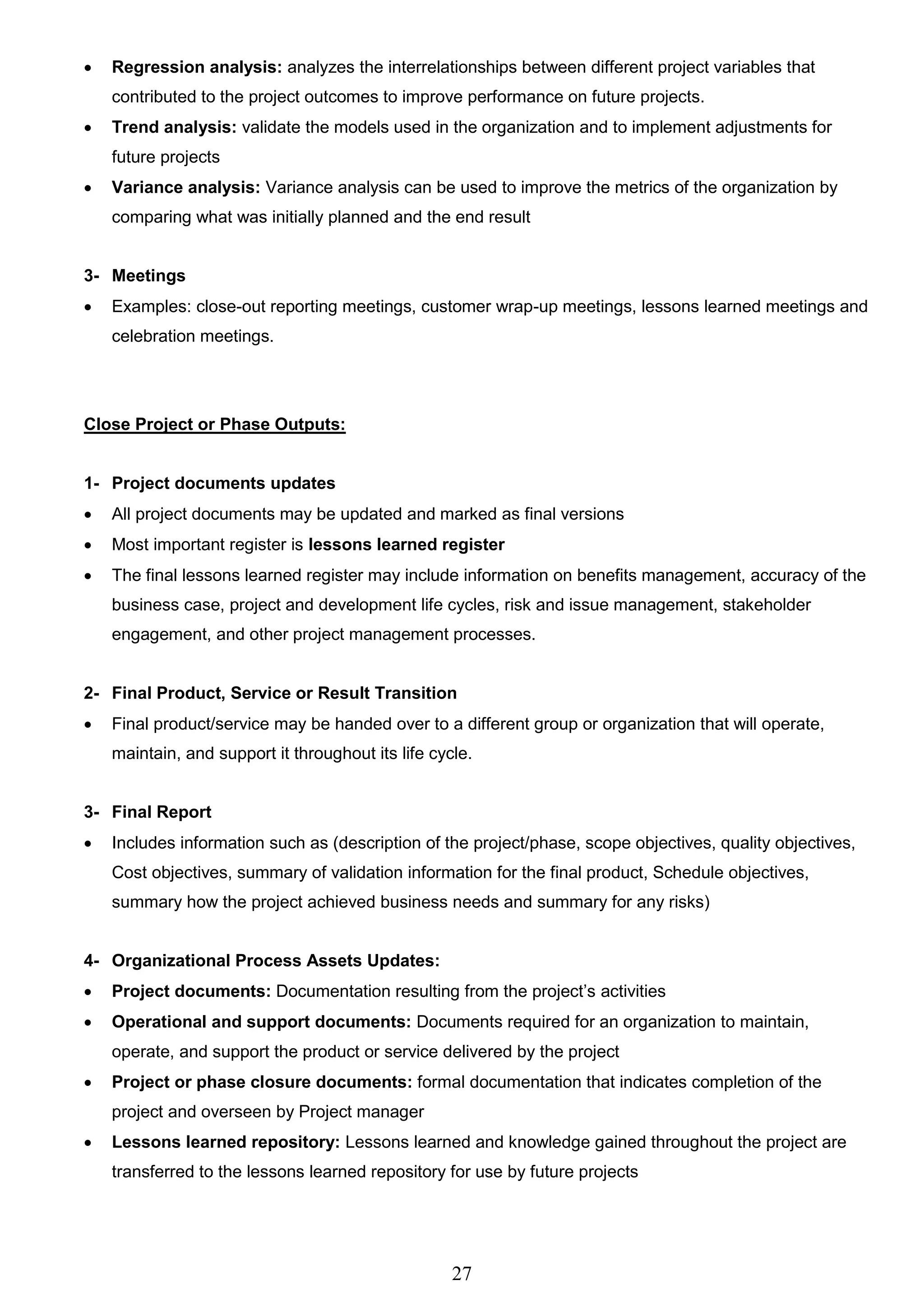 27
 Regression analysis: analyzes the interrelationships between different project variables that
contributed to the project outcomes to improve performance on future projects.
 Trend analysis: validate the models used in the organization and to implement adjustments for
future projects
 Variance analysis: Variance analysis can be used to improve the metrics of the organization by
comparing what was initially planned and the end result
3- Meetings
 Examples: close-out reporting meetings, customer wrap-up meetings, lessons learned meetings and
celebration meetings.
Close Project or Phase Outputs:
1- Project documents updates
 All project documents may be updated and marked as final versions
 Most important register is lessons learned register
 The final lessons learned register may include information on benefits management, accuracy of the
business case, project and development life cycles, risk and issue management, stakeholder
engagement, and other project management processes.
2- Final Product, Service or Result Transition
 Final product/service may be handed over to a different group or organization that will operate,
maintain, and support it throughout its life cycle.
3- Final Report
 Includes information such as (description of the project/phase, scope objectives, quality objectives,
Cost objectives, summary of validation information for the final product, Schedule objectives,
summary how the project achieved business needs and summary for any risks)
4- Organizational Process Assets Updates:
 Project documents: Documentation resulting from the project’s activities
 Operational and support documents: Documents required for an organization to maintain,
operate, and support the product or service delivered by the project
 Project or phase closure documents: formal documentation that indicates completion of the
project and overseen by Project manager
 Lessons learned repository: Lessons learned and knowledge gained throughout the project are
transferred to the lessons learned repository for use by future projects
 