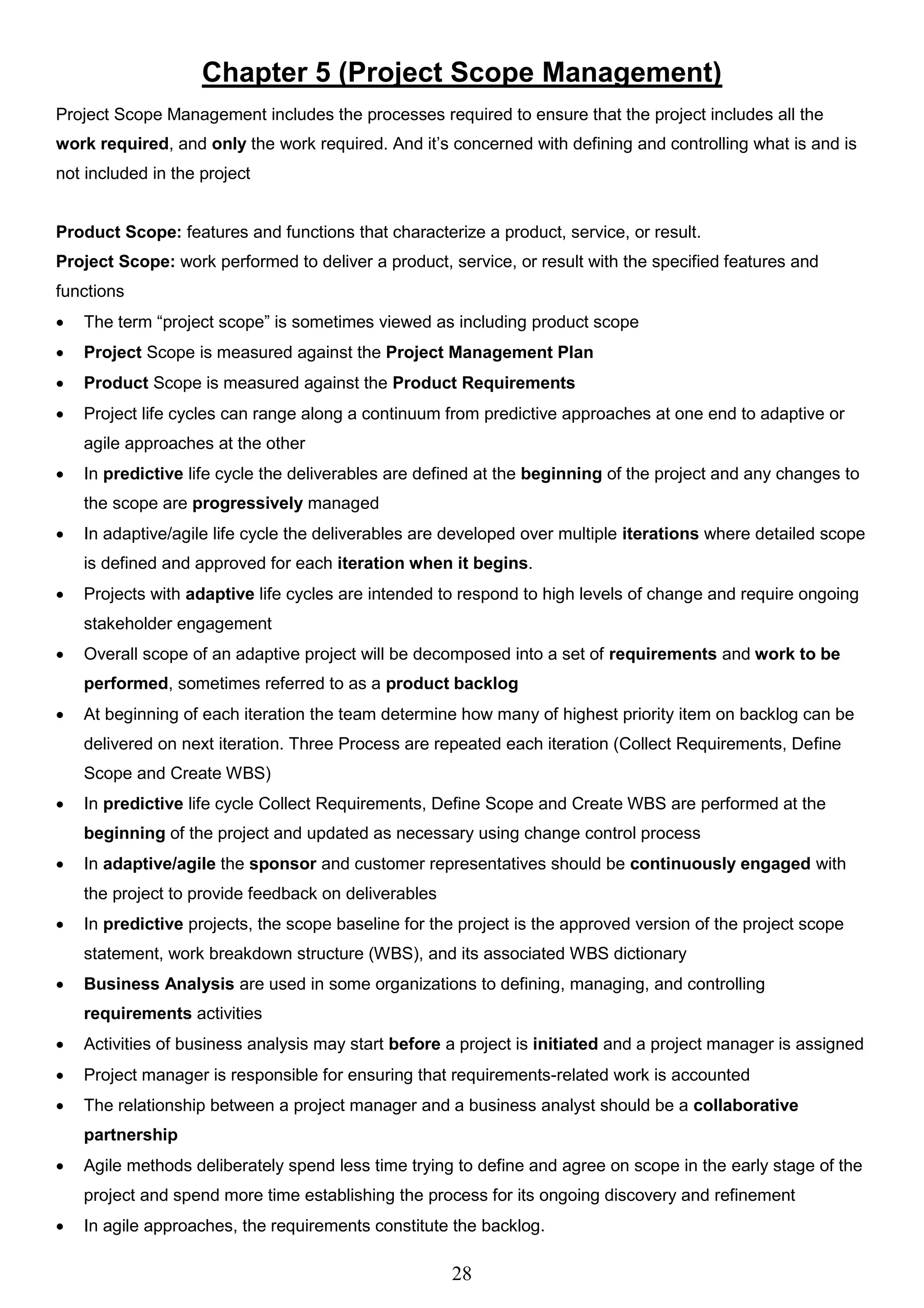28
Chapter 5 (Project Scope Management)
Project Scope Management includes the processes required to ensure that the project includes all the
work required, and only the work required. And it’s concerned with defining and controlling what is and is
not included in the project
Product Scope: features and functions that characterize a product, service, or result.
Project Scope: work performed to deliver a product, service, or result with the specified features and
functions
 The term “project scope” is sometimes viewed as including product scope
 Project Scope is measured against the Project Management Plan
 Product Scope is measured against the Product Requirements
 Project life cycles can range along a continuum from predictive approaches at one end to adaptive or
agile approaches at the other
 In predictive life cycle the deliverables are defined at the beginning of the project and any changes to
the scope are progressively managed
 In adaptive/agile life cycle the deliverables are developed over multiple iterations where detailed scope
is defined and approved for each iteration when it begins.
 Projects with adaptive life cycles are intended to respond to high levels of change and require ongoing
stakeholder engagement
 Overall scope of an adaptive project will be decomposed into a set of requirements and work to be
performed, sometimes referred to as a product backlog
 At beginning of each iteration the team determine how many of highest priority item on backlog can be
delivered on next iteration. Three Process are repeated each iteration (Collect Requirements, Define
Scope and Create WBS)
 In predictive life cycle Collect Requirements, Define Scope and Create WBS are performed at the
beginning of the project and updated as necessary using change control process
 In adaptive/agile the sponsor and customer representatives should be continuously engaged with
the project to provide feedback on deliverables
 In predictive projects, the scope baseline for the project is the approved version of the project scope
statement, work breakdown structure (WBS), and its associated WBS dictionary
 Business Analysis are used in some organizations to defining, managing, and controlling
requirements activities
 Activities of business analysis may start before a project is initiated and a project manager is assigned
 Project manager is responsible for ensuring that requirements-related work is accounted
 The relationship between a project manager and a business analyst should be a collaborative
partnership
 Agile methods deliberately spend less time trying to define and agree on scope in the early stage of the
project and spend more time establishing the process for its ongoing discovery and refinement
 In agile approaches, the requirements constitute the backlog.
 
