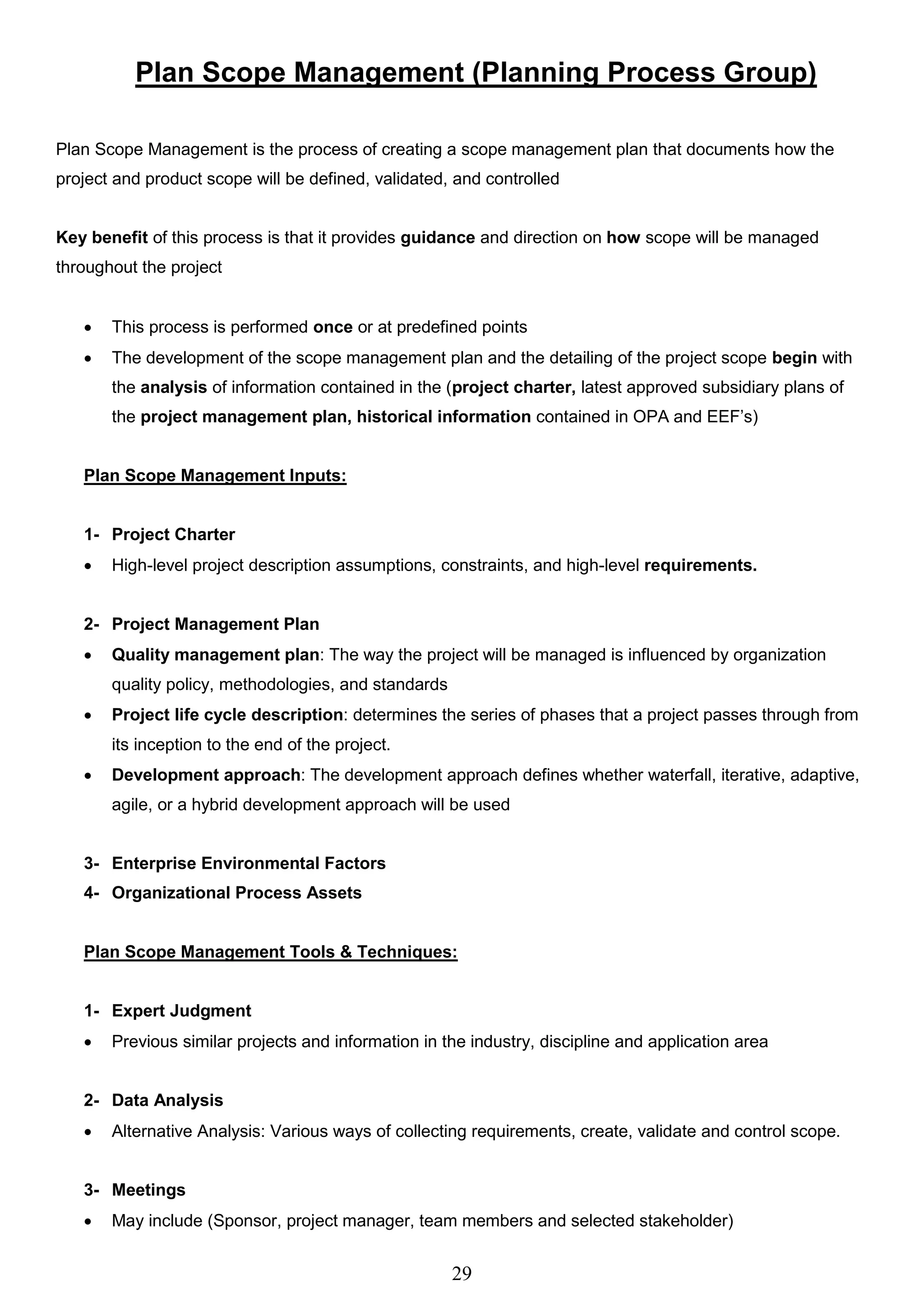 29
Plan Scope Management (Planning Process Group)
Plan Scope Management is the process of creating a scope management plan that documents how the
project and product scope will be defined, validated, and controlled
Key benefit of this process is that it provides guidance and direction on how scope will be managed
throughout the project
 This process is performed once or at predefined points
 The development of the scope management plan and the detailing of the project scope begin with
the analysis of information contained in the (project charter, latest approved subsidiary plans of
the project management plan, historical information contained in OPA and EEF’s)
Plan Scope Management Inputs:
1- Project Charter
 High-level project description assumptions, constraints, and high-level requirements.
2- Project Management Plan
 Quality management plan: The way the project will be managed is influenced by organization
quality policy, methodologies, and standards
 Project life cycle description: determines the series of phases that a project passes through from
its inception to the end of the project.
 Development approach: The development approach defines whether waterfall, iterative, adaptive,
agile, or a hybrid development approach will be used
3- Enterprise Environmental Factors
4- Organizational Process Assets
Plan Scope Management Tools & Techniques:
1- Expert Judgment
 Previous similar projects and information in the industry, discipline and application area
2- Data Analysis
 Alternative Analysis: Various ways of collecting requirements, create, validate and control scope.
3- Meetings
 May include (Sponsor, project manager, team members and selected stakeholder)
 