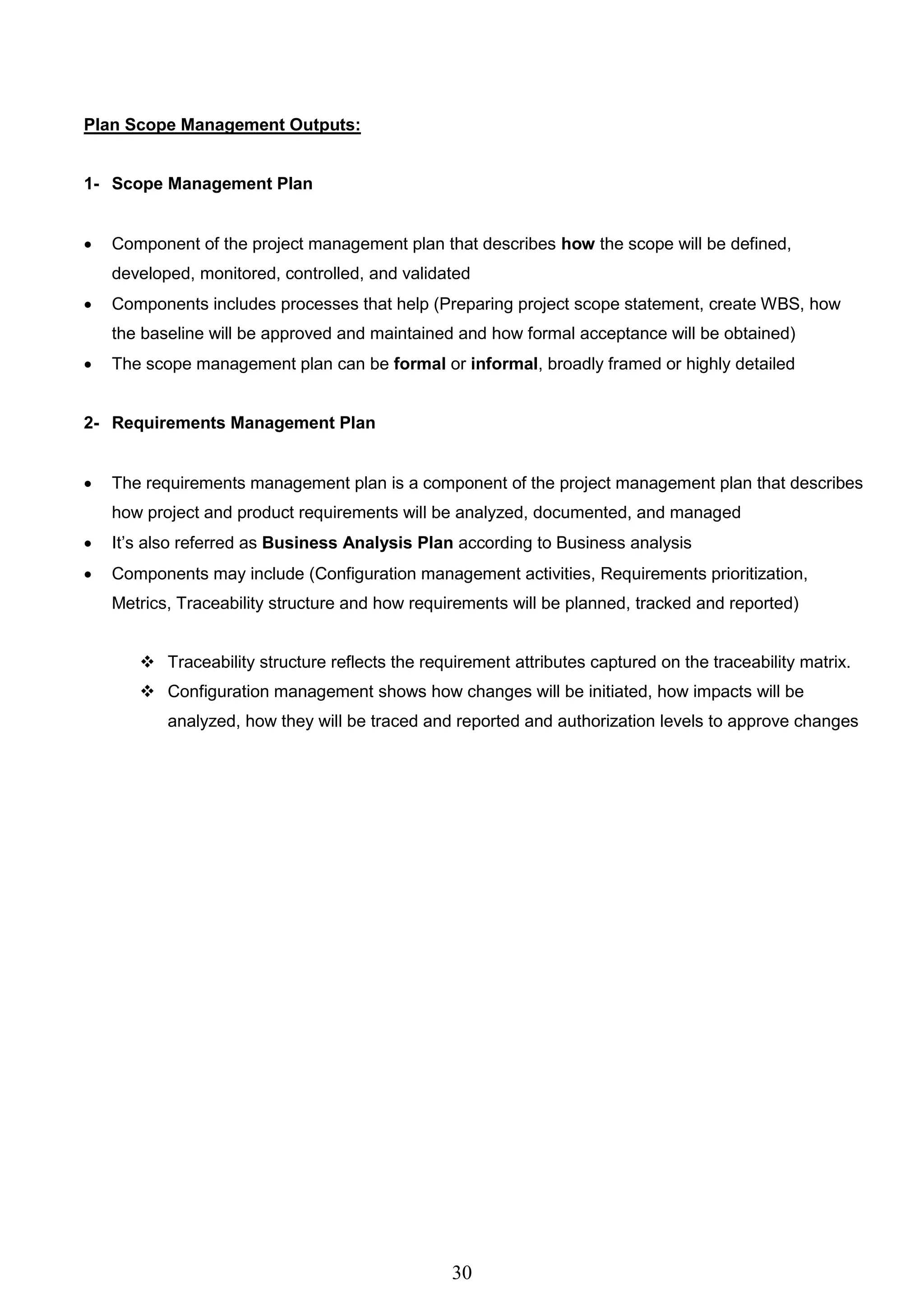 30
Plan Scope Management Outputs:
1- Scope Management Plan
 Component of the project management plan that describes how the scope will be defined,
developed, monitored, controlled, and validated
 Components includes processes that help (Preparing project scope statement, create WBS, how
the baseline will be approved and maintained and how formal acceptance will be obtained)
 The scope management plan can be formal or informal, broadly framed or highly detailed
2- Requirements Management Plan
 The requirements management plan is a component of the project management plan that describes
how project and product requirements will be analyzed, documented, and managed
 It’s also referred as Business Analysis Plan according to Business analysis
 Components may include (Configuration management activities, Requirements prioritization,
Metrics, Traceability structure and how requirements will be planned, tracked and reported)
 Traceability structure reflects the requirement attributes captured on the traceability matrix.
 Configuration management shows how changes will be initiated, how impacts will be
analyzed, how they will be traced and reported and authorization levels to approve changes
 