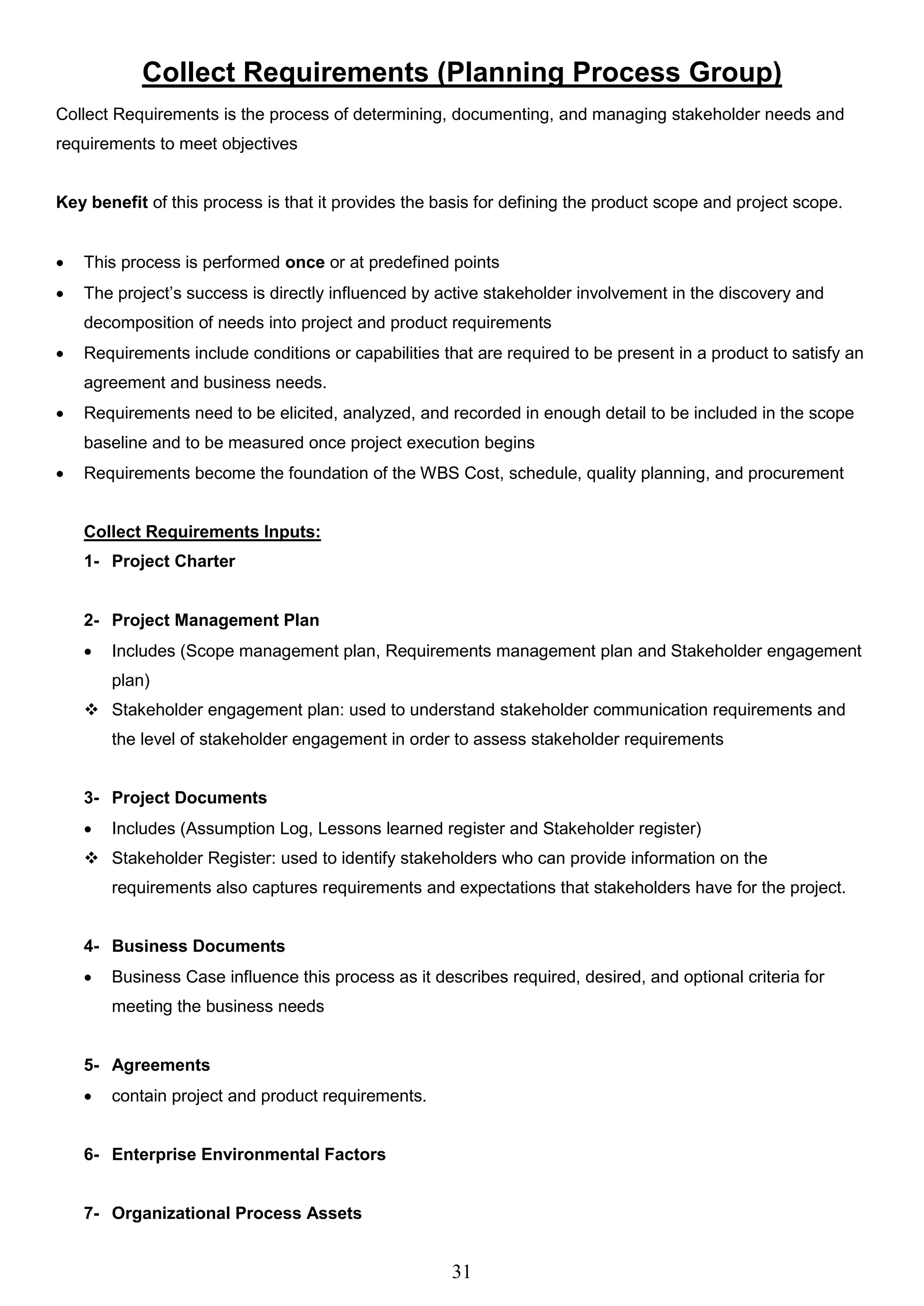 31
Collect Requirements (Planning Process Group)
Collect Requirements is the process of determining, documenting, and managing stakeholder needs and
requirements to meet objectives
Key benefit of this process is that it provides the basis for defining the product scope and project scope.
 This process is performed once or at predefined points
 The project’s success is directly influenced by active stakeholder involvement in the discovery and
decomposition of needs into project and product requirements
 Requirements include conditions or capabilities that are required to be present in a product to satisfy an
agreement and business needs.
 Requirements need to be elicited, analyzed, and recorded in enough detail to be included in the scope
baseline and to be measured once project execution begins
 Requirements become the foundation of the WBS Cost, schedule, quality planning, and procurement
Collect Requirements Inputs:
1- Project Charter
2- Project Management Plan
 Includes (Scope management plan, Requirements management plan and Stakeholder engagement
plan)
 Stakeholder engagement plan: used to understand stakeholder communication requirements and
the level of stakeholder engagement in order to assess stakeholder requirements
3- Project Documents
 Includes (Assumption Log, Lessons learned register and Stakeholder register)
 Stakeholder Register: used to identify stakeholders who can provide information on the
requirements also captures requirements and expectations that stakeholders have for the project.
4- Business Documents
 Business Case influence this process as it describes required, desired, and optional criteria for
meeting the business needs
5- Agreements
 contain project and product requirements.
6- Enterprise Environmental Factors
7- Organizational Process Assets
 