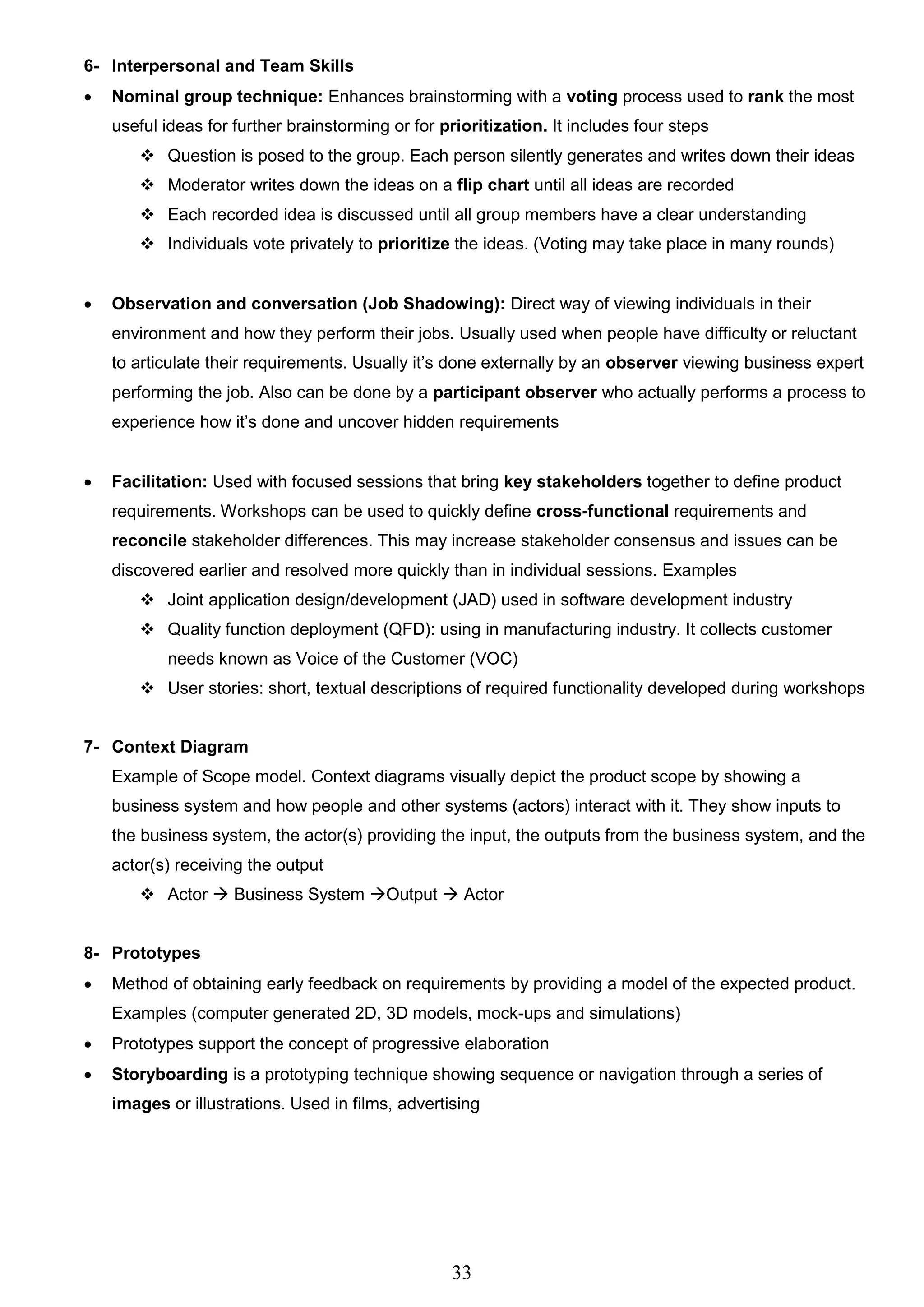 33
6- Interpersonal and Team Skills
 Nominal group technique: Enhances brainstorming with a voting process used to rank the most
useful ideas for further brainstorming or for prioritization. It includes four steps
 Question is posed to the group. Each person silently generates and writes down their ideas
 Moderator writes down the ideas on a flip chart until all ideas are recorded
 Each recorded idea is discussed until all group members have a clear understanding
 Individuals vote privately to prioritize the ideas. (Voting may take place in many rounds)
 Observation and conversation (Job Shadowing): Direct way of viewing individuals in their
environment and how they perform their jobs. Usually used when people have difficulty or reluctant
to articulate their requirements. Usually it’s done externally by an observer viewing business expert
performing the job. Also can be done by a participant observer who actually performs a process to
experience how it’s done and uncover hidden requirements
 Facilitation: Used with focused sessions that bring key stakeholders together to define product
requirements. Workshops can be used to quickly define cross-functional requirements and
reconcile stakeholder differences. This may increase stakeholder consensus and issues can be
discovered earlier and resolved more quickly than in individual sessions. Examples
 Joint application design/development (JAD) used in software development industry
 Quality function deployment (QFD): using in manufacturing industry. It collects customer
needs known as Voice of the Customer (VOC)
 User stories: short, textual descriptions of required functionality developed during workshops
7- Context Diagram
Example of Scope model. Context diagrams visually depict the product scope by showing a
business system and how people and other systems (actors) interact with it. They show inputs to
the business system, the actor(s) providing the input, the outputs from the business system, and the
actor(s) receiving the output
 Actor  Business System Output  Actor
8- Prototypes
 Method of obtaining early feedback on requirements by providing a model of the expected product.
Examples (computer generated 2D, 3D models, mock-ups and simulations)
 Prototypes support the concept of progressive elaboration
 Storyboarding is a prototyping technique showing sequence or navigation through a series of
images or illustrations. Used in films, advertising
 