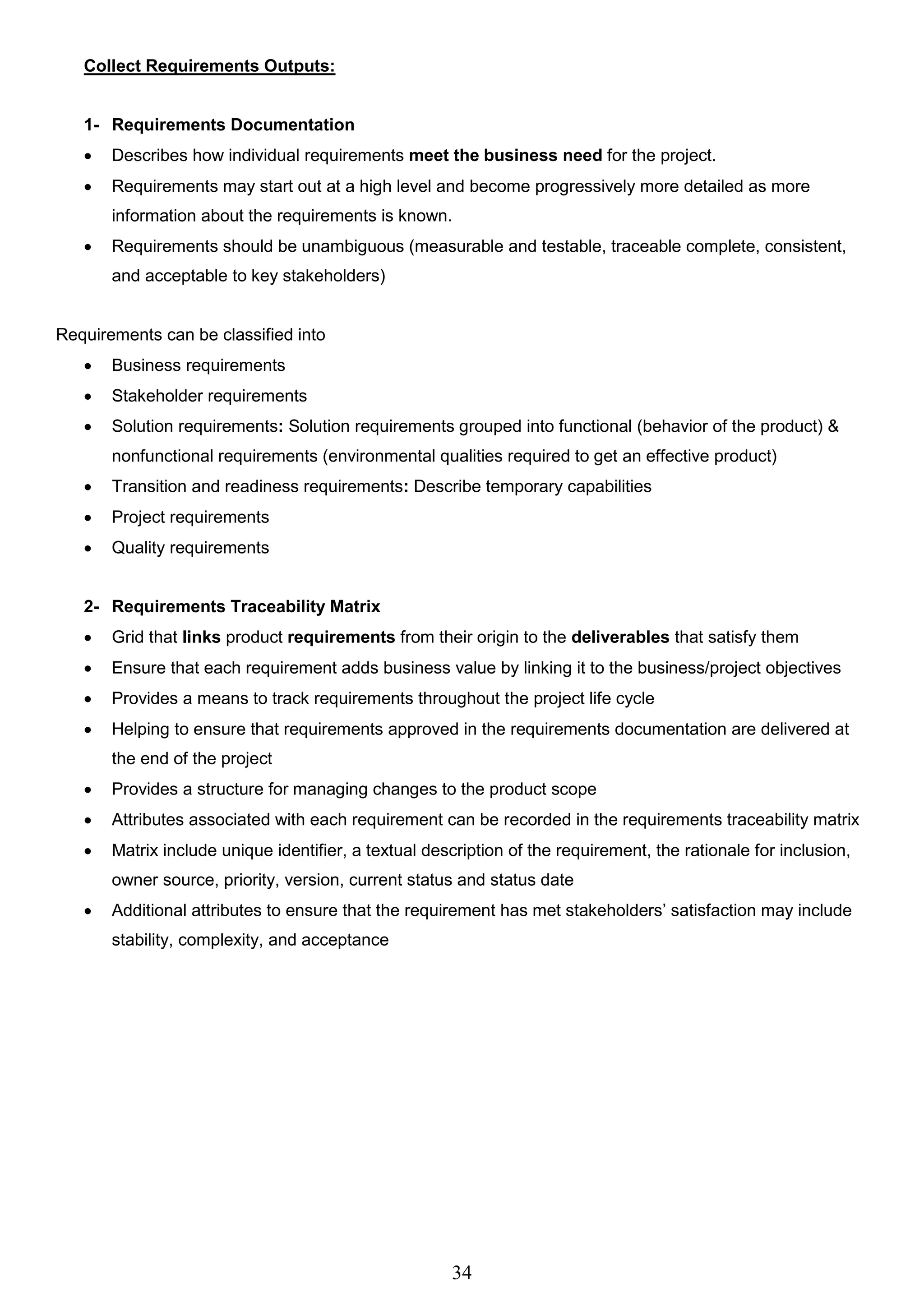 34
Collect Requirements Outputs:
1- Requirements Documentation
 Describes how individual requirements meet the business need for the project.
 Requirements may start out at a high level and become progressively more detailed as more
information about the requirements is known.
 Requirements should be unambiguous (measurable and testable, traceable complete, consistent,
and acceptable to key stakeholders)
Requirements can be classified into
 Business requirements
 Stakeholder requirements
 Solution requirements: Solution requirements grouped into functional (behavior of the product) &
nonfunctional requirements (environmental qualities required to get an effective product)
 Transition and readiness requirements: Describe temporary capabilities
 Project requirements
 Quality requirements
2- Requirements Traceability Matrix
 Grid that links product requirements from their origin to the deliverables that satisfy them
 Ensure that each requirement adds business value by linking it to the business/project objectives
 Provides a means to track requirements throughout the project life cycle
 Helping to ensure that requirements approved in the requirements documentation are delivered at
the end of the project
 Provides a structure for managing changes to the product scope
 Attributes associated with each requirement can be recorded in the requirements traceability matrix
 Matrix include unique identifier, a textual description of the requirement, the rationale for inclusion,
owner source, priority, version, current status and status date
 Additional attributes to ensure that the requirement has met stakeholders’ satisfaction may include
stability, complexity, and acceptance
 
