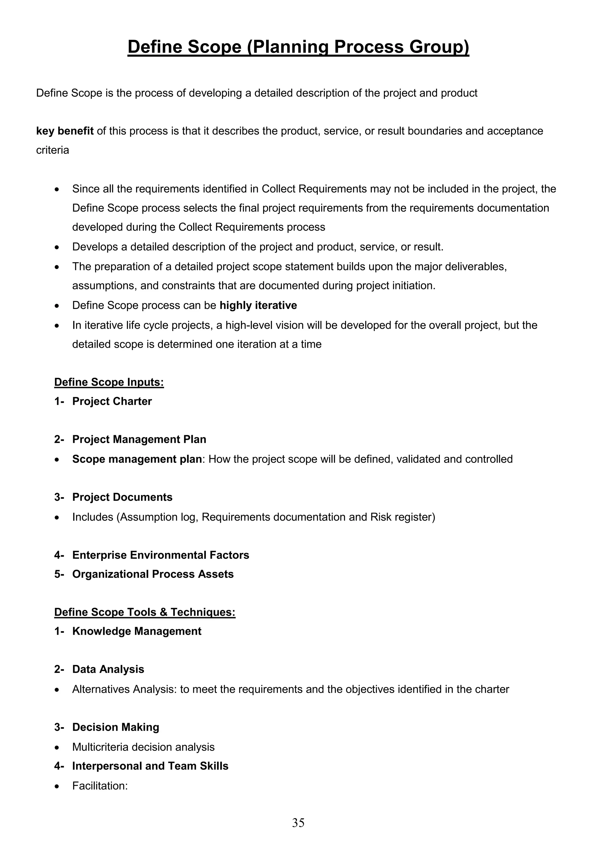 35
Define Scope (Planning Process Group)
Define Scope is the process of developing a detailed description of the project and product
key benefit of this process is that it describes the product, service, or result boundaries and acceptance
criteria
 Since all the requirements identified in Collect Requirements may not be included in the project, the
Define Scope process selects the final project requirements from the requirements documentation
developed during the Collect Requirements process
 Develops a detailed description of the project and product, service, or result.
 The preparation of a detailed project scope statement builds upon the major deliverables,
assumptions, and constraints that are documented during project initiation.
 Define Scope process can be highly iterative
 In iterative life cycle projects, a high-level vision will be developed for the overall project, but the
detailed scope is determined one iteration at a time
Define Scope Inputs:
1- Project Charter
2- Project Management Plan
 Scope management plan: How the project scope will be defined, validated and controlled
3- Project Documents
 Includes (Assumption log, Requirements documentation and Risk register)
4- Enterprise Environmental Factors
5- Organizational Process Assets
Define Scope Tools & Techniques:
1- Knowledge Management
2- Data Analysis
 Alternatives Analysis: to meet the requirements and the objectives identified in the charter
3- Decision Making
 Multicriteria decision analysis
4- Interpersonal and Team Skills
 Facilitation:
 