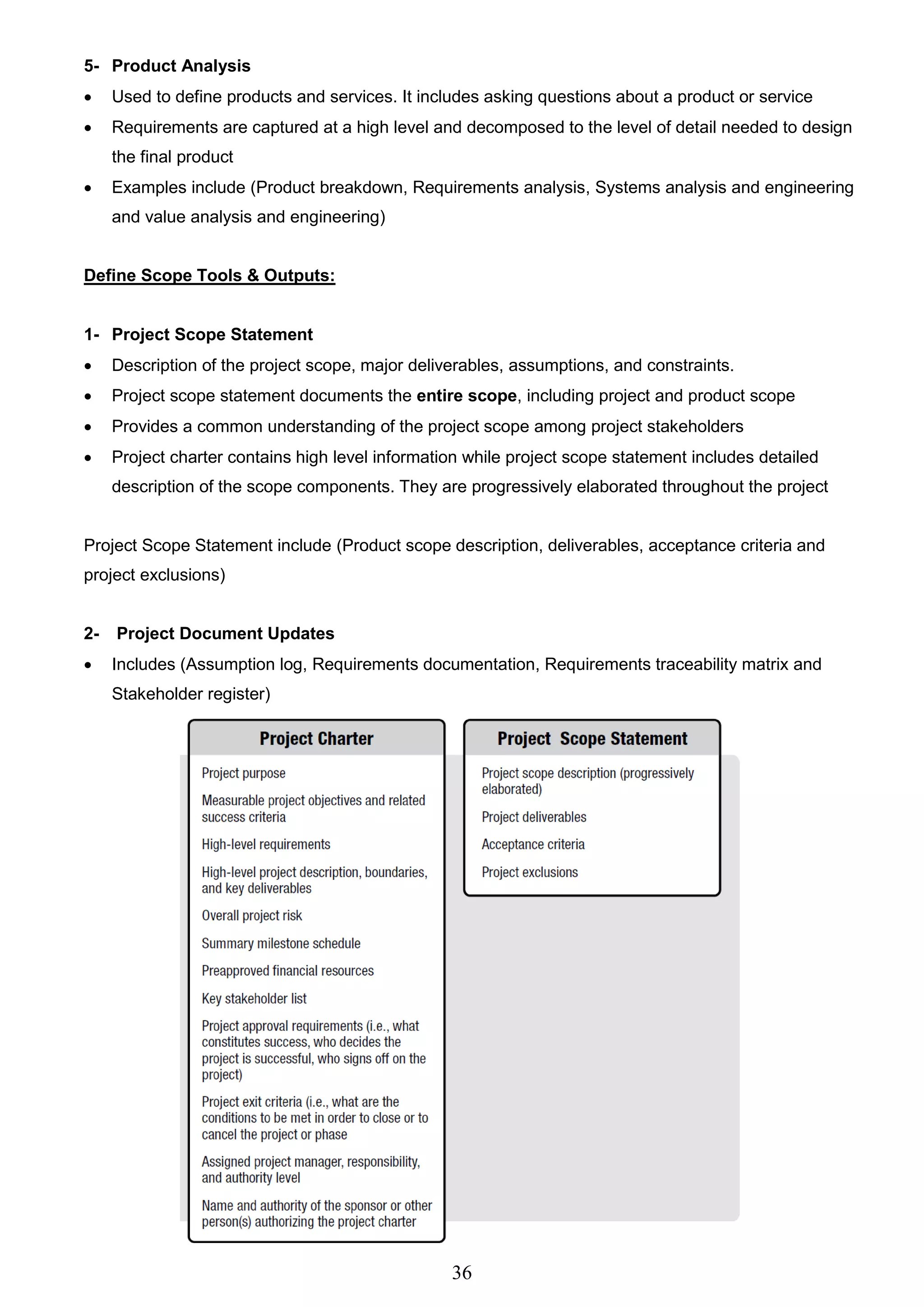 36
5- Product Analysis
 Used to define products and services. It includes asking questions about a product or service
 Requirements are captured at a high level and decomposed to the level of detail needed to design
the final product
 Examples include (Product breakdown, Requirements analysis, Systems analysis and engineering
and value analysis and engineering)
Define Scope Tools & Outputs:
1- Project Scope Statement
 Description of the project scope, major deliverables, assumptions, and constraints.
 Project scope statement documents the entire scope, including project and product scope
 Provides a common understanding of the project scope among project stakeholders
 Project charter contains high level information while project scope statement includes detailed
description of the scope components. They are progressively elaborated throughout the project
Project Scope Statement include (Product scope description, deliverables, acceptance criteria and
project exclusions)
2- Project Document Updates
 Includes (Assumption log, Requirements documentation, Requirements traceability matrix and
Stakeholder register)
 