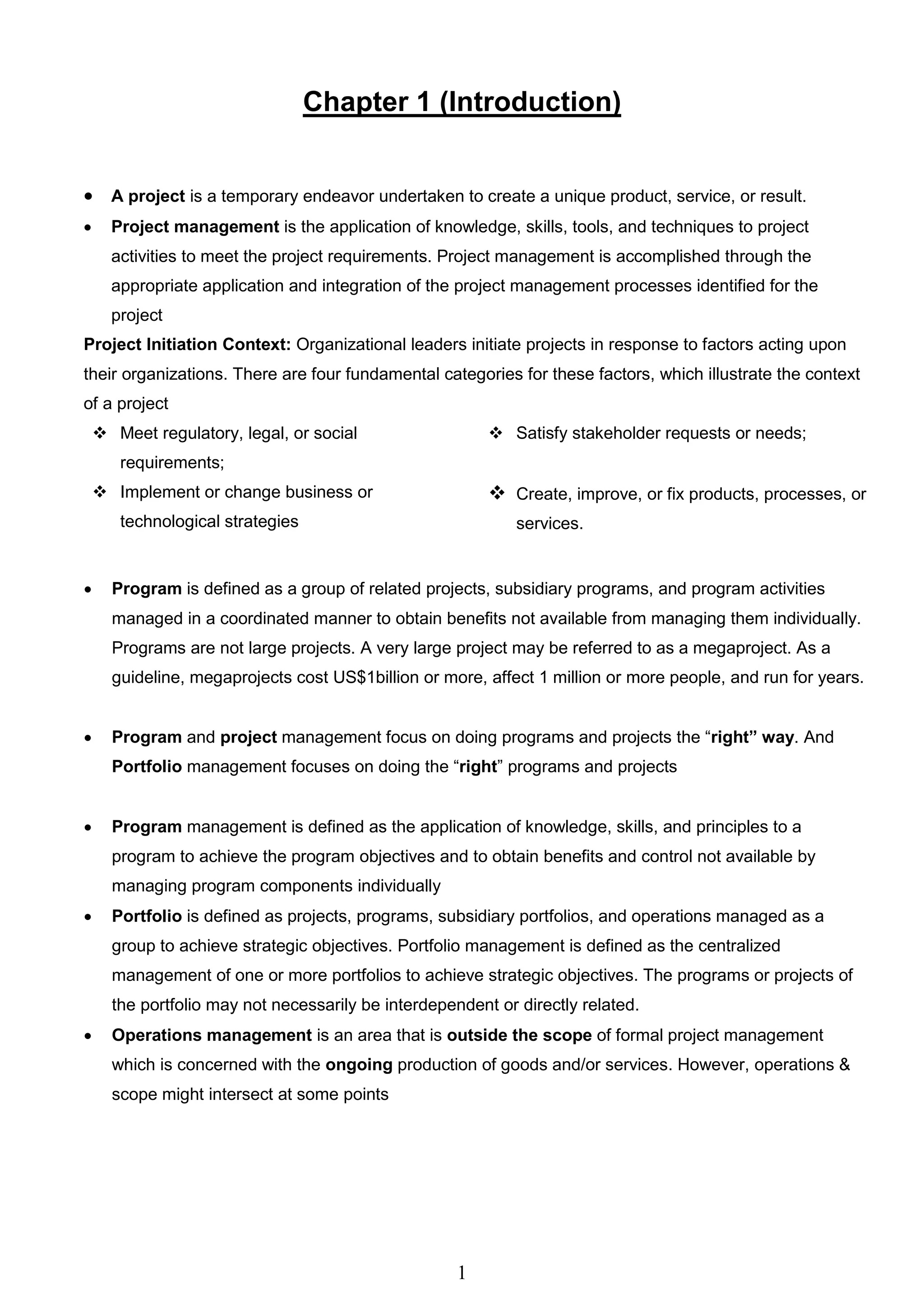 1
Chapter 1 (Introduction)
 A project is a temporary endeavor undertaken to create a unique product, service, or result.
 Project management is the application of knowledge, skills, tools, and techniques to project
activities to meet the project requirements. Project management is accomplished through the
appropriate application and integration of the project management processes identified for the
project
Project Initiation Context: Organizational leaders initiate projects in response to factors acting upon
their organizations. There are four fundamental categories for these factors, which illustrate the context
of a project
 Meet regulatory, legal, or social
requirements;
 Satisfy stakeholder requests or needs;
 Implement or change business or
technological strategies
 Create, improve, or fix products, processes, or
services.
 Program is defined as a group of related projects, subsidiary programs, and program activities
managed in a coordinated manner to obtain benefits not available from managing them individually.
Programs are not large projects. A very large project may be referred to as a megaproject. As a
guideline, megaprojects cost US$1billion or more, affect 1 million or more people, and run for years.
 Program and project management focus on doing programs and projects the “right” way. And
Portfolio management focuses on doing the “right” programs and projects
 Program management is defined as the application of knowledge, skills, and principles to a
program to achieve the program objectives and to obtain benefits and control not available by
managing program components individually
 Portfolio is defined as projects, programs, subsidiary portfolios, and operations managed as a
group to achieve strategic objectives. Portfolio management is defined as the centralized
management of one or more portfolios to achieve strategic objectives. The programs or projects of
the portfolio may not necessarily be interdependent or directly related.
 Operations management is an area that is outside the scope of formal project management
which is concerned with the ongoing production of goods and/or services. However, operations &
scope might intersect at some points
 