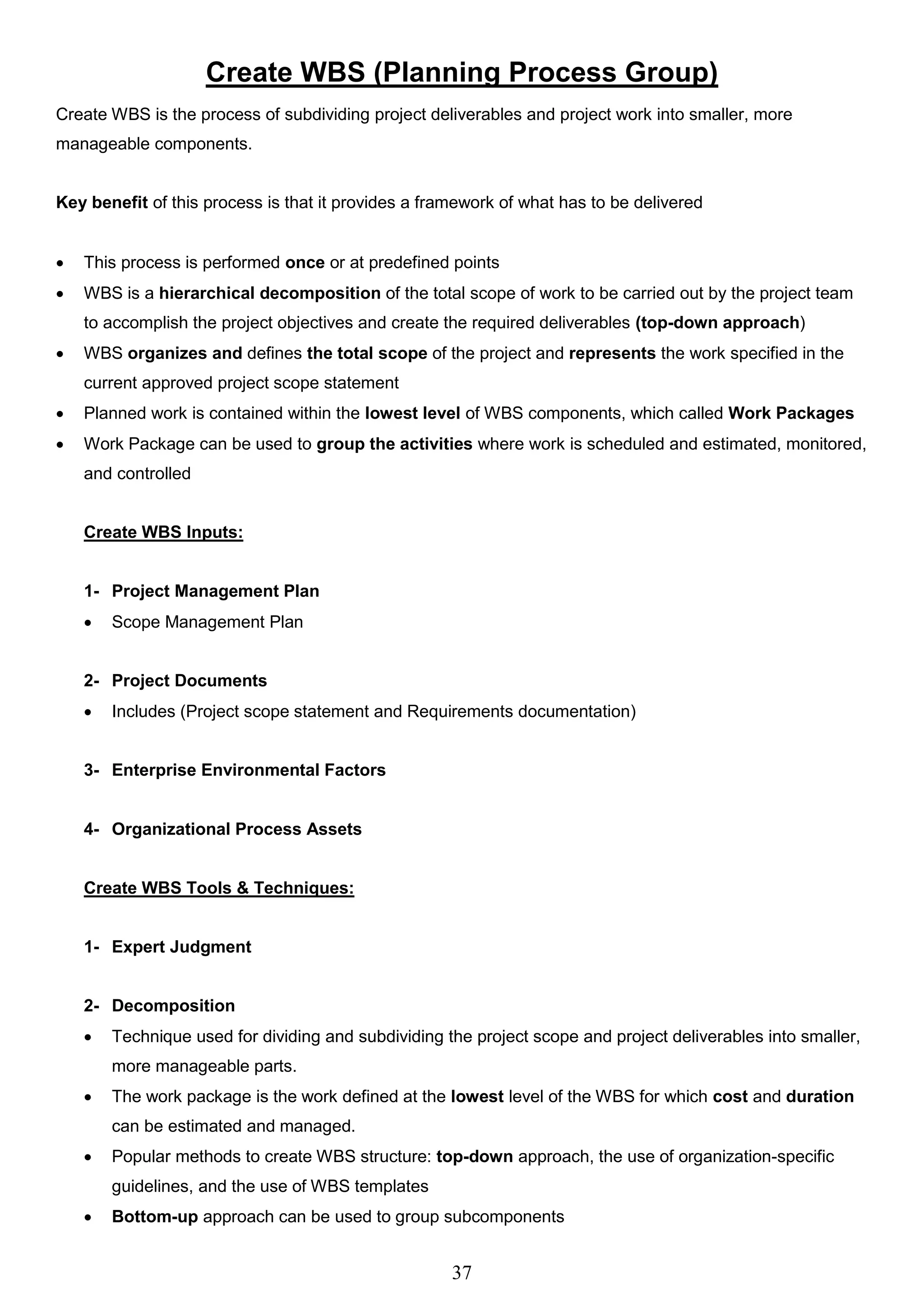 37
Create WBS (Planning Process Group)
Create WBS is the process of subdividing project deliverables and project work into smaller, more
manageable components.
Key benefit of this process is that it provides a framework of what has to be delivered
 This process is performed once or at predefined points
 WBS is a hierarchical decomposition of the total scope of work to be carried out by the project team
to accomplish the project objectives and create the required deliverables (top-down approach)
 WBS organizes and defines the total scope of the project and represents the work specified in the
current approved project scope statement
 Planned work is contained within the lowest level of WBS components, which called Work Packages
 Work Package can be used to group the activities where work is scheduled and estimated, monitored,
and controlled
Create WBS Inputs:
1- Project Management Plan
 Scope Management Plan
2- Project Documents
 Includes (Project scope statement and Requirements documentation)
3- Enterprise Environmental Factors
4- Organizational Process Assets
Create WBS Tools & Techniques:
1- Expert Judgment
2- Decomposition
 Technique used for dividing and subdividing the project scope and project deliverables into smaller,
more manageable parts.
 The work package is the work defined at the lowest level of the WBS for which cost and duration
can be estimated and managed.
 Popular methods to create WBS structure: top-down approach, the use of organization-specific
guidelines, and the use of WBS templates
 Bottom-up approach can be used to group subcomponents
 