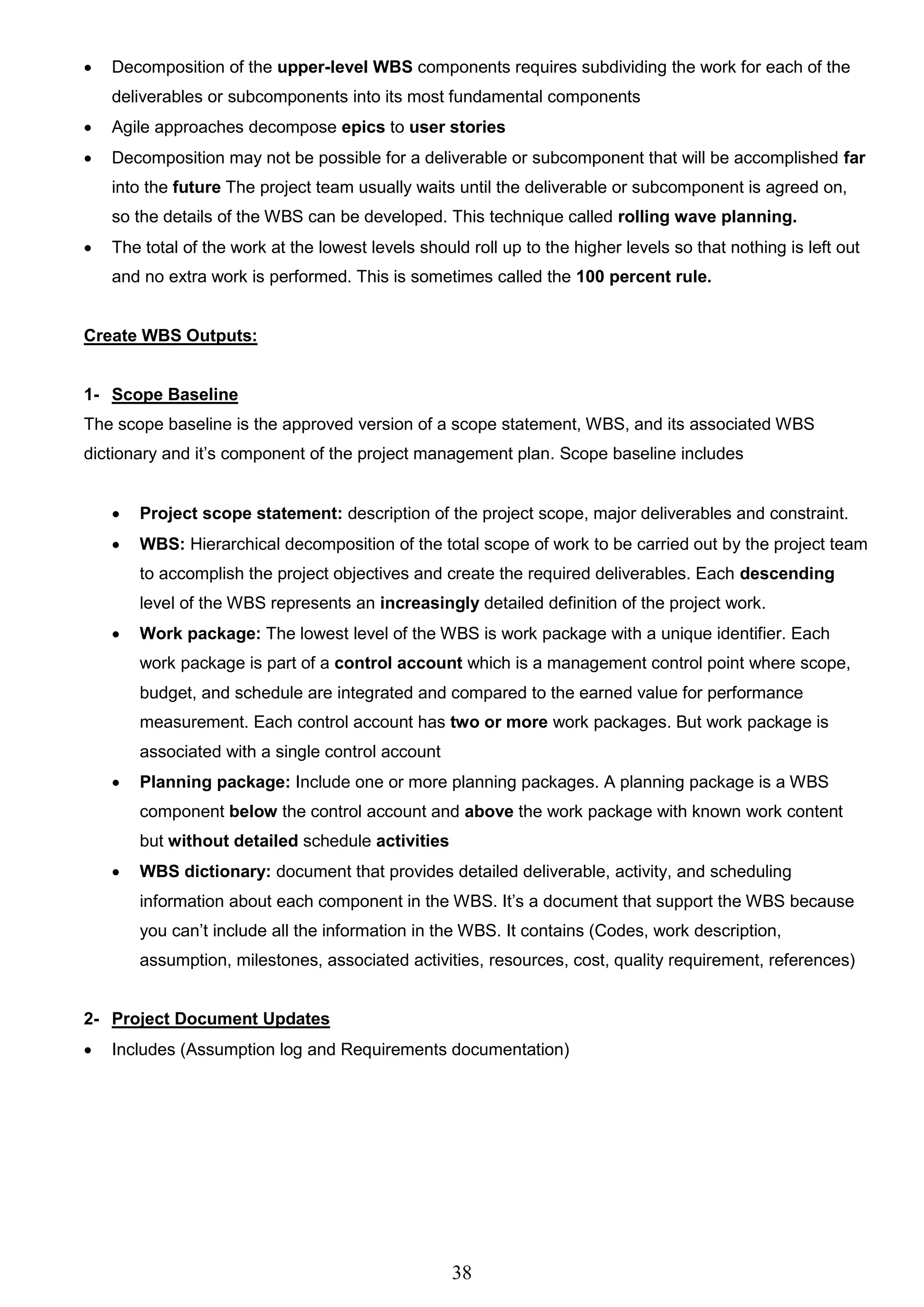 38
 Decomposition of the upper-level WBS components requires subdividing the work for each of the
deliverables or subcomponents into its most fundamental components
 Agile approaches decompose epics to user stories
 Decomposition may not be possible for a deliverable or subcomponent that will be accomplished far
into the future The project team usually waits until the deliverable or subcomponent is agreed on,
so the details of the WBS can be developed. This technique called rolling wave planning.
 The total of the work at the lowest levels should roll up to the higher levels so that nothing is left out
and no extra work is performed. This is sometimes called the 100 percent rule.
Create WBS Outputs:
1- Scope Baseline
The scope baseline is the approved version of a scope statement, WBS, and its associated WBS
dictionary and it’s component of the project management plan. Scope baseline includes
 Project scope statement: description of the project scope, major deliverables and constraint.
 WBS: Hierarchical decomposition of the total scope of work to be carried out by the project team
to accomplish the project objectives and create the required deliverables. Each descending
level of the WBS represents an increasingly detailed definition of the project work.
 Work package: The lowest level of the WBS is work package with a unique identifier. Each
work package is part of a control account which is a management control point where scope,
budget, and schedule are integrated and compared to the earned value for performance
measurement. Each control account has two or more work packages. But work package is
associated with a single control account
 Planning package: Include one or more planning packages. A planning package is a WBS
component below the control account and above the work package with known work content
but without detailed schedule activities
 WBS dictionary: document that provides detailed deliverable, activity, and scheduling
information about each component in the WBS. It’s a document that support the WBS because
you can’t include all the information in the WBS. It contains (Codes, work description,
assumption, milestones, associated activities, resources, cost, quality requirement, references)
2- Project Document Updates
 Includes (Assumption log and Requirements documentation)
 