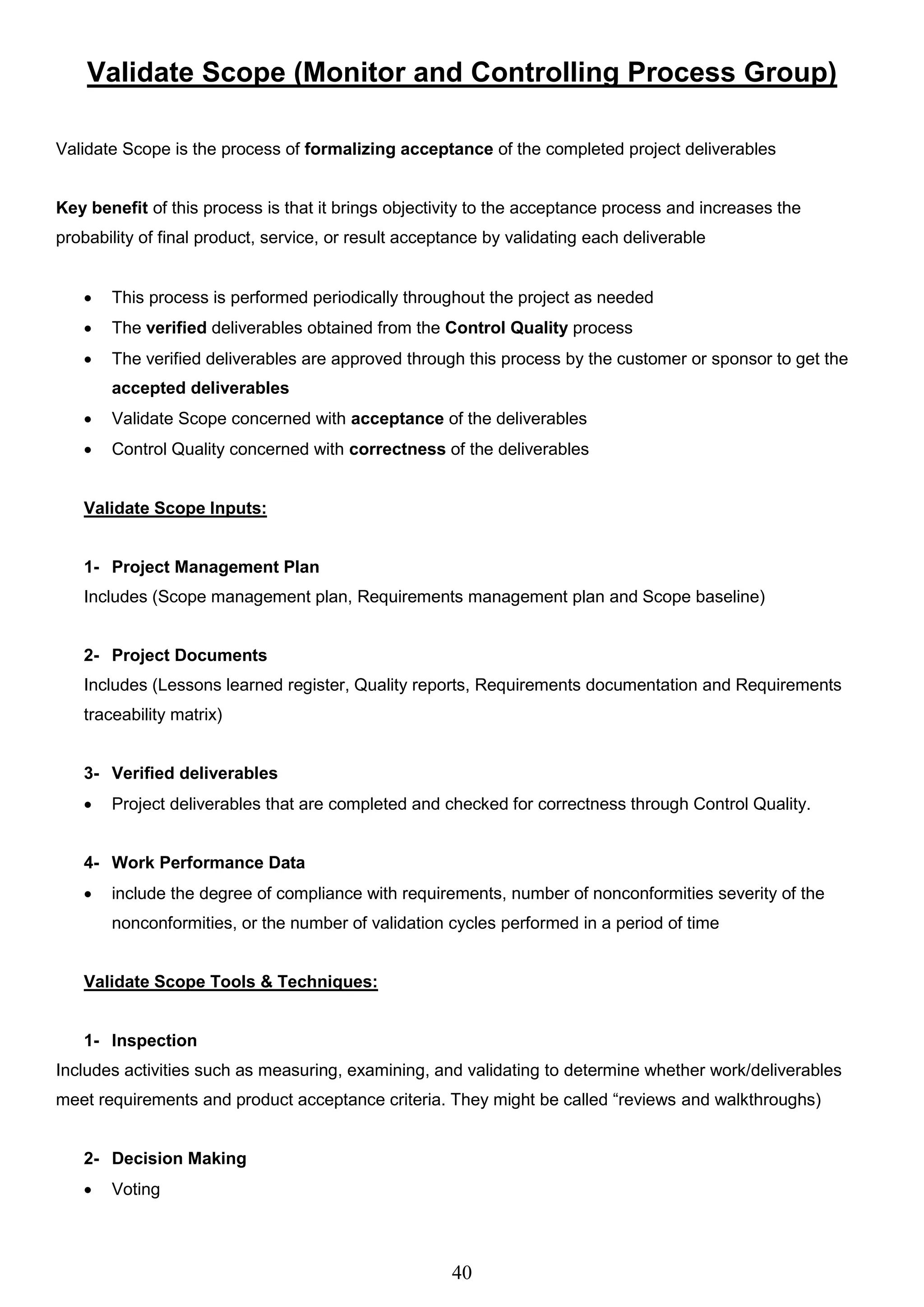 40
Validate Scope (Monitor and Controlling Process Group)
Validate Scope is the process of formalizing acceptance of the completed project deliverables
Key benefit of this process is that it brings objectivity to the acceptance process and increases the
probability of final product, service, or result acceptance by validating each deliverable
 This process is performed periodically throughout the project as needed
 The verified deliverables obtained from the Control Quality process
 The verified deliverables are approved through this process by the customer or sponsor to get the
accepted deliverables
 Validate Scope concerned with acceptance of the deliverables
 Control Quality concerned with correctness of the deliverables
Validate Scope Inputs:
1- Project Management Plan
Includes (Scope management plan, Requirements management plan and Scope baseline)
2- Project Documents
Includes (Lessons learned register, Quality reports, Requirements documentation and Requirements
traceability matrix)
3- Verified deliverables
 Project deliverables that are completed and checked for correctness through Control Quality.
4- Work Performance Data
 include the degree of compliance with requirements, number of nonconformities severity of the
nonconformities, or the number of validation cycles performed in a period of time
Validate Scope Tools & Techniques:
1- Inspection
Includes activities such as measuring, examining, and validating to determine whether work/deliverables
meet requirements and product acceptance criteria. They might be called “reviews and walkthroughs)
2- Decision Making
 Voting
 