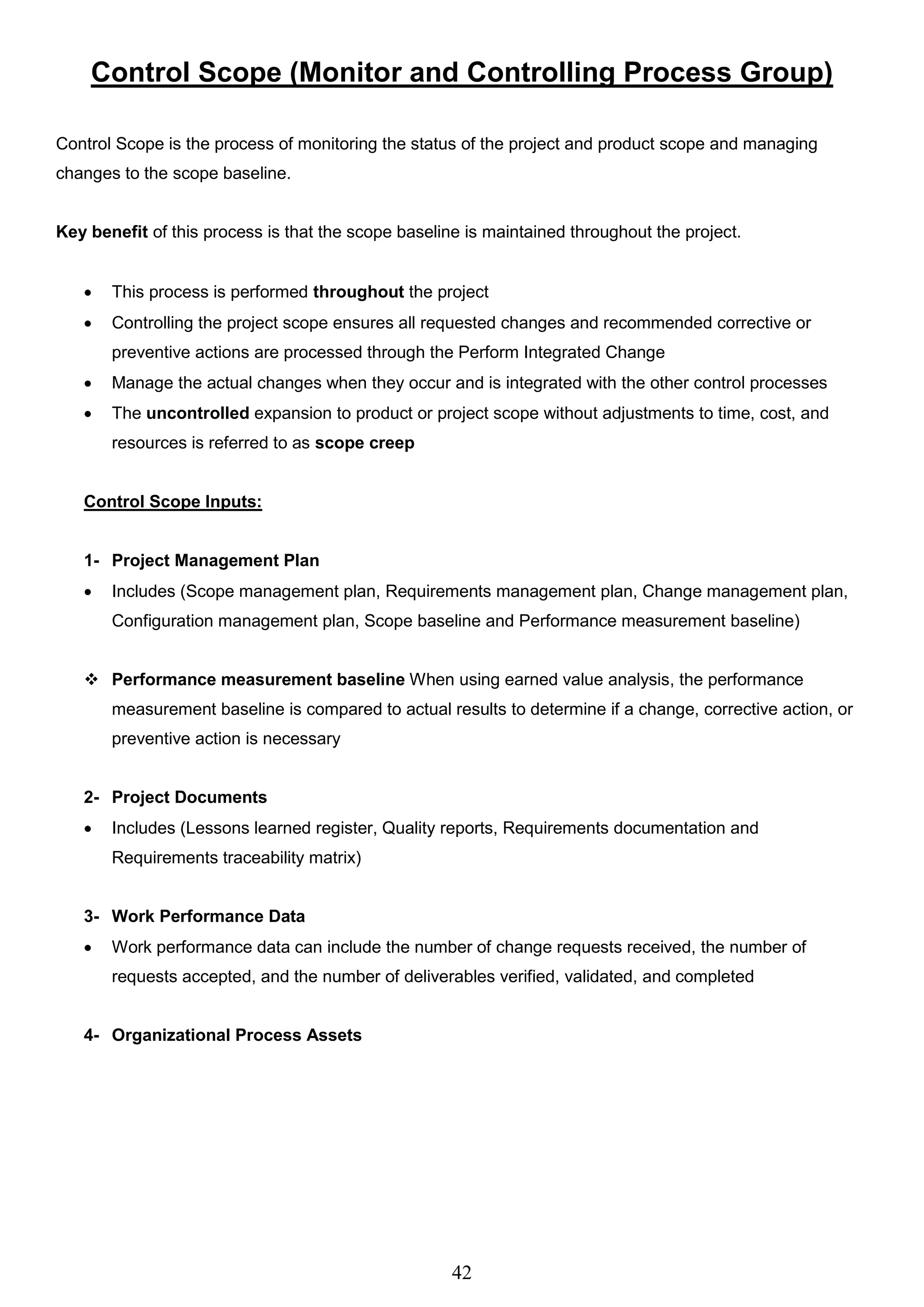 42
Control Scope (Monitor and Controlling Process Group)
Control Scope is the process of monitoring the status of the project and product scope and managing
changes to the scope baseline.
Key benefit of this process is that the scope baseline is maintained throughout the project.
 This process is performed throughout the project
 Controlling the project scope ensures all requested changes and recommended corrective or
preventive actions are processed through the Perform Integrated Change
 Manage the actual changes when they occur and is integrated with the other control processes
 The uncontrolled expansion to product or project scope without adjustments to time, cost, and
resources is referred to as scope creep
Control Scope Inputs:
1- Project Management Plan
 Includes (Scope management plan, Requirements management plan, Change management plan,
Configuration management plan, Scope baseline and Performance measurement baseline)
 Performance measurement baseline When using earned value analysis, the performance
measurement baseline is compared to actual results to determine if a change, corrective action, or
preventive action is necessary
2- Project Documents
 Includes (Lessons learned register, Quality reports, Requirements documentation and
Requirements traceability matrix)
3- Work Performance Data
 Work performance data can include the number of change requests received, the number of
requests accepted, and the number of deliverables verified, validated, and completed
4- Organizational Process Assets
 