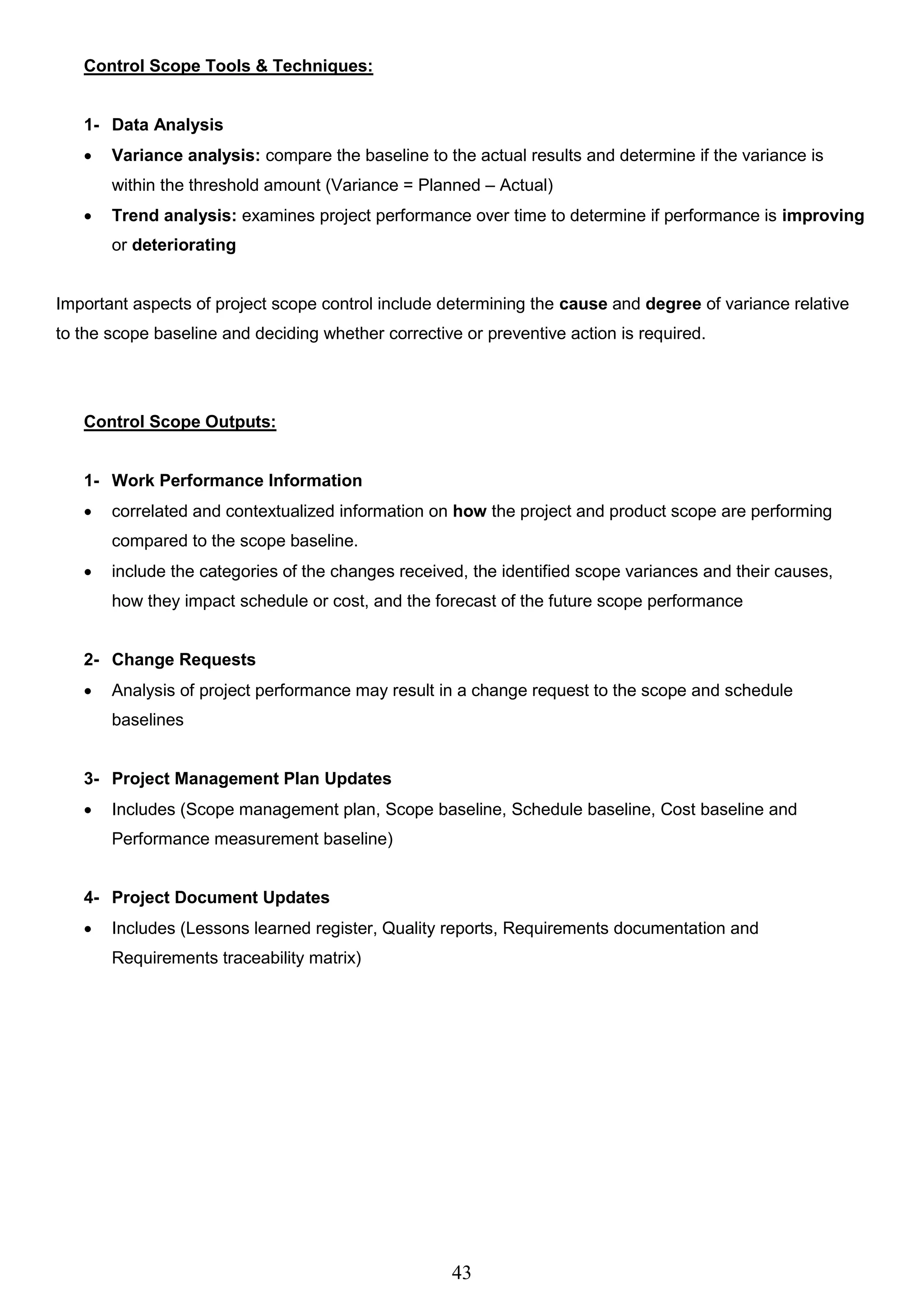 43
Control Scope Tools & Techniques:
1- Data Analysis
 Variance analysis: compare the baseline to the actual results and determine if the variance is
within the threshold amount (Variance = Planned – Actual)
 Trend analysis: examines project performance over time to determine if performance is improving
or deteriorating
Important aspects of project scope control include determining the cause and degree of variance relative
to the scope baseline and deciding whether corrective or preventive action is required.
Control Scope Outputs:
1- Work Performance Information
 correlated and contextualized information on how the project and product scope are performing
compared to the scope baseline.
 include the categories of the changes received, the identified scope variances and their causes,
how they impact schedule or cost, and the forecast of the future scope performance
2- Change Requests
 Analysis of project performance may result in a change request to the scope and schedule
baselines
3- Project Management Plan Updates
 Includes (Scope management plan, Scope baseline, Schedule baseline, Cost baseline and
Performance measurement baseline)
4- Project Document Updates
 Includes (Lessons learned register, Quality reports, Requirements documentation and
Requirements traceability matrix)
 
