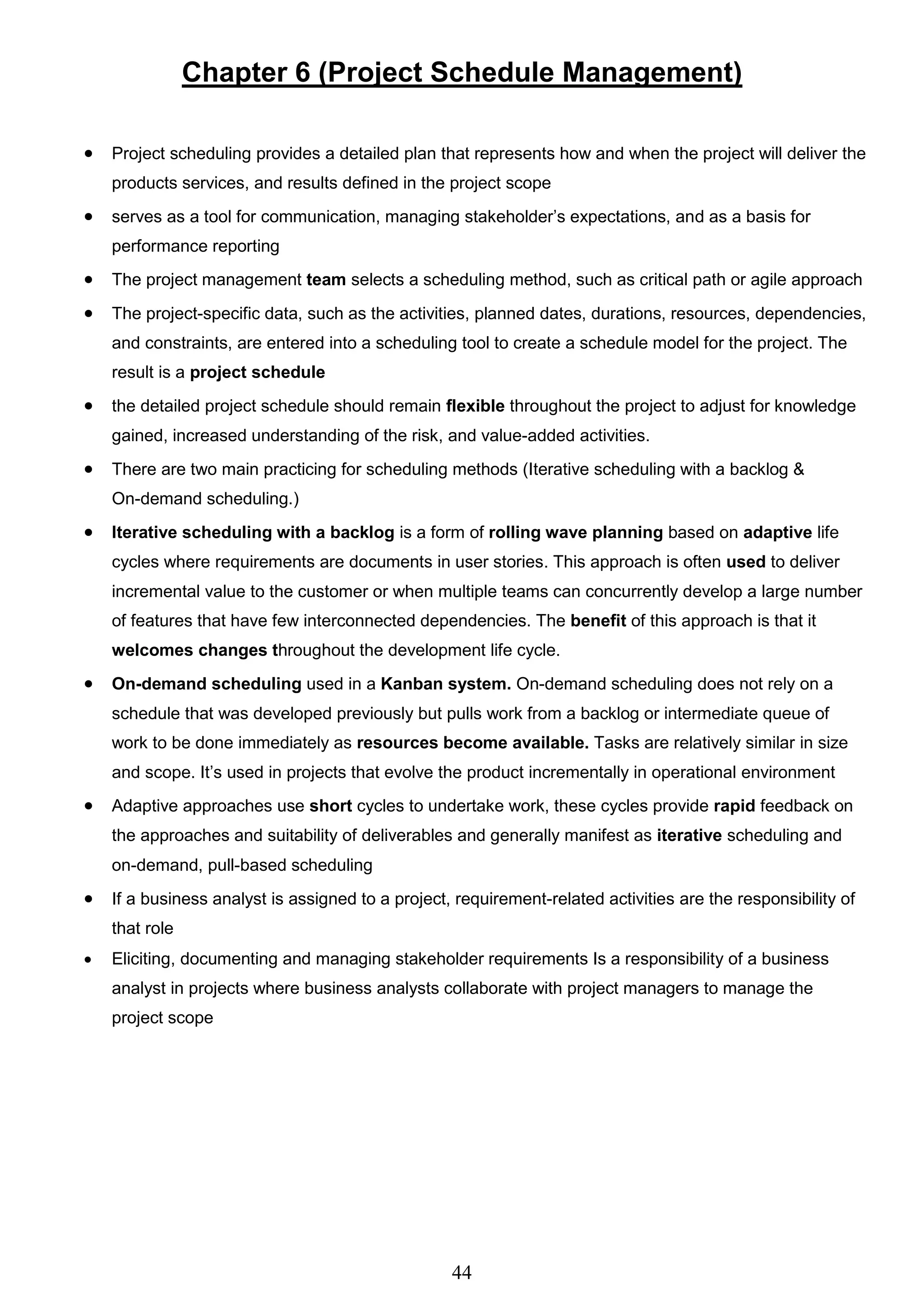 44
Chapter 6 (Project Schedule Management)
 Project scheduling provides a detailed plan that represents how and when the project will deliver the
products services, and results defined in the project scope
 serves as a tool for communication, managing stakeholder’s expectations, and as a basis for
performance reporting
 The project management team selects a scheduling method, such as critical path or agile approach
 The project-specific data, such as the activities, planned dates, durations, resources, dependencies,
and constraints, are entered into a scheduling tool to create a schedule model for the project. The
result is a project schedule
 the detailed project schedule should remain flexible throughout the project to adjust for knowledge
gained, increased understanding of the risk, and value-added activities.
 There are two main practicing for scheduling methods (Iterative scheduling with a backlog &
On-demand scheduling.)
 Iterative scheduling with a backlog is a form of rolling wave planning based on adaptive life
cycles where requirements are documents in user stories. This approach is often used to deliver
incremental value to the customer or when multiple teams can concurrently develop a large number
of features that have few interconnected dependencies. The benefit of this approach is that it
welcomes changes throughout the development life cycle.
 On-demand scheduling used in a Kanban system. On-demand scheduling does not rely on a
schedule that was developed previously but pulls work from a backlog or intermediate queue of
work to be done immediately as resources become available. Tasks are relatively similar in size
and scope. It’s used in projects that evolve the product incrementally in operational environment
 Adaptive approaches use short cycles to undertake work, these cycles provide rapid feedback on
the approaches and suitability of deliverables and generally manifest as iterative scheduling and
on-demand, pull-based scheduling
 If a business analyst is assigned to a project, requirement-related activities are the responsibility of
that role
 Eliciting, documenting and managing stakeholder requirements Is a responsibility of a business
analyst in projects where business analysts collaborate with project managers to manage the
project scope
 