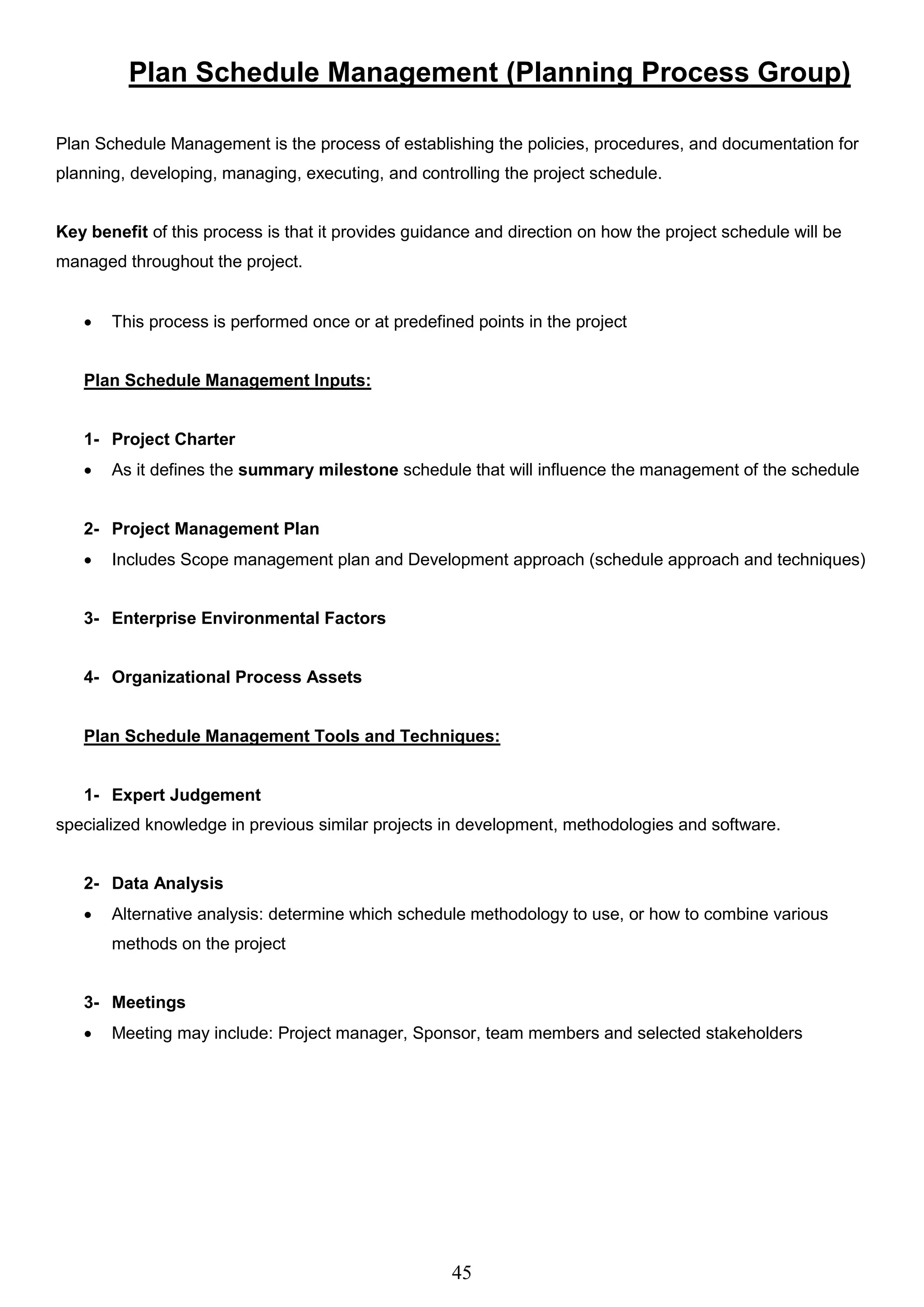 45
Plan Schedule Management (Planning Process Group)
Plan Schedule Management is the process of establishing the policies, procedures, and documentation for
planning, developing, managing, executing, and controlling the project schedule.
Key benefit of this process is that it provides guidance and direction on how the project schedule will be
managed throughout the project.
 This process is performed once or at predefined points in the project
Plan Schedule Management Inputs:
1- Project Charter
 As it defines the summary milestone schedule that will influence the management of the schedule
2- Project Management Plan
 Includes Scope management plan and Development approach (schedule approach and techniques)
3- Enterprise Environmental Factors
4- Organizational Process Assets
Plan Schedule Management Tools and Techniques:
1- Expert Judgement
specialized knowledge in previous similar projects in development, methodologies and software.
2- Data Analysis
 Alternative analysis: determine which schedule methodology to use, or how to combine various
methods on the project
3- Meetings
 Meeting may include: Project manager, Sponsor, team members and selected stakeholders
 