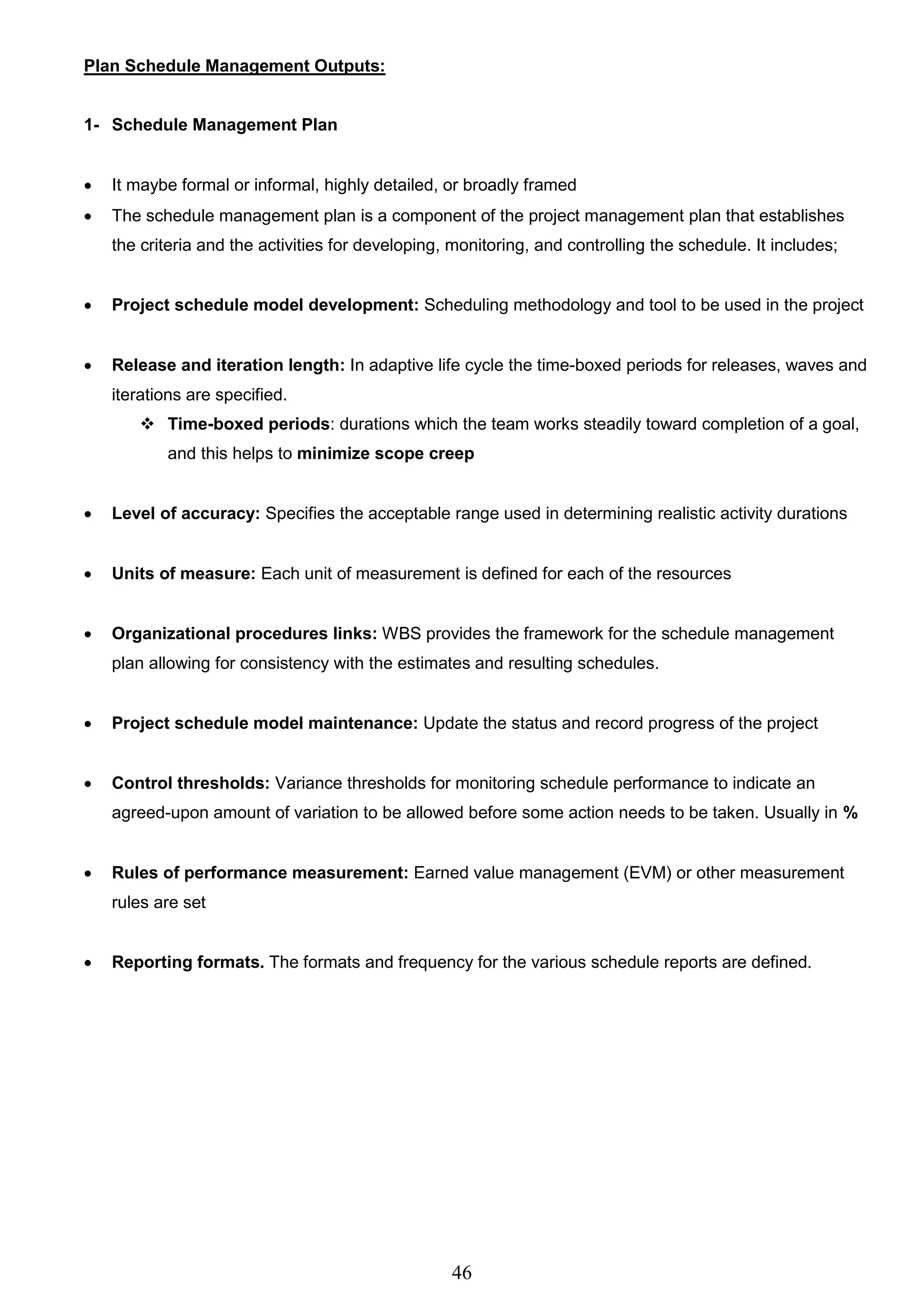46
Plan Schedule Management Outputs:
1- Schedule Management Plan
 It maybe formal or informal, highly detailed, or broadly framed
 The schedule management plan is a component of the project management plan that establishes
the criteria and the activities for developing, monitoring, and controlling the schedule. It includes;
 Project schedule model development: Scheduling methodology and tool to be used in the project
 Release and iteration length: In adaptive life cycle the time-boxed periods for releases, waves and
iterations are specified.
 Time-boxed periods: durations which the team works steadily toward completion of a goal,
and this helps to minimize scope creep
 Level of accuracy: Specifies the acceptable range used in determining realistic activity durations
 Units of measure: Each unit of measurement is defined for each of the resources
 Organizational procedures links: WBS provides the framework for the schedule management
plan allowing for consistency with the estimates and resulting schedules.
 Project schedule model maintenance: Update the status and record progress of the project
 Control thresholds: Variance thresholds for monitoring schedule performance to indicate an
agreed-upon amount of variation to be allowed before some action needs to be taken. Usually in %
 Rules of performance measurement: Earned value management (EVM) or other measurement
rules are set
 Reporting formats. The formats and frequency for the various schedule reports are defined.
 