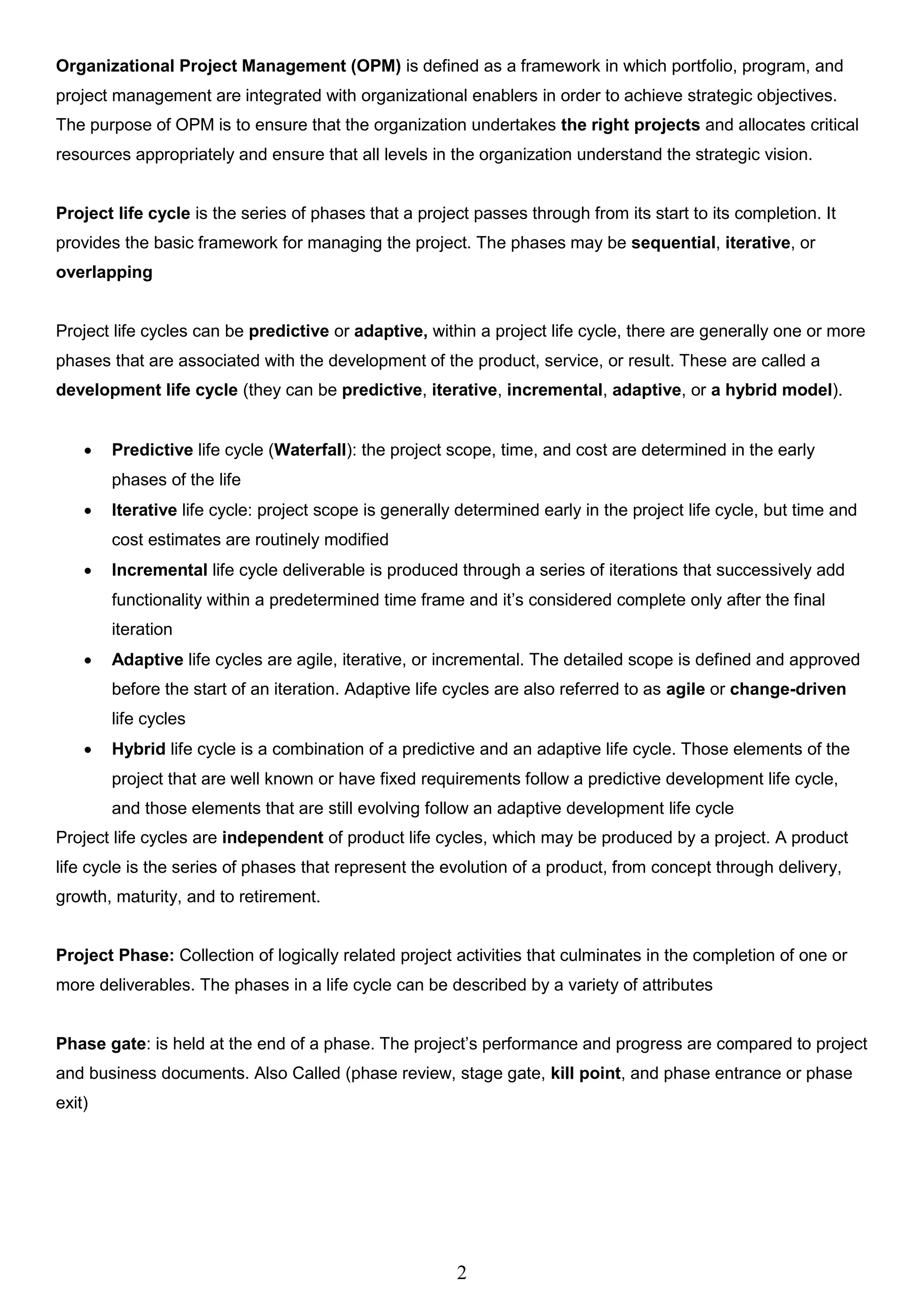 2
Organizational Project Management (OPM) is defined as a framework in which portfolio, program, and
project management are integrated with organizational enablers in order to achieve strategic objectives.
The purpose of OPM is to ensure that the organization undertakes the right projects and allocates critical
resources appropriately and ensure that all levels in the organization understand the strategic vision.
Project life cycle is the series of phases that a project passes through from its start to its completion. It
provides the basic framework for managing the project. The phases may be sequential, iterative, or
overlapping
Project life cycles can be predictive or adaptive, within a project life cycle, there are generally one or more
phases that are associated with the development of the product, service, or result. These are called a
development life cycle (they can be predictive, iterative, incremental, adaptive, or a hybrid model).
 Predictive life cycle (Waterfall): the project scope, time, and cost are determined in the early
phases of the life
 Iterative life cycle: project scope is generally determined early in the project life cycle, but time and
cost estimates are routinely modified
 Incremental life cycle deliverable is produced through a series of iterations that successively add
functionality within a predetermined time frame and it’s considered complete only after the final
iteration
 Adaptive life cycles are agile, iterative, or incremental. The detailed scope is defined and approved
before the start of an iteration. Adaptive life cycles are also referred to as agile or change-driven
life cycles
 Hybrid life cycle is a combination of a predictive and an adaptive life cycle. Those elements of the
project that are well known or have fixed requirements follow a predictive development life cycle,
and those elements that are still evolving follow an adaptive development life cycle
Project life cycles are independent of product life cycles, which may be produced by a project. A product
life cycle is the series of phases that represent the evolution of a product, from concept through delivery,
growth, maturity, and to retirement.
Project Phase: Collection of logically related project activities that culminates in the completion of one or
more deliverables. The phases in a life cycle can be described by a variety of attributes
Phase gate: is held at the end of a phase. The project’s performance and progress are compared to project
and business documents. Also Called (phase review, stage gate, kill point, and phase entrance or phase
exit)
 