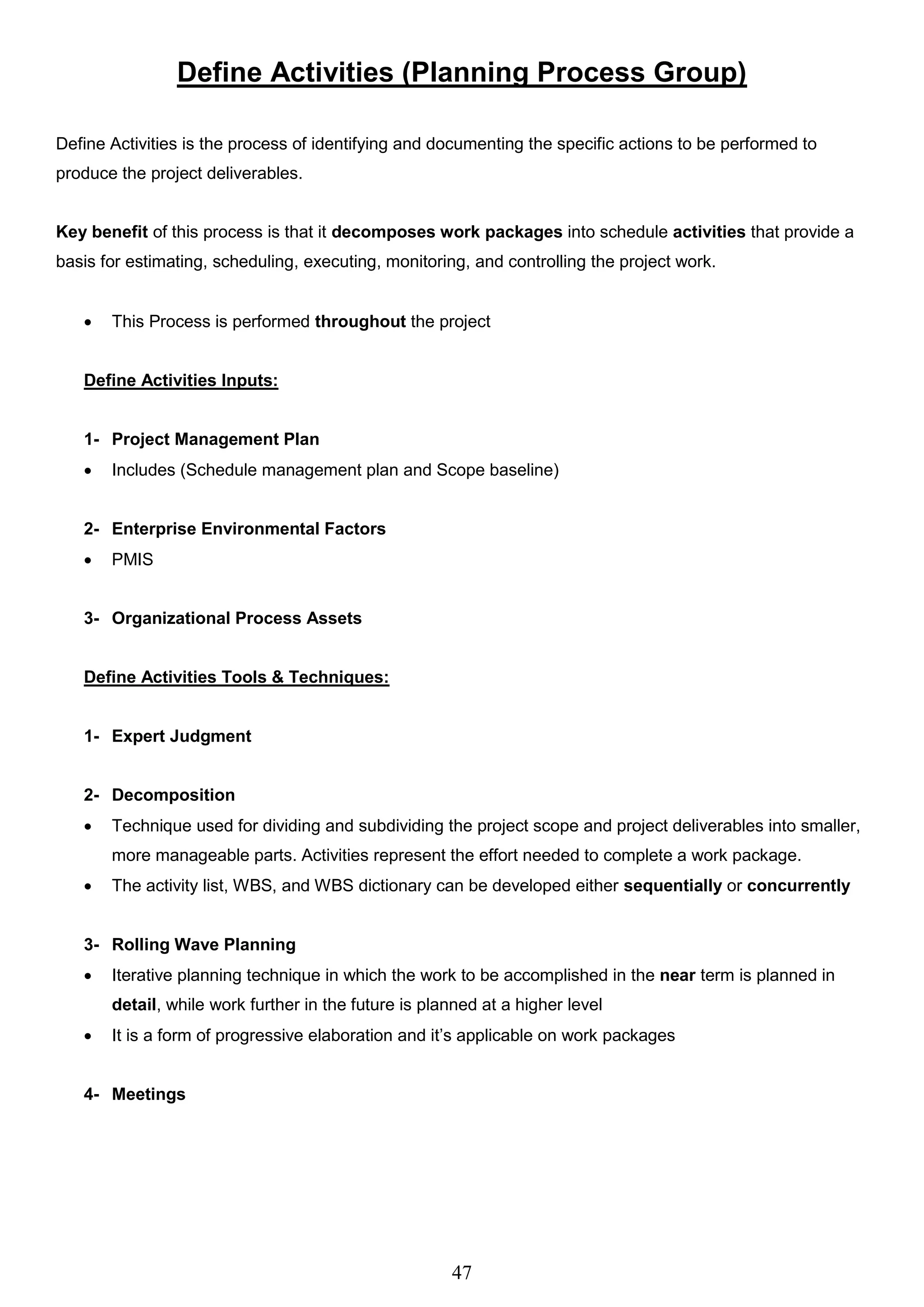 47
Define Activities (Planning Process Group)
Define Activities is the process of identifying and documenting the specific actions to be performed to
produce the project deliverables.
Key benefit of this process is that it decomposes work packages into schedule activities that provide a
basis for estimating, scheduling, executing, monitoring, and controlling the project work.
 This Process is performed throughout the project
Define Activities Inputs:
1- Project Management Plan
 Includes (Schedule management plan and Scope baseline)
2- Enterprise Environmental Factors
 PMIS
3- Organizational Process Assets
Define Activities Tools & Techniques:
1- Expert Judgment
2- Decomposition
 Technique used for dividing and subdividing the project scope and project deliverables into smaller,
more manageable parts. Activities represent the effort needed to complete a work package.
 The activity list, WBS, and WBS dictionary can be developed either sequentially or concurrently
3- Rolling Wave Planning
 Iterative planning technique in which the work to be accomplished in the near term is planned in
detail, while work further in the future is planned at a higher level
 It is a form of progressive elaboration and it’s applicable on work packages
4- Meetings
 