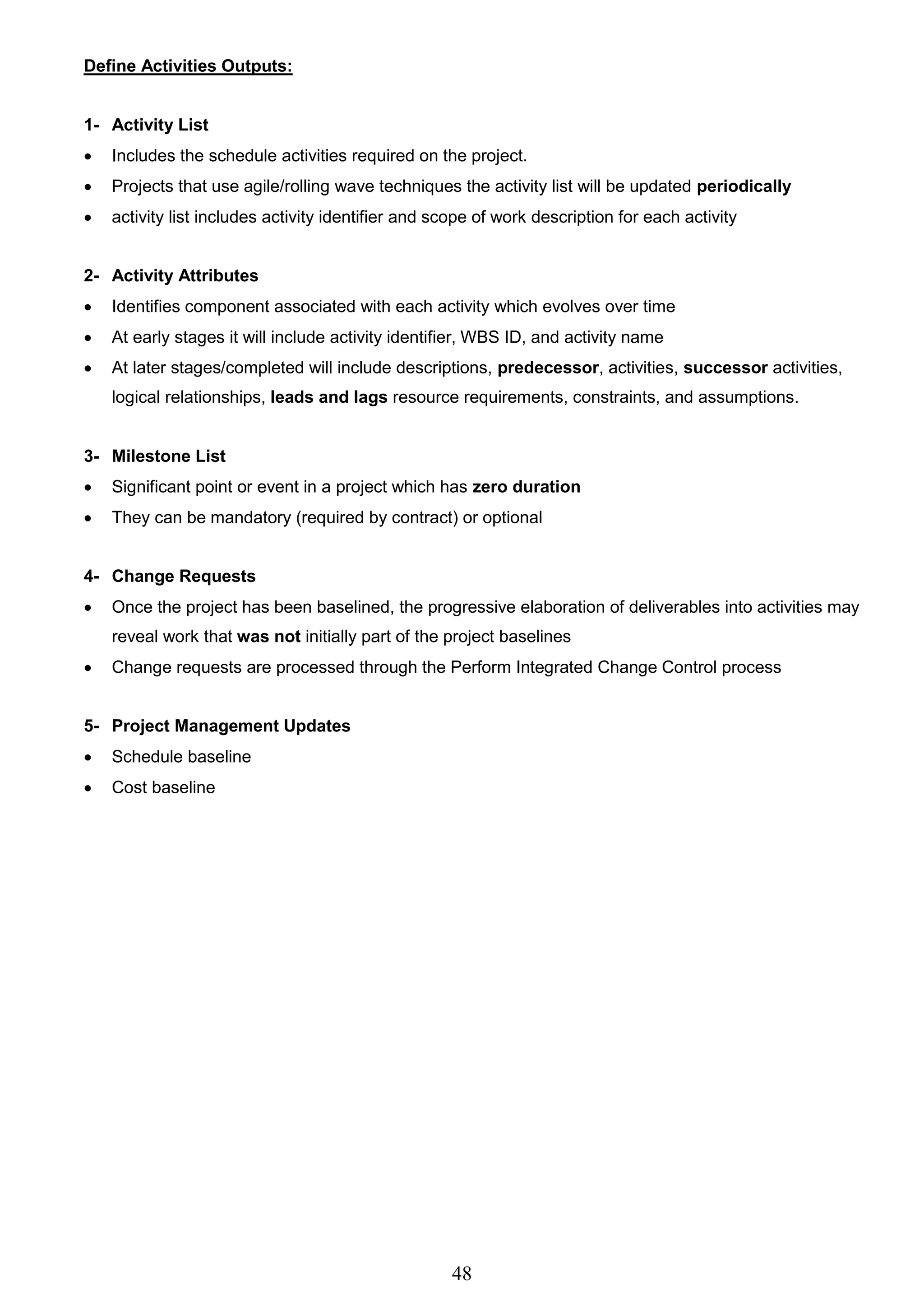 48
Define Activities Outputs:
1- Activity List
 Includes the schedule activities required on the project.
 Projects that use agile/rolling wave techniques the activity list will be updated periodically
 activity list includes activity identifier and scope of work description for each activity
2- Activity Attributes
 Identifies component associated with each activity which evolves over time
 At early stages it will include activity identifier, WBS ID, and activity name
 At later stages/completed will include descriptions, predecessor, activities, successor activities,
logical relationships, leads and lags resource requirements, constraints, and assumptions.
3- Milestone List
 Significant point or event in a project which has zero duration
 They can be mandatory (required by contract) or optional
4- Change Requests
 Once the project has been baselined, the progressive elaboration of deliverables into activities may
reveal work that was not initially part of the project baselines
 Change requests are processed through the Perform Integrated Change Control process
5- Project Management Updates
 Schedule baseline
 Cost baseline
 
