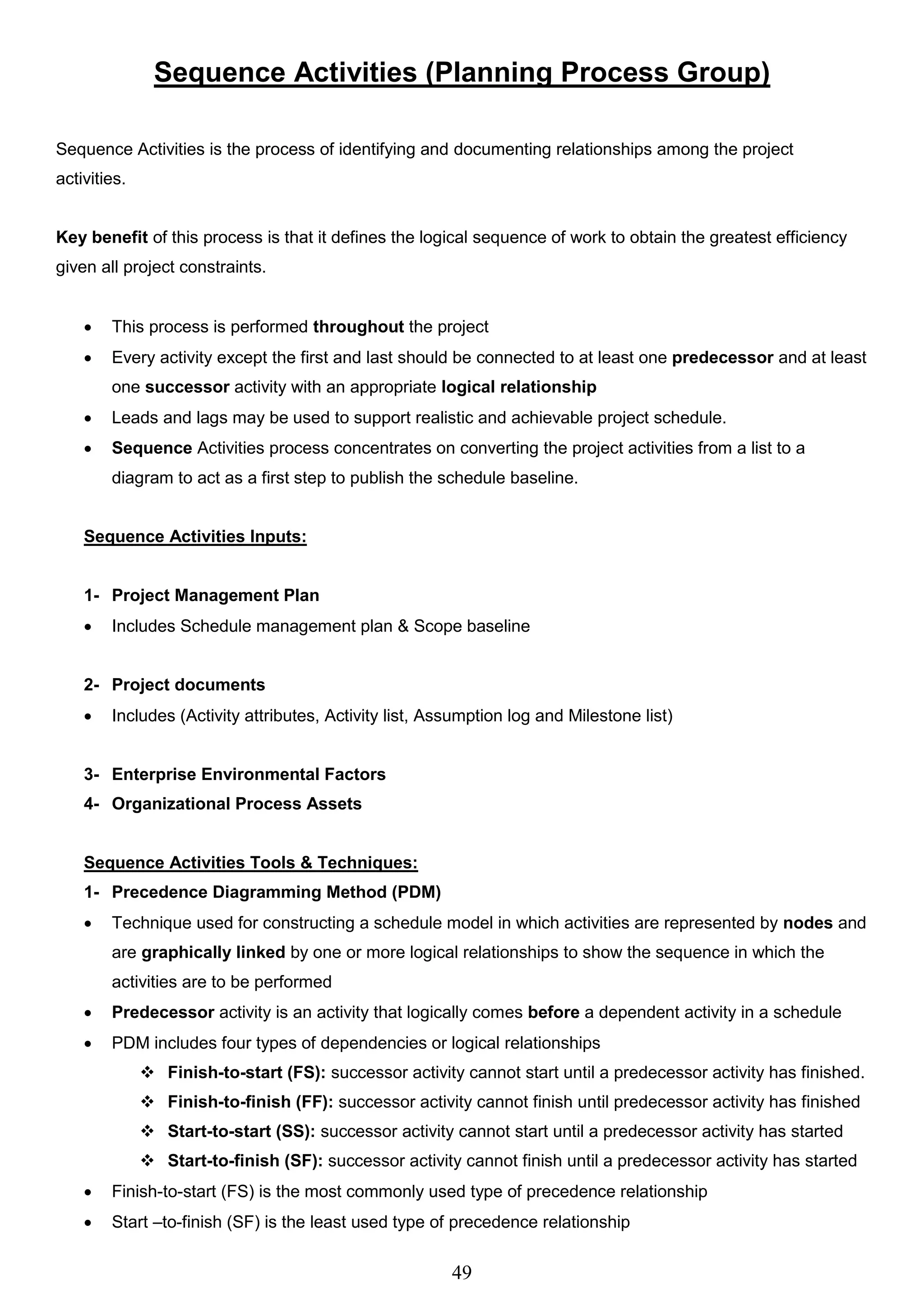 49
Sequence Activities (Planning Process Group)
Sequence Activities is the process of identifying and documenting relationships among the project
activities.
Key benefit of this process is that it defines the logical sequence of work to obtain the greatest efficiency
given all project constraints.
 This process is performed throughout the project
 Every activity except the first and last should be connected to at least one predecessor and at least
one successor activity with an appropriate logical relationship
 Leads and lags may be used to support realistic and achievable project schedule.
 Sequence Activities process concentrates on converting the project activities from a list to a
diagram to act as a first step to publish the schedule baseline.
Sequence Activities Inputs:
1- Project Management Plan
 Includes Schedule management plan & Scope baseline
2- Project documents
 Includes (Activity attributes, Activity list, Assumption log and Milestone list)
3- Enterprise Environmental Factors
4- Organizational Process Assets
Sequence Activities Tools & Techniques:
1- Precedence Diagramming Method (PDM)
 Technique used for constructing a schedule model in which activities are represented by nodes and
are graphically linked by one or more logical relationships to show the sequence in which the
activities are to be performed
 Predecessor activity is an activity that logically comes before a dependent activity in a schedule
 PDM includes four types of dependencies or logical relationships
 Finish-to-start (FS): successor activity cannot start until a predecessor activity has finished.
 Finish-to-finish (FF): successor activity cannot finish until predecessor activity has finished
 Start-to-start (SS): successor activity cannot start until a predecessor activity has started
 Start-to-finish (SF): successor activity cannot finish until a predecessor activity has started
 Finish-to-start (FS) is the most commonly used type of precedence relationship
 Start –to-finish (SF) is the least used type of precedence relationship
 