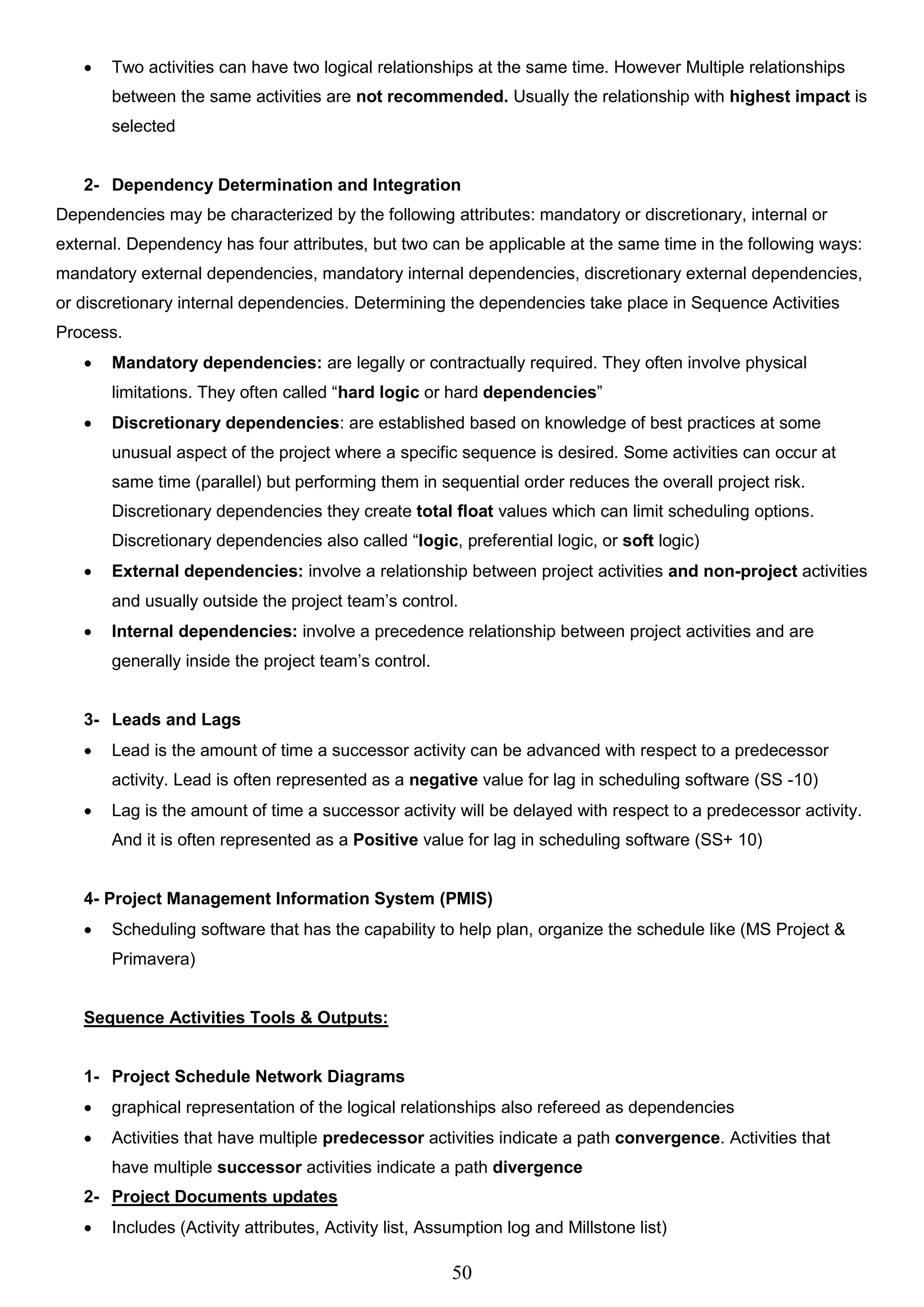 50
 Two activities can have two logical relationships at the same time. However Multiple relationships
between the same activities are not recommended. Usually the relationship with highest impact is
selected
2- Dependency Determination and Integration
Dependencies may be characterized by the following attributes: mandatory or discretionary, internal or
external. Dependency has four attributes, but two can be applicable at the same time in the following ways:
mandatory external dependencies, mandatory internal dependencies, discretionary external dependencies,
or discretionary internal dependencies. Determining the dependencies take place in Sequence Activities
Process.
 Mandatory dependencies: are legally or contractually required. They often involve physical
limitations. They often called “hard logic or hard dependencies”
 Discretionary dependencies: are established based on knowledge of best practices at some
unusual aspect of the project where a specific sequence is desired. Some activities can occur at
same time (parallel) but performing them in sequential order reduces the overall project risk.
Discretionary dependencies they create total float values which can limit scheduling options.
Discretionary dependencies also called “logic, preferential logic, or soft logic)
 External dependencies: involve a relationship between project activities and non-project activities
and usually outside the project team’s control.
 Internal dependencies: involve a precedence relationship between project activities and are
generally inside the project team’s control.
3- Leads and Lags
 Lead is the amount of time a successor activity can be advanced with respect to a predecessor
activity. Lead is often represented as a negative value for lag in scheduling software (SS -10)
 Lag is the amount of time a successor activity will be delayed with respect to a predecessor activity.
And it is often represented as a Positive value for lag in scheduling software (SS+ 10)
4- Project Management Information System (PMIS)
 Scheduling software that has the capability to help plan, organize the schedule like (MS Project &
Primavera)
Sequence Activities Tools & Outputs:
1- Project Schedule Network Diagrams
 graphical representation of the logical relationships also refereed as dependencies
 Activities that have multiple predecessor activities indicate a path convergence. Activities that
have multiple successor activities indicate a path divergence
2- Project Documents updates
 Includes (Activity attributes, Activity list, Assumption log and Millstone list)
 
