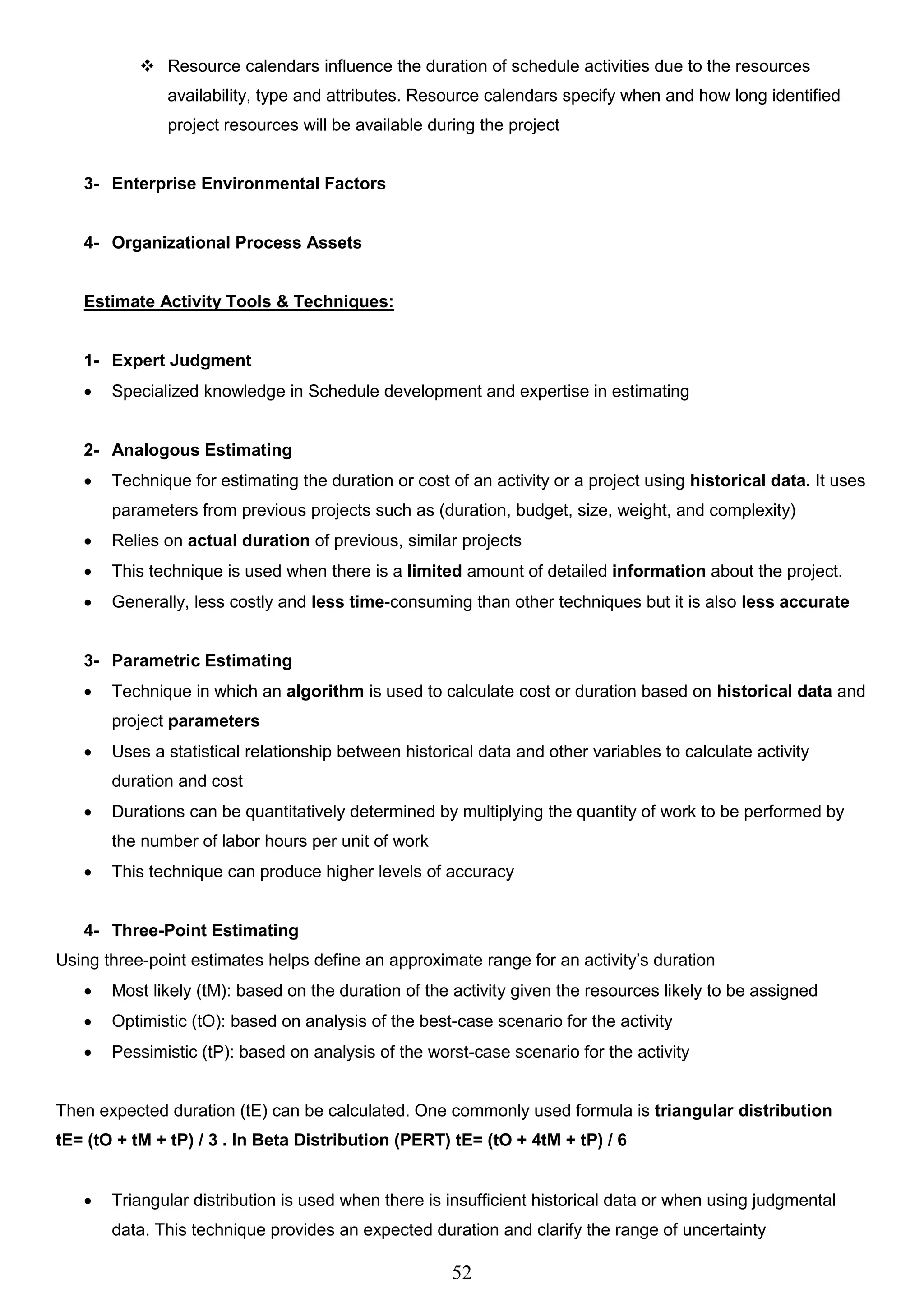 52
 Resource calendars influence the duration of schedule activities due to the resources
availability, type and attributes. Resource calendars specify when and how long identified
project resources will be available during the project
3- Enterprise Environmental Factors
4- Organizational Process Assets
Estimate Activity Tools & Techniques:
1- Expert Judgment
 Specialized knowledge in Schedule development and expertise in estimating
2- Analogous Estimating
 Technique for estimating the duration or cost of an activity or a project using historical data. It uses
parameters from previous projects such as (duration, budget, size, weight, and complexity)
 Relies on actual duration of previous, similar projects
 This technique is used when there is a limited amount of detailed information about the project.
 Generally, less costly and less time-consuming than other techniques but it is also less accurate
3- Parametric Estimating
 Technique in which an algorithm is used to calculate cost or duration based on historical data and
project parameters
 Uses a statistical relationship between historical data and other variables to calculate activity
duration and cost
 Durations can be quantitatively determined by multiplying the quantity of work to be performed by
the number of labor hours per unit of work
 This technique can produce higher levels of accuracy
4- Three-Point Estimating
Using three-point estimates helps define an approximate range for an activity’s duration
 Most likely (tM): based on the duration of the activity given the resources likely to be assigned
 Optimistic (tO): based on analysis of the best-case scenario for the activity
 Pessimistic (tP): based on analysis of the worst-case scenario for the activity
Then expected duration (tE) can be calculated. One commonly used formula is triangular distribution
tE= (tO + tM + tP) / 3 . In Beta Distribution (PERT) tE= (tO + 4tM + tP) / 6
 Triangular distribution is used when there is insufficient historical data or when using judgmental
data. This technique provides an expected duration and clarify the range of uncertainty
 
