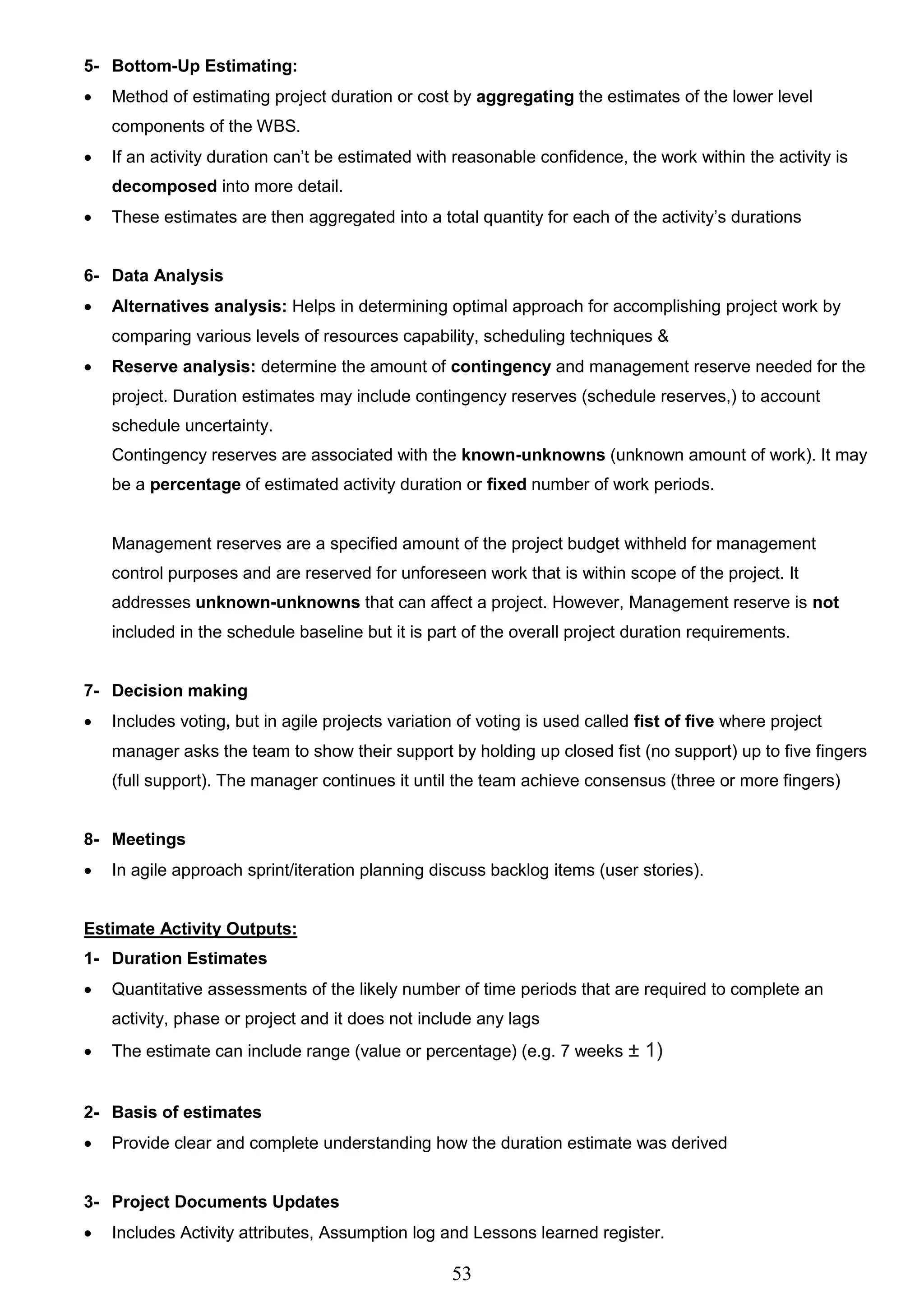 53
5- Bottom-Up Estimating:
 Method of estimating project duration or cost by aggregating the estimates of the lower level
components of the WBS.
 If an activity duration can’t be estimated with reasonable confidence, the work within the activity is
decomposed into more detail.
 These estimates are then aggregated into a total quantity for each of the activity’s durations
6- Data Analysis
 Alternatives analysis: Helps in determining optimal approach for accomplishing project work by
comparing various levels of resources capability, scheduling techniques &
 Reserve analysis: determine the amount of contingency and management reserve needed for the
project. Duration estimates may include contingency reserves (schedule reserves,) to account
schedule uncertainty.
Contingency reserves are associated with the known-unknowns (unknown amount of work). It may
be a percentage of estimated activity duration or fixed number of work periods.
Management reserves are a specified amount of the project budget withheld for management
control purposes and are reserved for unforeseen work that is within scope of the project. It
addresses unknown-unknowns that can affect a project. However, Management reserve is not
included in the schedule baseline but it is part of the overall project duration requirements.
7- Decision making
 Includes voting, but in agile projects variation of voting is used called fist of five where project
manager asks the team to show their support by holding up closed fist (no support) up to five fingers
(full support). The manager continues it until the team achieve consensus (three or more fingers)
8- Meetings
 In agile approach sprint/iteration planning discuss backlog items (user stories).
Estimate Activity Outputs:
1- Duration Estimates
 Quantitative assessments of the likely number of time periods that are required to complete an
activity, phase or project and it does not include any lags
 The estimate can include range (value or percentage) (e.g. 7 weeks ± 1)
2- Basis of estimates
 Provide clear and complete understanding how the duration estimate was derived
3- Project Documents Updates
 Includes Activity attributes, Assumption log and Lessons learned register.
 