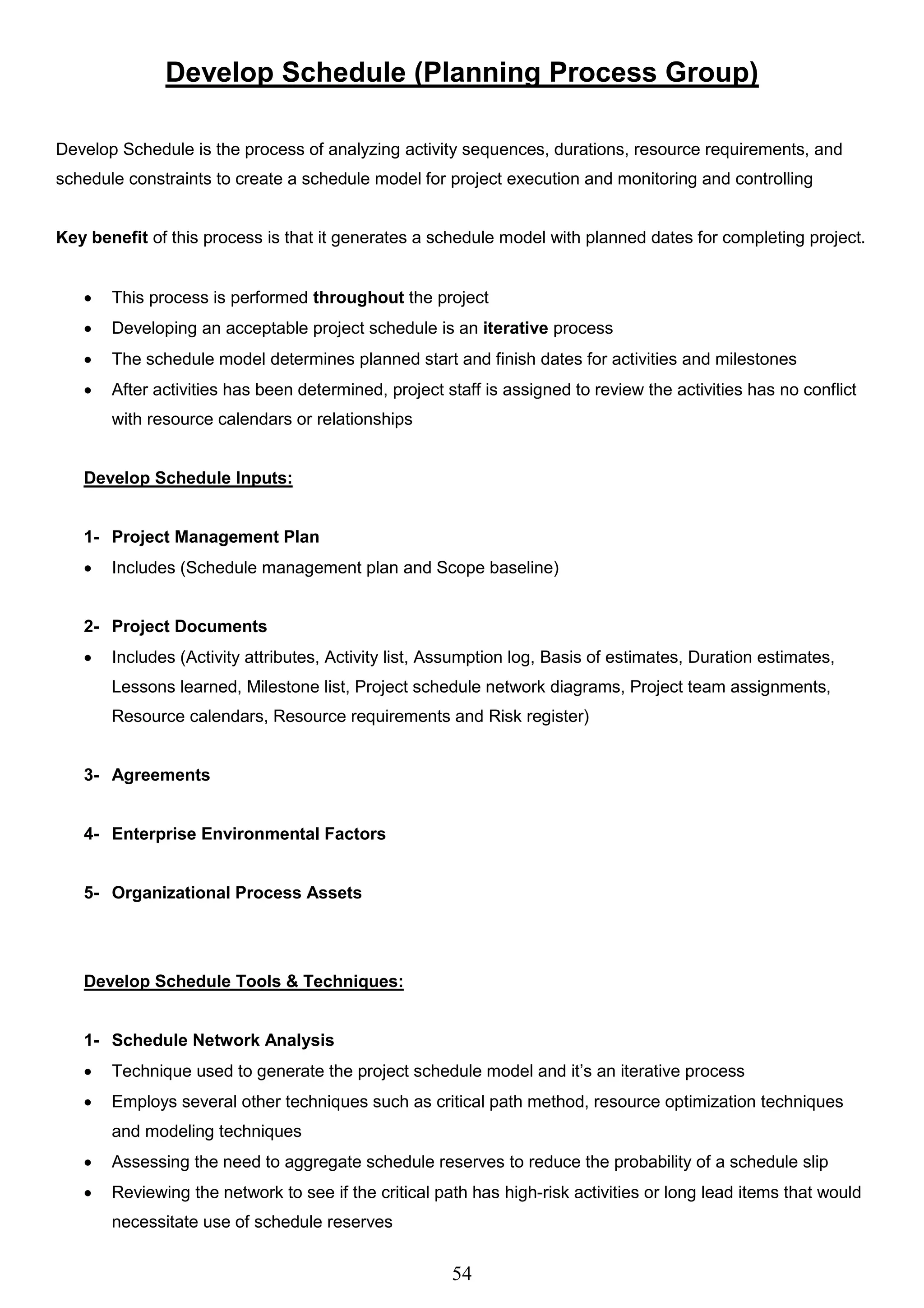 54
Develop Schedule (Planning Process Group)
Develop Schedule is the process of analyzing activity sequences, durations, resource requirements, and
schedule constraints to create a schedule model for project execution and monitoring and controlling
Key benefit of this process is that it generates a schedule model with planned dates for completing project.
 This process is performed throughout the project
 Developing an acceptable project schedule is an iterative process
 The schedule model determines planned start and finish dates for activities and milestones
 After activities has been determined, project staff is assigned to review the activities has no conflict
with resource calendars or relationships
Develop Schedule Inputs:
1- Project Management Plan
 Includes (Schedule management plan and Scope baseline)
2- Project Documents
 Includes (Activity attributes, Activity list, Assumption log, Basis of estimates, Duration estimates,
Lessons learned, Milestone list, Project schedule network diagrams, Project team assignments,
Resource calendars, Resource requirements and Risk register)
3- Agreements
4- Enterprise Environmental Factors
5- Organizational Process Assets
Develop Schedule Tools & Techniques:
1- Schedule Network Analysis
 Technique used to generate the project schedule model and it’s an iterative process
 Employs several other techniques such as critical path method, resource optimization techniques
and modeling techniques
 Assessing the need to aggregate schedule reserves to reduce the probability of a schedule slip
 Reviewing the network to see if the critical path has high-risk activities or long lead items that would
necessitate use of schedule reserves
 