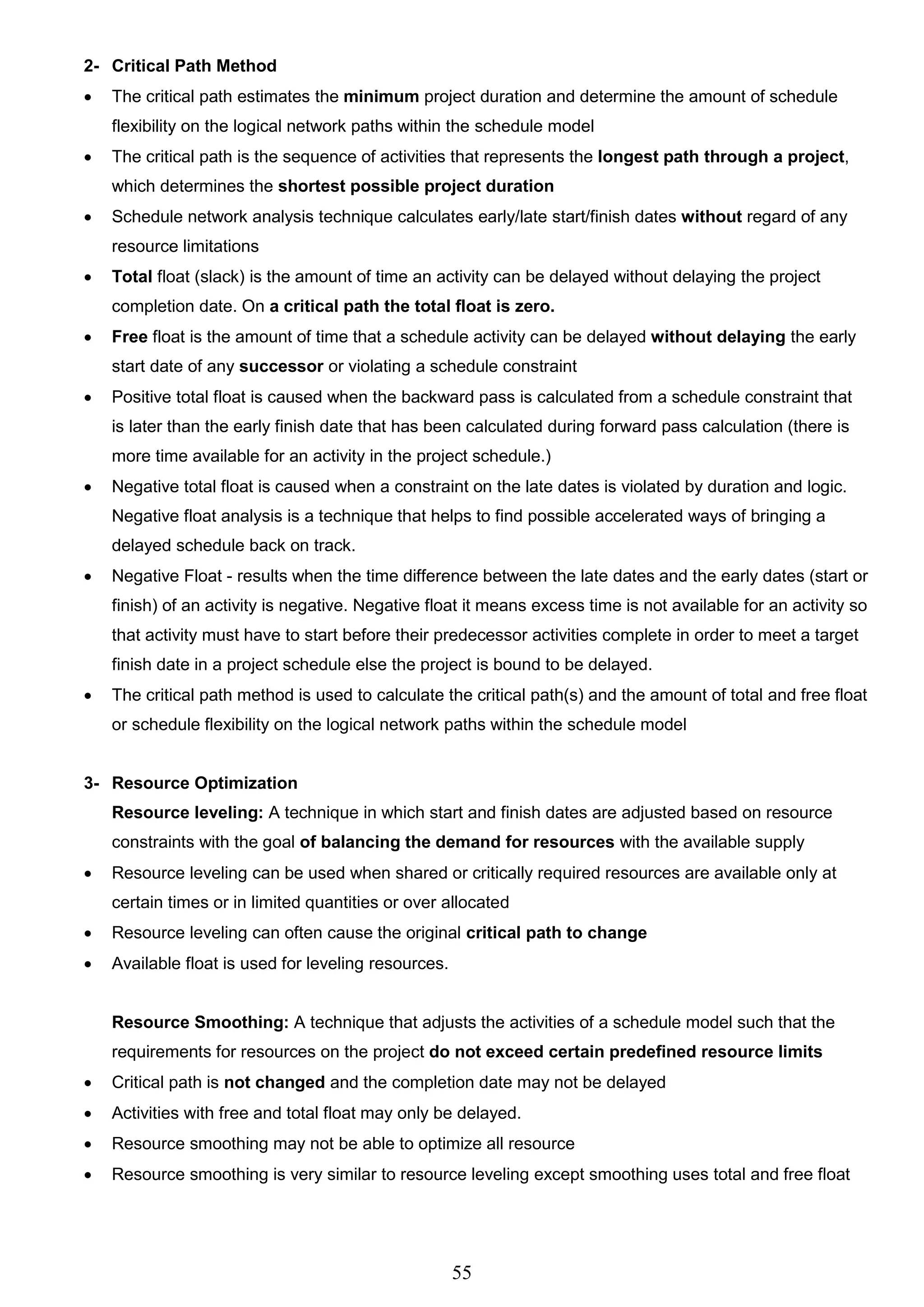 55
2- Critical Path Method
 The critical path estimates the minimum project duration and determine the amount of schedule
flexibility on the logical network paths within the schedule model
 The critical path is the sequence of activities that represents the longest path through a project,
which determines the shortest possible project duration
 Schedule network analysis technique calculates early/late start/finish dates without regard of any
resource limitations
 Total float (slack) is the amount of time an activity can be delayed without delaying the project
completion date. On a critical path the total float is zero.
 Free float is the amount of time that a schedule activity can be delayed without delaying the early
start date of any successor or violating a schedule constraint
 Positive total float is caused when the backward pass is calculated from a schedule constraint that
is later than the early finish date that has been calculated during forward pass calculation (there is
more time available for an activity in the project schedule.)
 Negative total float is caused when a constraint on the late dates is violated by duration and logic.
Negative float analysis is a technique that helps to find possible accelerated ways of bringing a
delayed schedule back on track.
 Negative Float - results when the time difference between the late dates and the early dates (start or
finish) of an activity is negative. Negative float it means excess time is not available for an activity so
that activity must have to start before their predecessor activities complete in order to meet a target
finish date in a project schedule else the project is bound to be delayed.
 The critical path method is used to calculate the critical path(s) and the amount of total and free float
or schedule flexibility on the logical network paths within the schedule model
3- Resource Optimization
Resource leveling: A technique in which start and finish dates are adjusted based on resource
constraints with the goal of balancing the demand for resources with the available supply
 Resource leveling can be used when shared or critically required resources are available only at
certain times or in limited quantities or over allocated
 Resource leveling can often cause the original critical path to change
 Available float is used for leveling resources.
Resource Smoothing: A technique that adjusts the activities of a schedule model such that the
requirements for resources on the project do not exceed certain predefined resource limits
 Critical path is not changed and the completion date may not be delayed
 Activities with free and total float may only be delayed.
 Resource smoothing may not be able to optimize all resource
 Resource smoothing is very similar to resource leveling except smoothing uses total and free float
 
