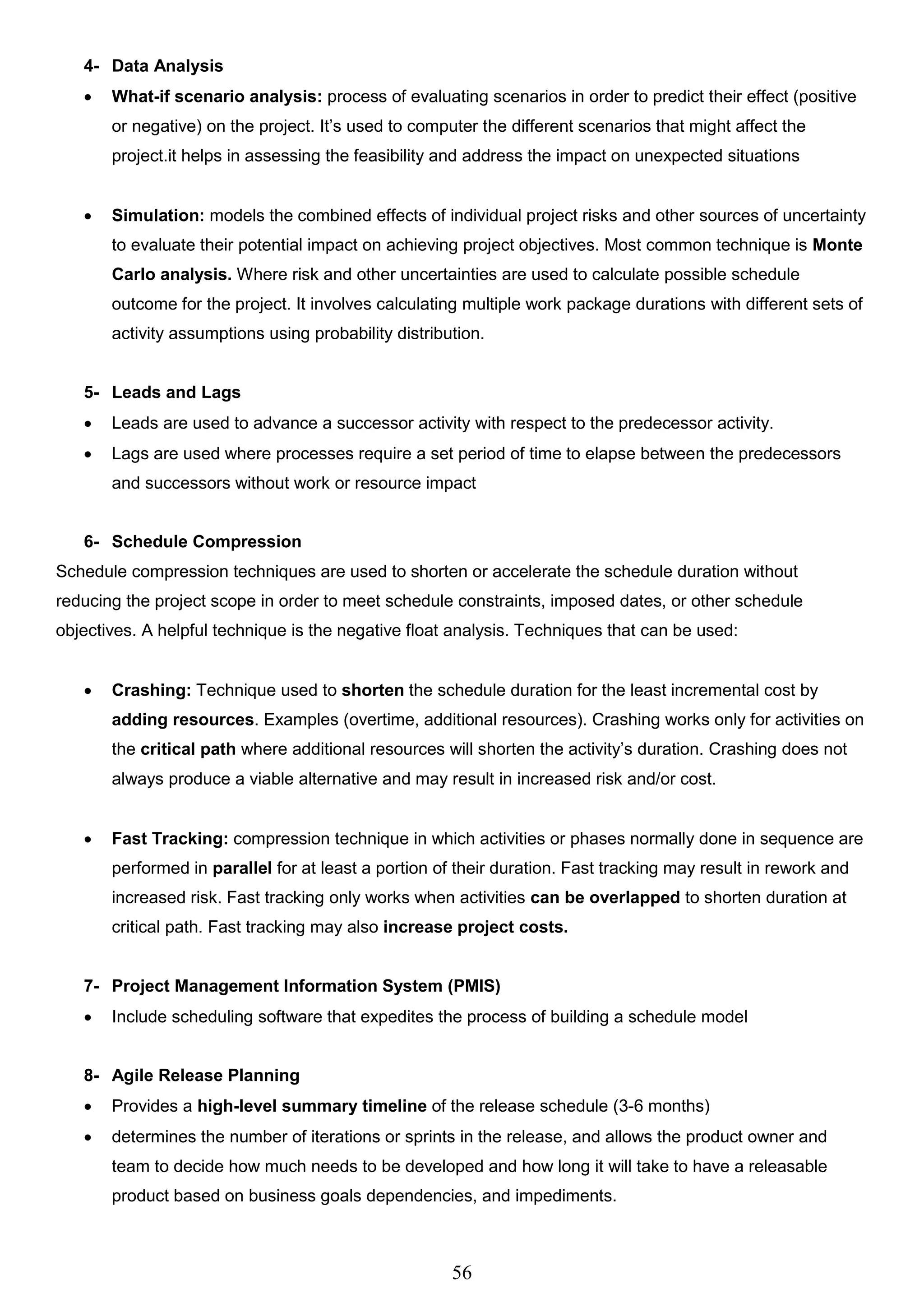 56
4- Data Analysis
 What-if scenario analysis: process of evaluating scenarios in order to predict their effect (positive
or negative) on the project. It’s used to computer the different scenarios that might affect the
project.it helps in assessing the feasibility and address the impact on unexpected situations
 Simulation: models the combined effects of individual project risks and other sources of uncertainty
to evaluate their potential impact on achieving project objectives. Most common technique is Monte
Carlo analysis. Where risk and other uncertainties are used to calculate possible schedule
outcome for the project. It involves calculating multiple work package durations with different sets of
activity assumptions using probability distribution.
5- Leads and Lags
 Leads are used to advance a successor activity with respect to the predecessor activity.
 Lags are used where processes require a set period of time to elapse between the predecessors
and successors without work or resource impact
6- Schedule Compression
Schedule compression techniques are used to shorten or accelerate the schedule duration without
reducing the project scope in order to meet schedule constraints, imposed dates, or other schedule
objectives. A helpful technique is the negative float analysis. Techniques that can be used:
 Crashing: Technique used to shorten the schedule duration for the least incremental cost by
adding resources. Examples (overtime, additional resources). Crashing works only for activities on
the critical path where additional resources will shorten the activity’s duration. Crashing does not
always produce a viable alternative and may result in increased risk and/or cost.
 Fast Tracking: compression technique in which activities or phases normally done in sequence are
performed in parallel for at least a portion of their duration. Fast tracking may result in rework and
increased risk. Fast tracking only works when activities can be overlapped to shorten duration at
critical path. Fast tracking may also increase project costs.
7- Project Management Information System (PMIS)
 Include scheduling software that expedites the process of building a schedule model
8- Agile Release Planning
 Provides a high-level summary timeline of the release schedule (3-6 months)
 determines the number of iterations or sprints in the release, and allows the product owner and
team to decide how much needs to be developed and how long it will take to have a releasable
product based on business goals dependencies, and impediments.
 
