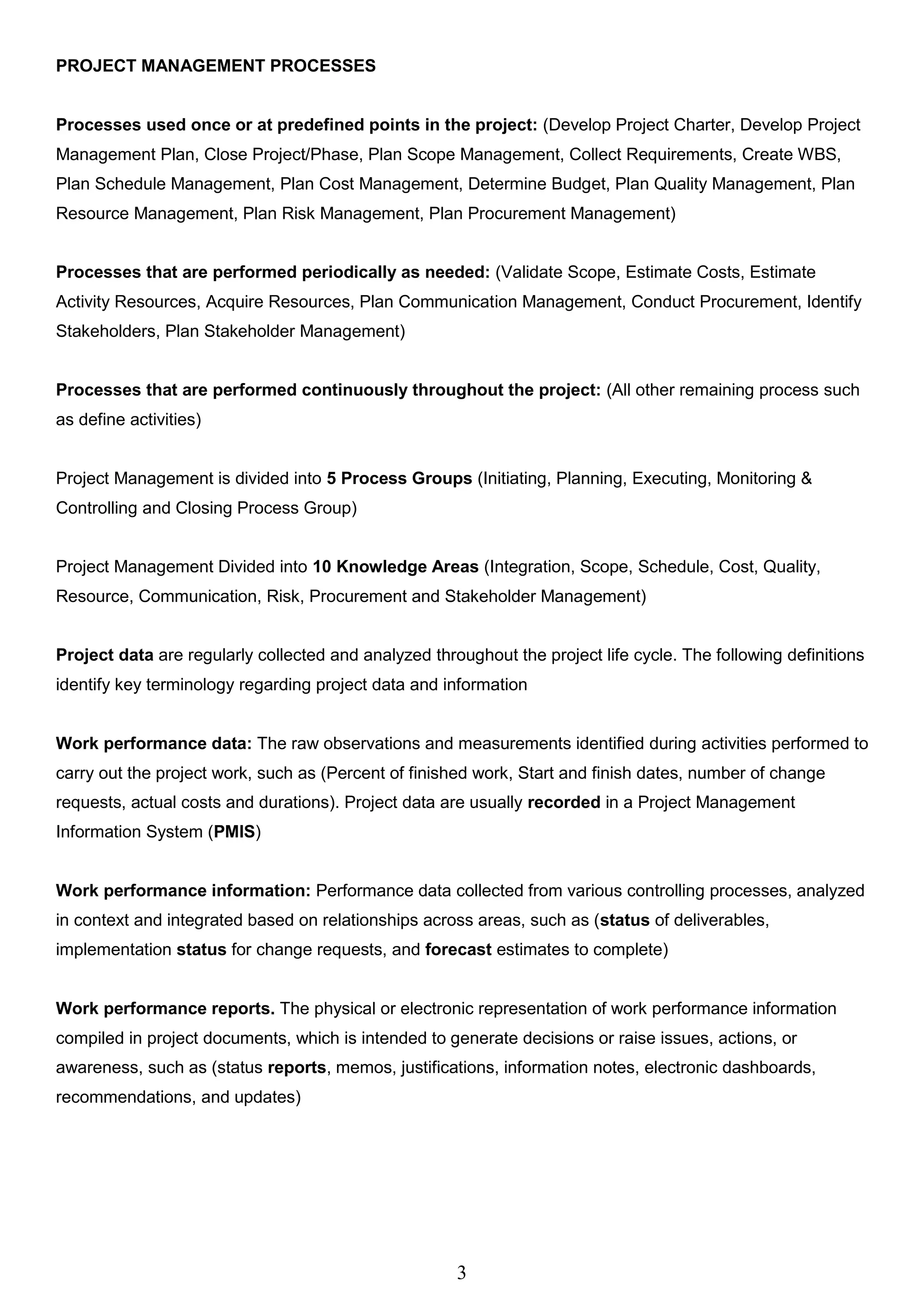 3
PROJECT MANAGEMENT PROCESSES
Processes used once or at predefined points in the project: (Develop Project Charter, Develop Project
Management Plan, Close Project/Phase, Plan Scope Management, Collect Requirements, Create WBS,
Plan Schedule Management, Plan Cost Management, Determine Budget, Plan Quality Management, Plan
Resource Management, Plan Risk Management, Plan Procurement Management)
Processes that are performed periodically as needed: (Validate Scope, Estimate Costs, Estimate
Activity Resources, Acquire Resources, Plan Communication Management, Conduct Procurement, Identify
Stakeholders, Plan Stakeholder Management)
Processes that are performed continuously throughout the project: (All other remaining process such
as define activities)
Project Management is divided into 5 Process Groups (Initiating, Planning, Executing, Monitoring &
Controlling and Closing Process Group)
Project Management Divided into 10 Knowledge Areas (Integration, Scope, Schedule, Cost, Quality,
Resource, Communication, Risk, Procurement and Stakeholder Management)
Project data are regularly collected and analyzed throughout the project life cycle. The following definitions
identify key terminology regarding project data and information
Work performance data: The raw observations and measurements identified during activities performed to
carry out the project work, such as (Percent of finished work, Start and finish dates, number of change
requests, actual costs and durations). Project data are usually recorded in a Project Management
Information System (PMIS)
Work performance information: Performance data collected from various controlling processes, analyzed
in context and integrated based on relationships across areas, such as (status of deliverables,
implementation status for change requests, and forecast estimates to complete)
Work performance reports. The physical or electronic representation of work performance information
compiled in project documents, which is intended to generate decisions or raise issues, actions, or
awareness, such as (status reports, memos, justifications, information notes, electronic dashboards,
recommendations, and updates)
 