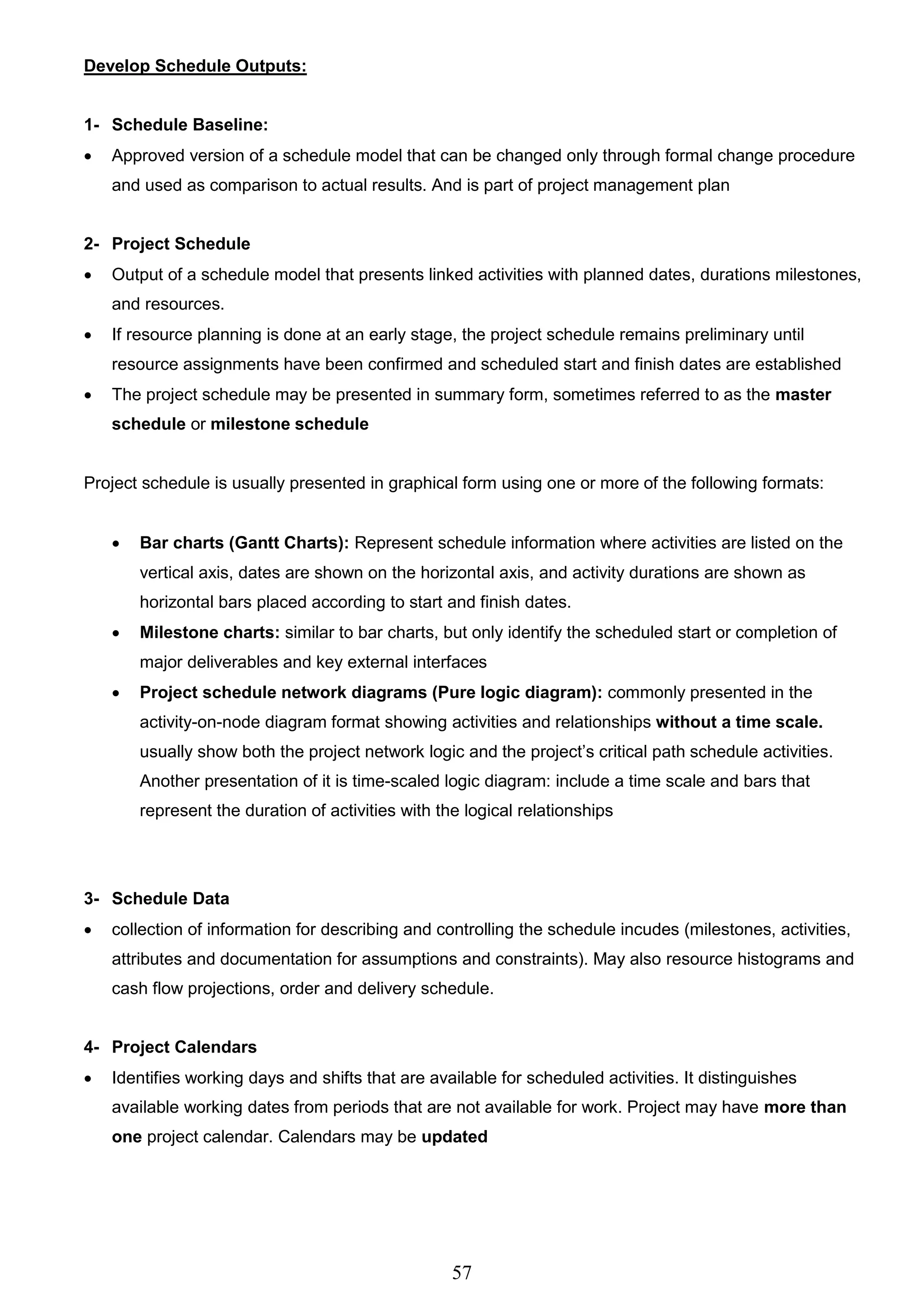57
Develop Schedule Outputs:
1- Schedule Baseline:
 Approved version of a schedule model that can be changed only through formal change procedure
and used as comparison to actual results. And is part of project management plan
2- Project Schedule
 Output of a schedule model that presents linked activities with planned dates, durations milestones,
and resources.
 If resource planning is done at an early stage, the project schedule remains preliminary until
resource assignments have been confirmed and scheduled start and finish dates are established
 The project schedule may be presented in summary form, sometimes referred to as the master
schedule or milestone schedule
Project schedule is usually presented in graphical form using one or more of the following formats:
 Bar charts (Gantt Charts): Represent schedule information where activities are listed on the
vertical axis, dates are shown on the horizontal axis, and activity durations are shown as
horizontal bars placed according to start and finish dates.
 Milestone charts: similar to bar charts, but only identify the scheduled start or completion of
major deliverables and key external interfaces
 Project schedule network diagrams (Pure logic diagram): commonly presented in the
activity-on-node diagram format showing activities and relationships without a time scale.
usually show both the project network logic and the project’s critical path schedule activities.
Another presentation of it is time-scaled logic diagram: include a time scale and bars that
represent the duration of activities with the logical relationships
3- Schedule Data
 collection of information for describing and controlling the schedule incudes (milestones, activities,
attributes and documentation for assumptions and constraints). May also resource histograms and
cash flow projections, order and delivery schedule.
4- Project Calendars
 Identifies working days and shifts that are available for scheduled activities. It distinguishes
available working dates from periods that are not available for work. Project may have more than
one project calendar. Calendars may be updated
 