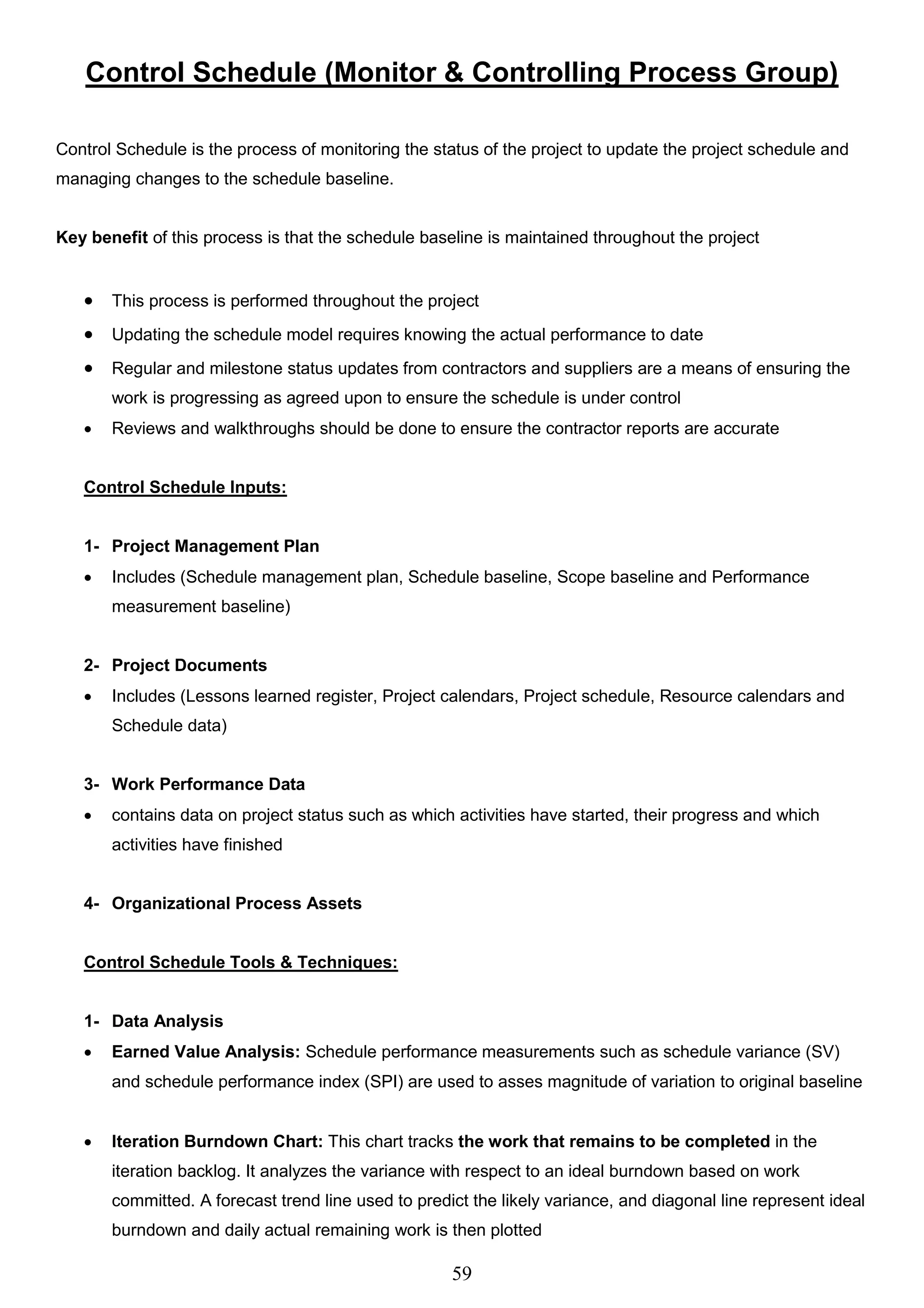 59
Control Schedule (Monitor & Controlling Process Group)
Control Schedule is the process of monitoring the status of the project to update the project schedule and
managing changes to the schedule baseline.
Key benefit of this process is that the schedule baseline is maintained throughout the project
 This process is performed throughout the project
 Updating the schedule model requires knowing the actual performance to date
 Regular and milestone status updates from contractors and suppliers are a means of ensuring the
work is progressing as agreed upon to ensure the schedule is under control
 Reviews and walkthroughs should be done to ensure the contractor reports are accurate
Control Schedule Inputs:
1- Project Management Plan
 Includes (Schedule management plan, Schedule baseline, Scope baseline and Performance
measurement baseline)
2- Project Documents
 Includes (Lessons learned register, Project calendars, Project schedule, Resource calendars and
Schedule data)
3- Work Performance Data
 contains data on project status such as which activities have started, their progress and which
activities have finished
4- Organizational Process Assets
Control Schedule Tools & Techniques:
1- Data Analysis
 Earned Value Analysis: Schedule performance measurements such as schedule variance (SV)
and schedule performance index (SPI) are used to asses magnitude of variation to original baseline
 Iteration Burndown Chart: This chart tracks the work that remains to be completed in the
iteration backlog. It analyzes the variance with respect to an ideal burndown based on work
committed. A forecast trend line used to predict the likely variance, and diagonal line represent ideal
burndown and daily actual remaining work is then plotted
 
