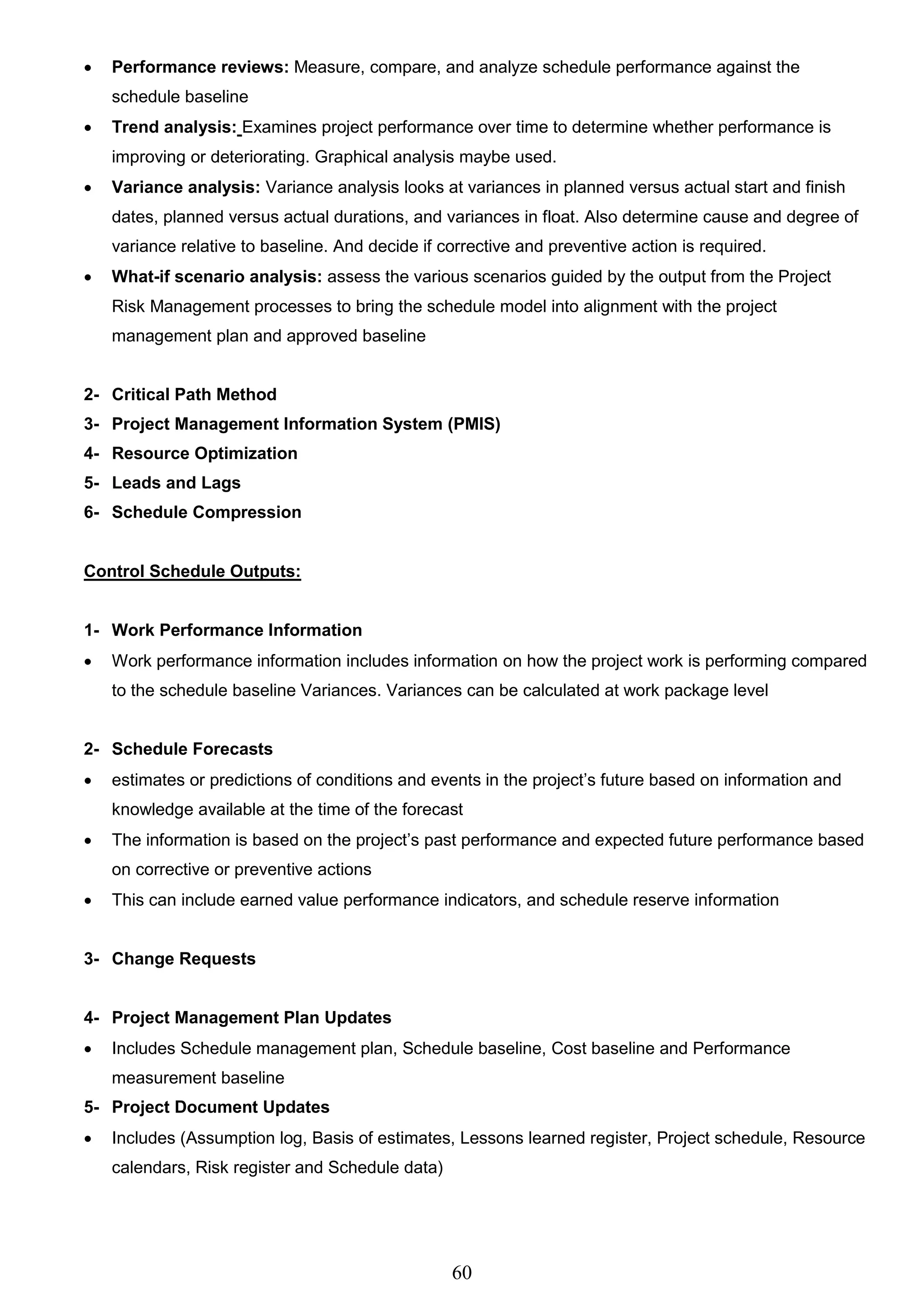 60
 Performance reviews: Measure, compare, and analyze schedule performance against the
schedule baseline
 Trend analysis: Examines project performance over time to determine whether performance is
improving or deteriorating. Graphical analysis maybe used.
 Variance analysis: Variance analysis looks at variances in planned versus actual start and finish
dates, planned versus actual durations, and variances in float. Also determine cause and degree of
variance relative to baseline. And decide if corrective and preventive action is required.
 What-if scenario analysis: assess the various scenarios guided by the output from the Project
Risk Management processes to bring the schedule model into alignment with the project
management plan and approved baseline
2- Critical Path Method
3- Project Management Information System (PMIS)
4- Resource Optimization
5- Leads and Lags
6- Schedule Compression
Control Schedule Outputs:
1- Work Performance Information
 Work performance information includes information on how the project work is performing compared
to the schedule baseline Variances. Variances can be calculated at work package level
2- Schedule Forecasts
 estimates or predictions of conditions and events in the project’s future based on information and
knowledge available at the time of the forecast
 The information is based on the project’s past performance and expected future performance based
on corrective or preventive actions
 This can include earned value performance indicators, and schedule reserve information
3- Change Requests
4- Project Management Plan Updates
 Includes Schedule management plan, Schedule baseline, Cost baseline and Performance
measurement baseline
5- Project Document Updates
 Includes (Assumption log, Basis of estimates, Lessons learned register, Project schedule, Resource
calendars, Risk register and Schedule data)
 