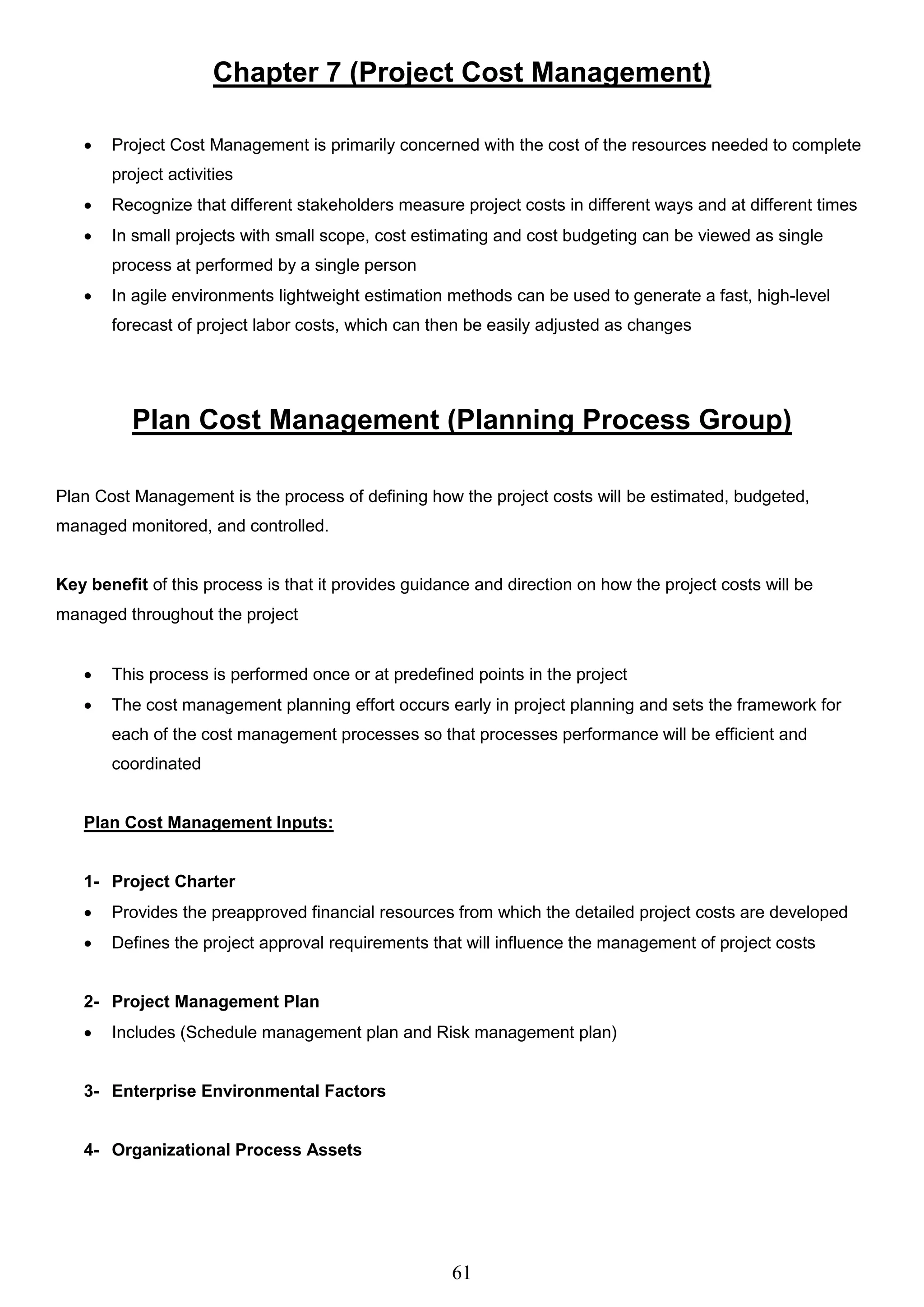 61
Chapter 7 (Project Cost Management)
 Project Cost Management is primarily concerned with the cost of the resources needed to complete
project activities
 Recognize that different stakeholders measure project costs in different ways and at different times
 In small projects with small scope, cost estimating and cost budgeting can be viewed as single
process at performed by a single person
 In agile environments lightweight estimation methods can be used to generate a fast, high-level
forecast of project labor costs, which can then be easily adjusted as changes
Plan Cost Management (Planning Process Group)
Plan Cost Management is the process of defining how the project costs will be estimated, budgeted,
managed monitored, and controlled.
Key benefit of this process is that it provides guidance and direction on how the project costs will be
managed throughout the project
 This process is performed once or at predefined points in the project
 The cost management planning effort occurs early in project planning and sets the framework for
each of the cost management processes so that processes performance will be efficient and
coordinated
Plan Cost Management Inputs:
1- Project Charter
 Provides the preapproved financial resources from which the detailed project costs are developed
 Defines the project approval requirements that will influence the management of project costs
2- Project Management Plan
 Includes (Schedule management plan and Risk management plan)
3- Enterprise Environmental Factors
4- Organizational Process Assets
 