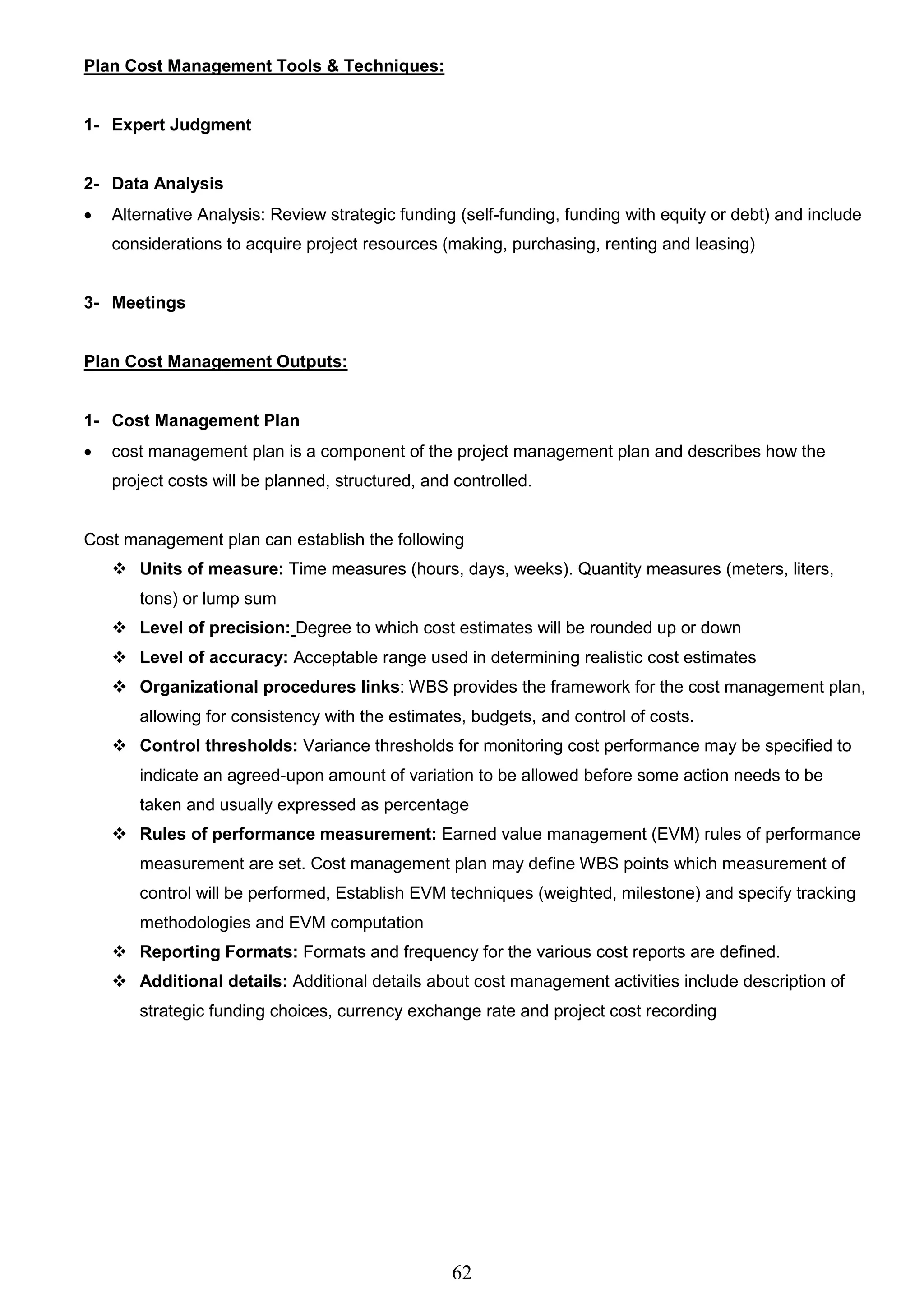 62
Plan Cost Management Tools & Techniques:
1- Expert Judgment
2- Data Analysis
 Alternative Analysis: Review strategic funding (self-funding, funding with equity or debt) and include
considerations to acquire project resources (making, purchasing, renting and leasing)
3- Meetings
Plan Cost Management Outputs:
1- Cost Management Plan
 cost management plan is a component of the project management plan and describes how the
project costs will be planned, structured, and controlled.
Cost management plan can establish the following
 Units of measure: Time measures (hours, days, weeks). Quantity measures (meters, liters,
tons) or lump sum
 Level of precision: Degree to which cost estimates will be rounded up or down
 Level of accuracy: Acceptable range used in determining realistic cost estimates
 Organizational procedures links: WBS provides the framework for the cost management plan,
allowing for consistency with the estimates, budgets, and control of costs.
 Control thresholds: Variance thresholds for monitoring cost performance may be specified to
indicate an agreed-upon amount of variation to be allowed before some action needs to be
taken and usually expressed as percentage
 Rules of performance measurement: Earned value management (EVM) rules of performance
measurement are set. Cost management plan may define WBS points which measurement of
control will be performed, Establish EVM techniques (weighted, milestone) and specify tracking
methodologies and EVM computation
 Reporting Formats: Formats and frequency for the various cost reports are defined.
 Additional details: Additional details about cost management activities include description of
strategic funding choices, currency exchange rate and project cost recording
 