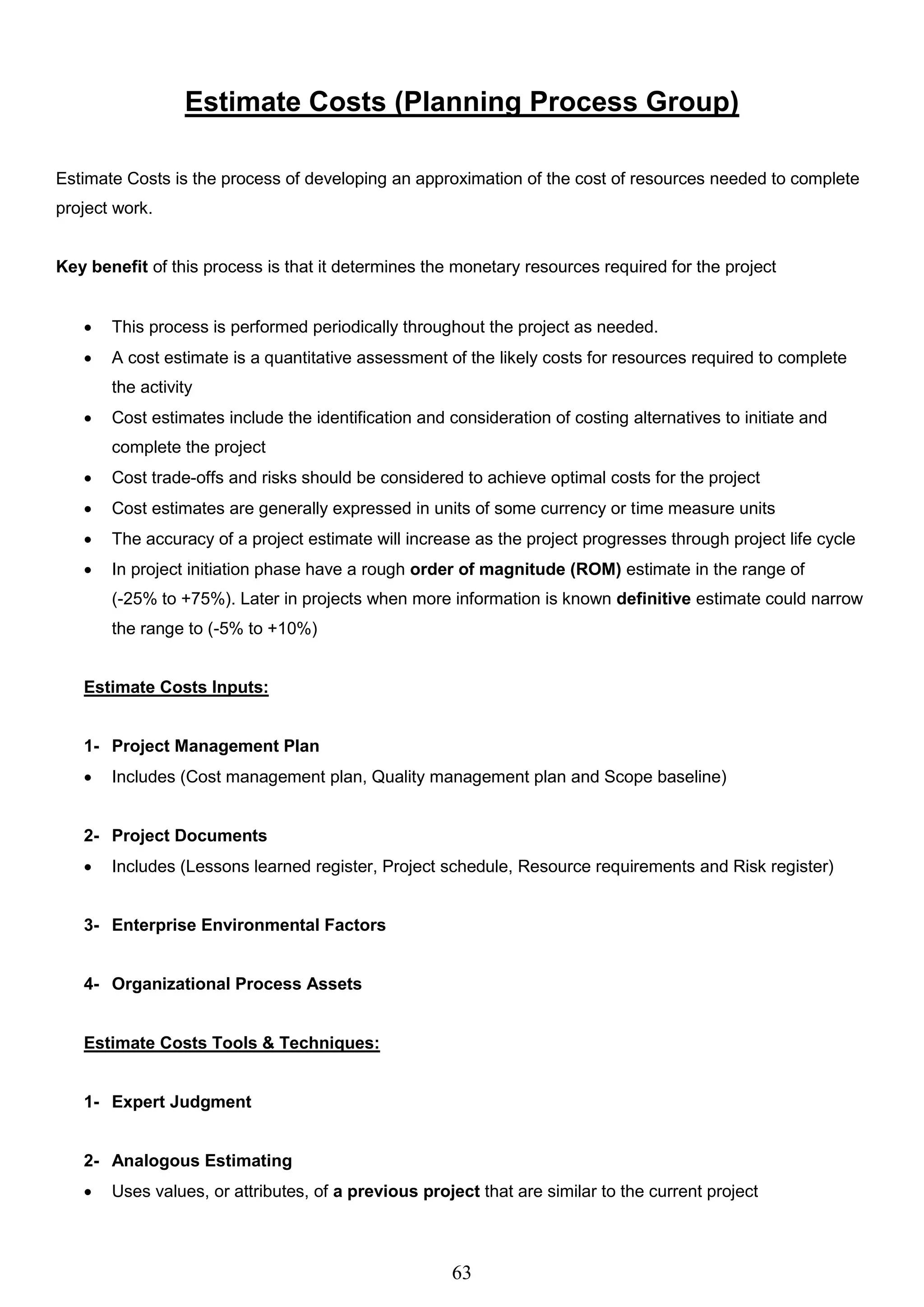 63
Estimate Costs (Planning Process Group)
Estimate Costs is the process of developing an approximation of the cost of resources needed to complete
project work.
Key benefit of this process is that it determines the monetary resources required for the project
 This process is performed periodically throughout the project as needed.
 A cost estimate is a quantitative assessment of the likely costs for resources required to complete
the activity
 Cost estimates include the identification and consideration of costing alternatives to initiate and
complete the project
 Cost trade-offs and risks should be considered to achieve optimal costs for the project
 Cost estimates are generally expressed in units of some currency or time measure units
 The accuracy of a project estimate will increase as the project progresses through project life cycle
 In project initiation phase have a rough order of magnitude (ROM) estimate in the range of
(-25% to +75%). Later in projects when more information is known definitive estimate could narrow
the range to (-5% to +10%)
Estimate Costs Inputs:
1- Project Management Plan
 Includes (Cost management plan, Quality management plan and Scope baseline)
2- Project Documents
 Includes (Lessons learned register, Project schedule, Resource requirements and Risk register)
3- Enterprise Environmental Factors
4- Organizational Process Assets
Estimate Costs Tools & Techniques:
1- Expert Judgment
2- Analogous Estimating
 Uses values, or attributes, of a previous project that are similar to the current project
 