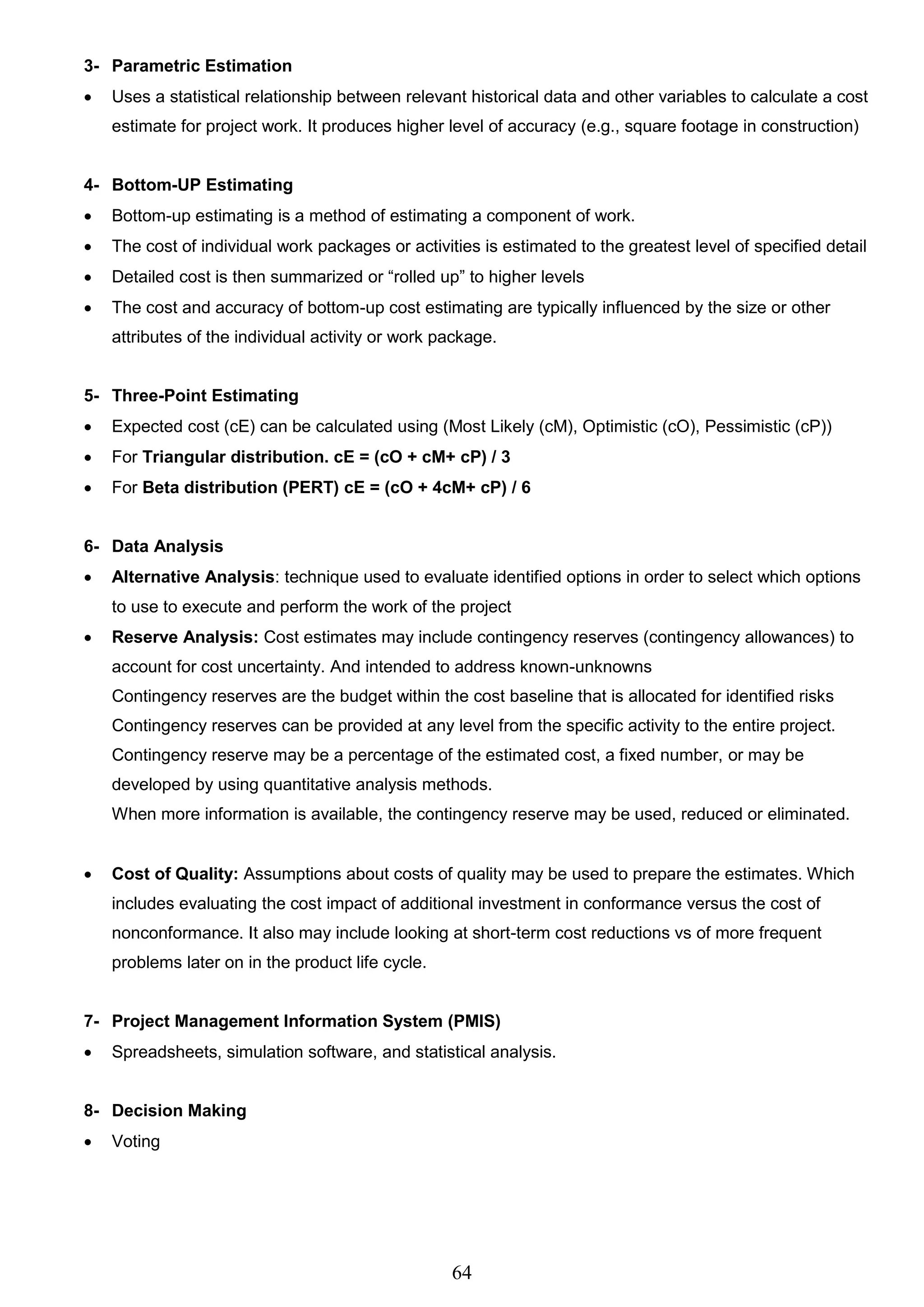 64
3- Parametric Estimation
 Uses a statistical relationship between relevant historical data and other variables to calculate a cost
estimate for project work. It produces higher level of accuracy (e.g., square footage in construction)
4- Bottom-UP Estimating
 Bottom-up estimating is a method of estimating a component of work.
 The cost of individual work packages or activities is estimated to the greatest level of specified detail
 Detailed cost is then summarized or “rolled up” to higher levels
 The cost and accuracy of bottom-up cost estimating are typically influenced by the size or other
attributes of the individual activity or work package.
5- Three-Point Estimating
 Expected cost (cE) can be calculated using (Most Likely (cM), Optimistic (cO), Pessimistic (cP))
 For Triangular distribution. cE = (cO + cM+ cP) / 3
 For Beta distribution (PERT) cE = (cO + 4cM+ cP) / 6
6- Data Analysis
 Alternative Analysis: technique used to evaluate identified options in order to select which options
to use to execute and perform the work of the project
 Reserve Analysis: Cost estimates may include contingency reserves (contingency allowances) to
account for cost uncertainty. And intended to address known-unknowns
Contingency reserves are the budget within the cost baseline that is allocated for identified risks
Contingency reserves can be provided at any level from the specific activity to the entire project.
Contingency reserve may be a percentage of the estimated cost, a fixed number, or may be
developed by using quantitative analysis methods.
When more information is available, the contingency reserve may be used, reduced or eliminated.
 Cost of Quality: Assumptions about costs of quality may be used to prepare the estimates. Which
includes evaluating the cost impact of additional investment in conformance versus the cost of
nonconformance. It also may include looking at short-term cost reductions vs of more frequent
problems later on in the product life cycle.
7- Project Management Information System (PMIS)
 Spreadsheets, simulation software, and statistical analysis.
8- Decision Making
 Voting
 