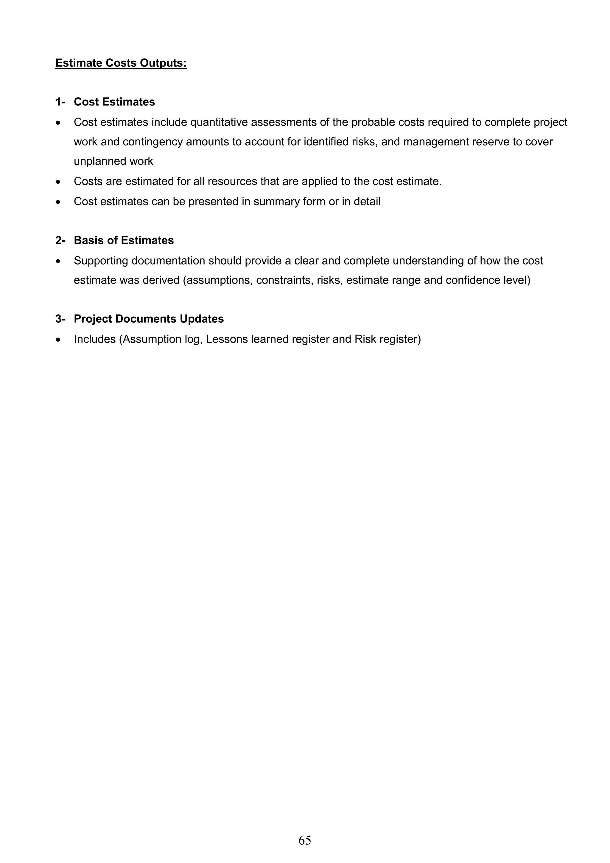 65
Estimate Costs Outputs:
1- Cost Estimates
 Cost estimates include quantitative assessments of the probable costs required to complete project
work and contingency amounts to account for identified risks, and management reserve to cover
unplanned work
 Costs are estimated for all resources that are applied to the cost estimate.
 Cost estimates can be presented in summary form or in detail
2- Basis of Estimates
 Supporting documentation should provide a clear and complete understanding of how the cost
estimate was derived (assumptions, constraints, risks, estimate range and confidence level)
3- Project Documents Updates
 Includes (Assumption log, Lessons learned register and Risk register)
 