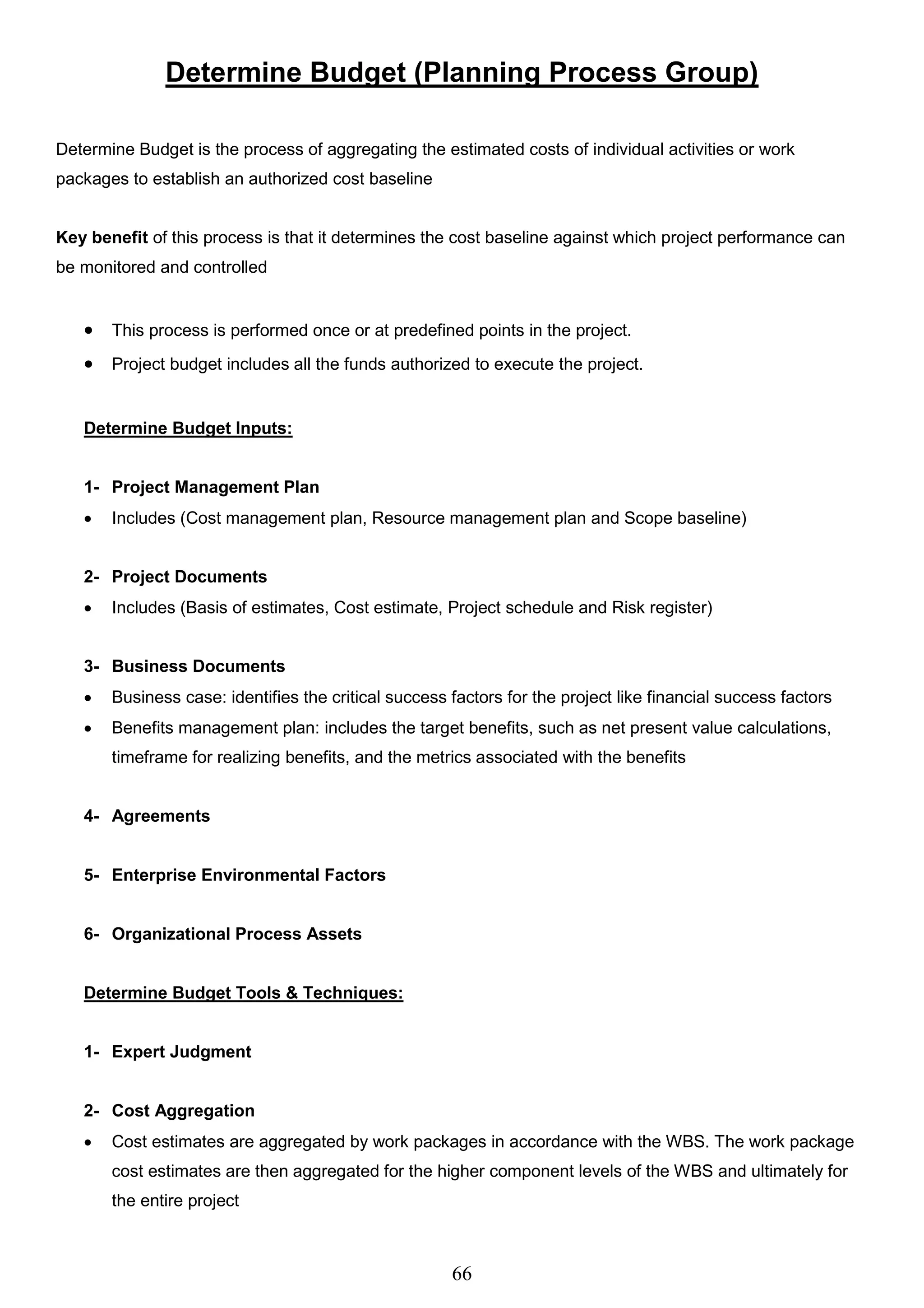 66
Determine Budget (Planning Process Group)
Determine Budget is the process of aggregating the estimated costs of individual activities or work
packages to establish an authorized cost baseline
Key benefit of this process is that it determines the cost baseline against which project performance can
be monitored and controlled
 This process is performed once or at predefined points in the project.
 Project budget includes all the funds authorized to execute the project.
Determine Budget Inputs:
1- Project Management Plan
 Includes (Cost management plan, Resource management plan and Scope baseline)
2- Project Documents
 Includes (Basis of estimates, Cost estimate, Project schedule and Risk register)
3- Business Documents
 Business case: identifies the critical success factors for the project like financial success factors
 Benefits management plan: includes the target benefits, such as net present value calculations,
timeframe for realizing benefits, and the metrics associated with the benefits
4- Agreements
5- Enterprise Environmental Factors
6- Organizational Process Assets
Determine Budget Tools & Techniques:
1- Expert Judgment
2- Cost Aggregation
 Cost estimates are aggregated by work packages in accordance with the WBS. The work package
cost estimates are then aggregated for the higher component levels of the WBS and ultimately for
the entire project
 