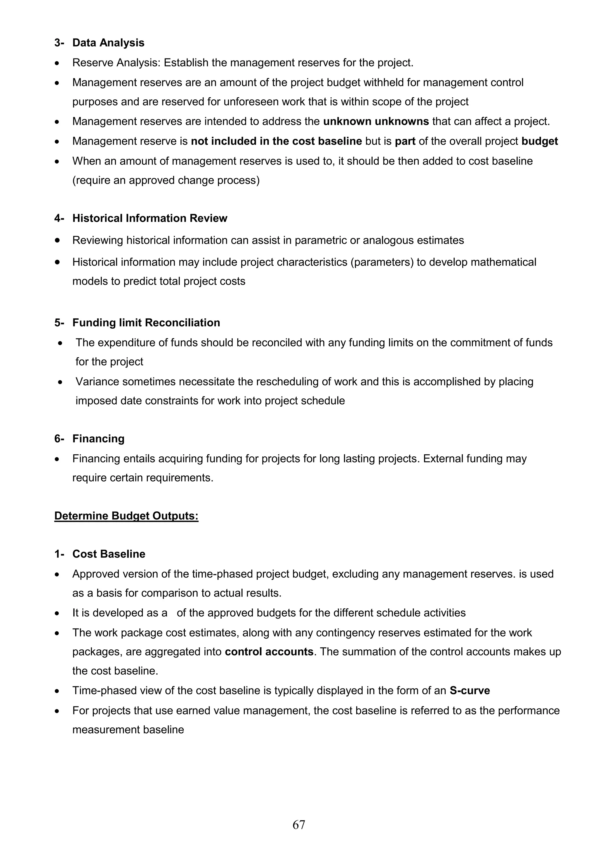 67
3- Data Analysis
 Reserve Analysis: Establish the management reserves for the project.
 Management reserves are an amount of the project budget withheld for management control
purposes and are reserved for unforeseen work that is within scope of the project
 Management reserves are intended to address the unknown unknowns that can affect a project.
 Management reserve is not included in the cost baseline but is part of the overall project budget
 When an amount of management reserves is used to, it should be then added to cost baseline
(require an approved change process)
4- Historical Information Review
 Reviewing historical information can assist in parametric or analogous estimates
 Historical information may include project characteristics (parameters) to develop mathematical
models to predict total project costs
5- Funding limit Reconciliation
 The expenditure of funds should be reconciled with any funding limits on the commitment of funds
for the project
 Variance sometimes necessitate the rescheduling of work and this is accomplished by placing
imposed date constraints for work into project schedule
6- Financing
 Financing entails acquiring funding for projects for long lasting projects. External funding may
require certain requirements.
Determine Budget Outputs:
1- Cost Baseline
 Approved version of the time-phased project budget, excluding any management reserves. is used
as a basis for comparison to actual results.
 It is developed as a of the approved budgets for the different schedule activities
 The work package cost estimates, along with any contingency reserves estimated for the work
packages, are aggregated into control accounts. The summation of the control accounts makes up
the cost baseline.
 Time-phased view of the cost baseline is typically displayed in the form of an S-curve
 For projects that use earned value management, the cost baseline is referred to as the performance
measurement baseline
 