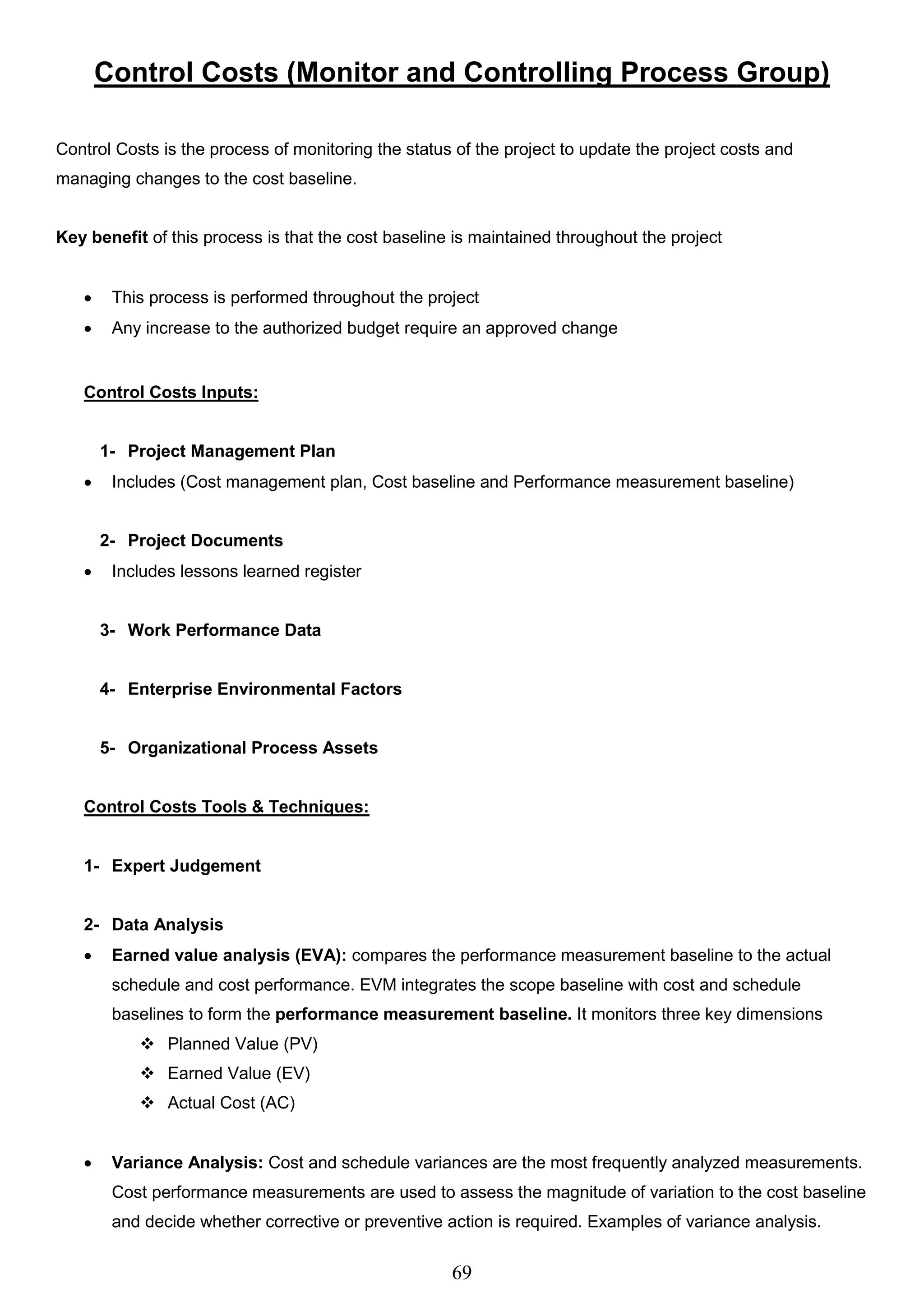 69
Control Costs (Monitor and Controlling Process Group)
Control Costs is the process of monitoring the status of the project to update the project costs and
managing changes to the cost baseline.
Key benefit of this process is that the cost baseline is maintained throughout the project
 This process is performed throughout the project
 Any increase to the authorized budget require an approved change
Control Costs Inputs:
1- Project Management Plan
 Includes (Cost management plan, Cost baseline and Performance measurement baseline)
2- Project Documents
 Includes lessons learned register
3- Work Performance Data
4- Enterprise Environmental Factors
5- Organizational Process Assets
Control Costs Tools & Techniques:
1- Expert Judgement
2- Data Analysis
 Earned value analysis (EVA): compares the performance measurement baseline to the actual
schedule and cost performance. EVM integrates the scope baseline with cost and schedule
baselines to form the performance measurement baseline. It monitors three key dimensions
 Planned Value (PV)
 Earned Value (EV)
 Actual Cost (AC)
 Variance Analysis: Cost and schedule variances are the most frequently analyzed measurements.
Cost performance measurements are used to assess the magnitude of variation to the cost baseline
and decide whether corrective or preventive action is required. Examples of variance analysis.
 