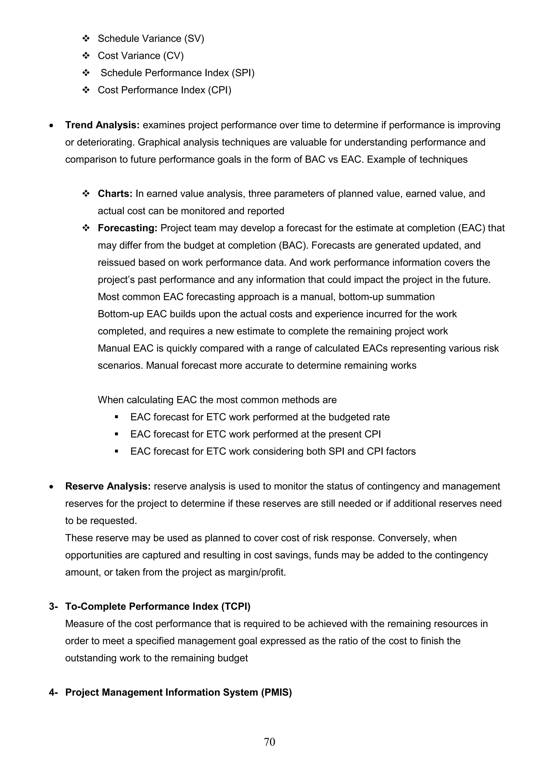 70
 Schedule Variance (SV)
 Cost Variance (CV)
 Schedule Performance Index (SPI)
 Cost Performance Index (CPI)
 Trend Analysis: examines project performance over time to determine if performance is improving
or deteriorating. Graphical analysis techniques are valuable for understanding performance and
comparison to future performance goals in the form of BAC vs EAC. Example of techniques
 Charts: In earned value analysis, three parameters of planned value, earned value, and
actual cost can be monitored and reported
 Forecasting: Project team may develop a forecast for the estimate at completion (EAC) that
may differ from the budget at completion (BAC). Forecasts are generated updated, and
reissued based on work performance data. And work performance information covers the
project’s past performance and any information that could impact the project in the future.
Most common EAC forecasting approach is a manual, bottom-up summation
Bottom-up EAC builds upon the actual costs and experience incurred for the work
completed, and requires a new estimate to complete the remaining project work
Manual EAC is quickly compared with a range of calculated EACs representing various risk
scenarios. Manual forecast more accurate to determine remaining works
When calculating EAC the most common methods are
 EAC forecast for ETC work performed at the budgeted rate
 EAC forecast for ETC work performed at the present CPI
 EAC forecast for ETC work considering both SPI and CPI factors
 Reserve Analysis: reserve analysis is used to monitor the status of contingency and management
reserves for the project to determine if these reserves are still needed or if additional reserves need
to be requested.
These reserve may be used as planned to cover cost of risk response. Conversely, when
opportunities are captured and resulting in cost savings, funds may be added to the contingency
amount, or taken from the project as margin/profit.
3- To-Complete Performance Index (TCPI)
Measure of the cost performance that is required to be achieved with the remaining resources in
order to meet a specified management goal expressed as the ratio of the cost to finish the
outstanding work to the remaining budget
4- Project Management Information System (PMIS)
 
