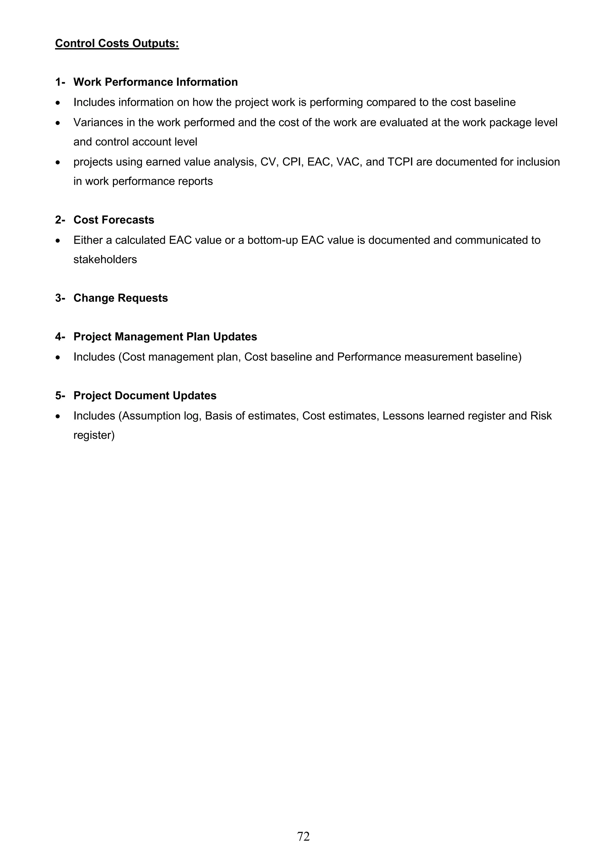 72
Control Costs Outputs:
1- Work Performance Information
 Includes information on how the project work is performing compared to the cost baseline
 Variances in the work performed and the cost of the work are evaluated at the work package level
and control account level
 projects using earned value analysis, CV, CPI, EAC, VAC, and TCPI are documented for inclusion
in work performance reports
2- Cost Forecasts
 Either a calculated EAC value or a bottom-up EAC value is documented and communicated to
stakeholders
3- Change Requests
4- Project Management Plan Updates
 Includes (Cost management plan, Cost baseline and Performance measurement baseline)
5- Project Document Updates
 Includes (Assumption log, Basis of estimates, Cost estimates, Lessons learned register and Risk
register)
 