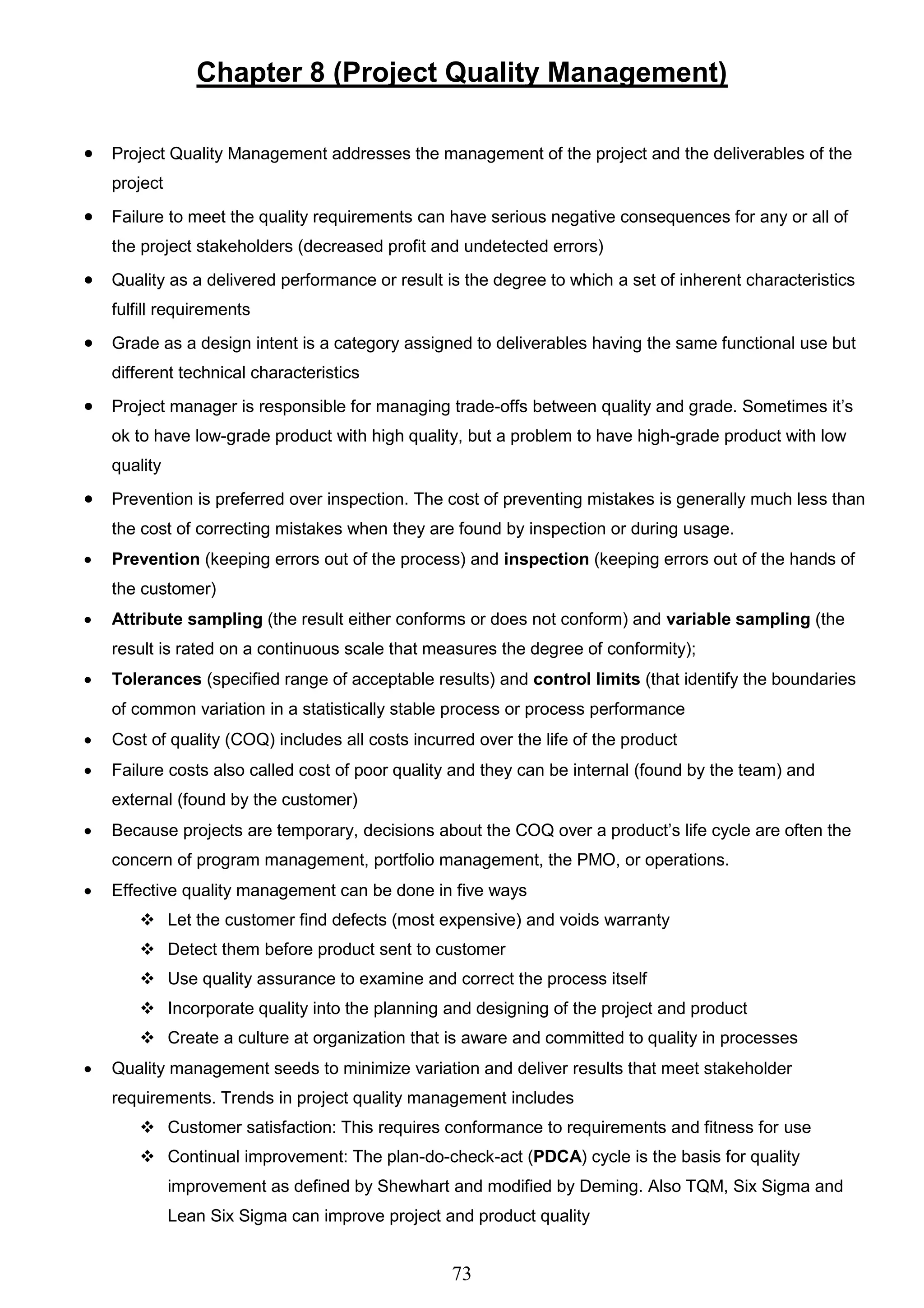 73
Chapter 8 (Project Quality Management)
 Project Quality Management addresses the management of the project and the deliverables of the
project
 Failure to meet the quality requirements can have serious negative consequences for any or all of
the project stakeholders (decreased profit and undetected errors)
 Quality as a delivered performance or result is the degree to which a set of inherent characteristics
fulfill requirements
 Grade as a design intent is a category assigned to deliverables having the same functional use but
different technical characteristics
 Project manager is responsible for managing trade-offs between quality and grade. Sometimes it’s
ok to have low-grade product with high quality, but a problem to have high-grade product with low
quality
 Prevention is preferred over inspection. The cost of preventing mistakes is generally much less than
the cost of correcting mistakes when they are found by inspection or during usage.
 Prevention (keeping errors out of the process) and inspection (keeping errors out of the hands of
the customer)
 Attribute sampling (the result either conforms or does not conform) and variable sampling (the
result is rated on a continuous scale that measures the degree of conformity);
 Tolerances (specified range of acceptable results) and control limits (that identify the boundaries
of common variation in a statistically stable process or process performance
 Cost of quality (COQ) includes all costs incurred over the life of the product
 Failure costs also called cost of poor quality and they can be internal (found by the team) and
external (found by the customer)
 Because projects are temporary, decisions about the COQ over a product’s life cycle are often the
concern of program management, portfolio management, the PMO, or operations.
 Effective quality management can be done in five ways
 Let the customer find defects (most expensive) and voids warranty
 Detect them before product sent to customer
 Use quality assurance to examine and correct the process itself
 Incorporate quality into the planning and designing of the project and product
 Create a culture at organization that is aware and committed to quality in processes
 Quality management seeds to minimize variation and deliver results that meet stakeholder
requirements. Trends in project quality management includes
 Customer satisfaction: This requires conformance to requirements and fitness for use
 Continual improvement: The plan-do-check-act (PDCA) cycle is the basis for quality
improvement as defined by Shewhart and modified by Deming. Also TQM, Six Sigma and
Lean Six Sigma can improve project and product quality
 