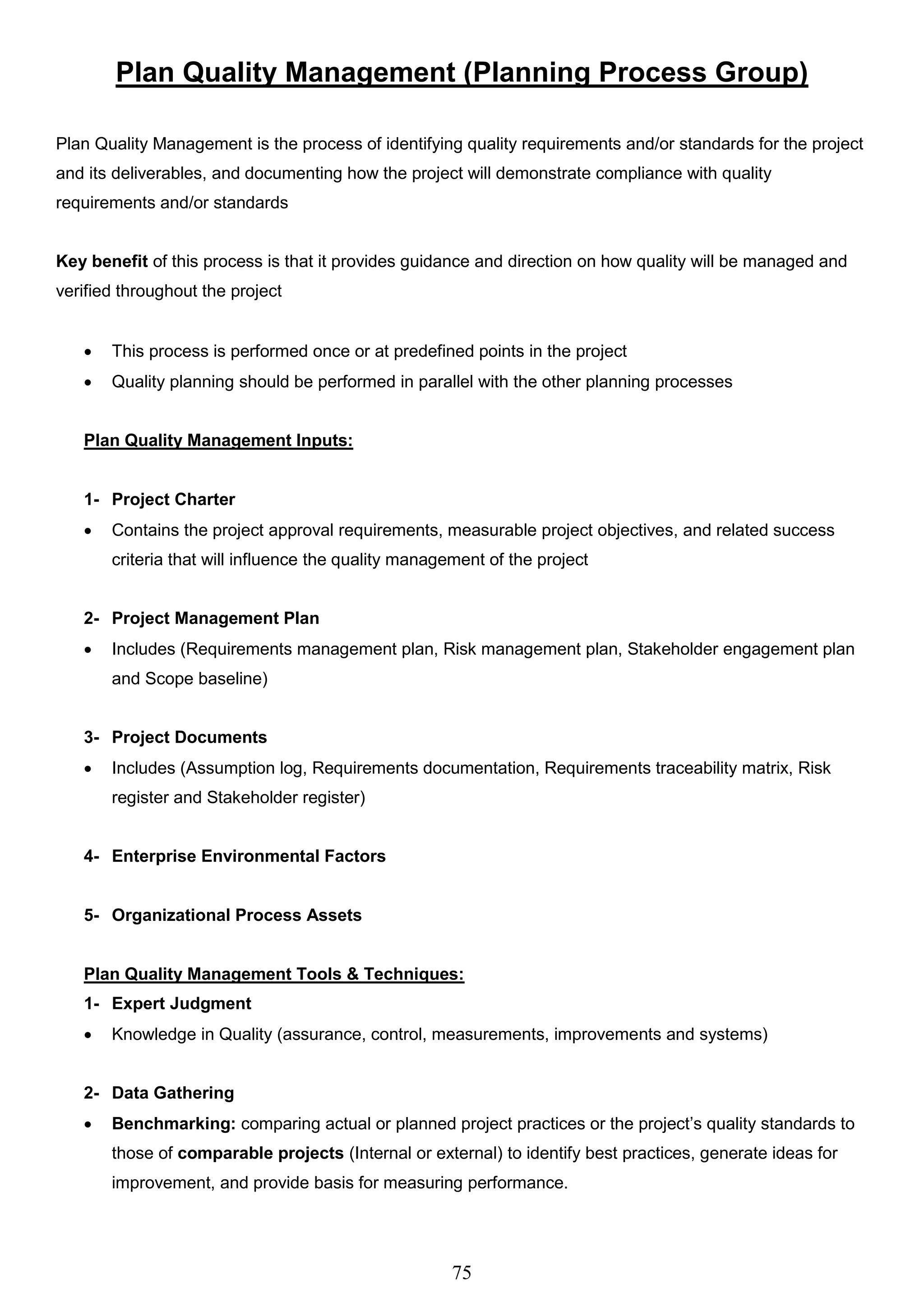 75
Plan Quality Management (Planning Process Group)
Plan Quality Management is the process of identifying quality requirements and/or standards for the project
and its deliverables, and documenting how the project will demonstrate compliance with quality
requirements and/or standards
Key benefit of this process is that it provides guidance and direction on how quality will be managed and
verified throughout the project
 This process is performed once or at predefined points in the project
 Quality planning should be performed in parallel with the other planning processes
Plan Quality Management Inputs:
1- Project Charter
 Contains the project approval requirements, measurable project objectives, and related success
criteria that will influence the quality management of the project
2- Project Management Plan
 Includes (Requirements management plan, Risk management plan, Stakeholder engagement plan
and Scope baseline)
3- Project Documents
 Includes (Assumption log, Requirements documentation, Requirements traceability matrix, Risk
register and Stakeholder register)
4- Enterprise Environmental Factors
5- Organizational Process Assets
Plan Quality Management Tools & Techniques:
1- Expert Judgment
 Knowledge in Quality (assurance, control, measurements, improvements and systems)
2- Data Gathering
 Benchmarking: comparing actual or planned project practices or the project’s quality standards to
those of comparable projects (Internal or external) to identify best practices, generate ideas for
improvement, and provide basis for measuring performance.
 